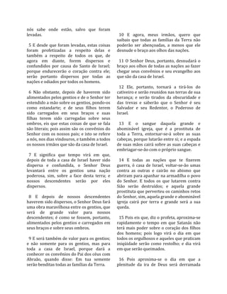 nós  sabe  onde  estão,  salvo  que  foram              
levadas.                                                 10  E  agora,  meus  irmãos,  quero  que 
                                                       saibais  que  todas  as  famílias  da  Terra  não 
  5  E  desde  que  foram  levadas,  estas  coisas     poderão  ser  abençoadas,  a  menos  que  ele 
foram  profetizadas  a  respeito  delas  e             desnude o braço aos olhos das nações.  
também  a  respeito  de  todos  os  que,  de            
agora  em  diante,  forem  dispersos  e                  11  O  Senhor  Deus,  portanto,  desnudará  o 
confundidos  por  causa  do  Santo  de  Israel;        braço aos olhos de todas as nações ao fazer 
porque  endurecerão  o  coração  contra  ele;          chegar seus convênios e seu evangelho aos 
serão  portanto  dispersos  por  todas  as             que são da casa de Israel.  
nações e odiados por todos os homens.                   
                                                         12  Ele,  portanto,  tornará  a  tirá‐los  do 
  6  Não  obstante,  depois  de  haverem  sido         cativeiro e serão reunidos nas terras de sua 
alimentados pelos gentios e de o Senhor ter            herança;  e  serão  tirados  da  obscuridade  e 
estendido a mão sobre os gentios, pondo‐os             das  trevas  e  saberão  que  o  Senhor  é  seu 
como  estandarte;  e  de  seus  filhos  terem          Salvador  e  seu  Redentor,  o  Poderoso  de 
sido  carregados  em  seus  braços  e  suas            Israel.  
filhas  terem  sido  carregadas  sobre  seus            
ombros,  eis  que  estas  coisas  de  que  se  fala      13  E  o  sangue  daquela  grande  e 
são literais; pois assim são os convênios do           abominável  igreja,  que  é  a  prostituta  de 
Senhor com os nossos pais; e isto se refere            toda  a  Terra,  entornar‐se‐á  sobre  as  suas 
a nós, nos dias vindouros, e também a todos            cabeças, porque lutarão entre si; e a espada 
os nossos irmãos que são da casa de Israel.            de suas mãos cairá sobre as suas cabeças e 
                                                       embriagar‐se‐ão com o próprio sangue.  
  7  E  significa  que  tempo  virá  em  que,           
depois  de  toda  a  casa  de  Israel  haver  sido       14  E  todas  as  nações  que  te  fizerem 
dispersa  e  confundida,  o  Senhor  Deus              guerra,  ó  casa  de  Israel,  voltar‐se‐ão  umas 
levantará  entre  os  gentios  uma  nação              contra  as  outras  e  cairão  no  abismo  que 
poderosa,  sim,  sobre  a  face  desta  terra;  e      abriram para apanhar na armadilha o povo 
nossos  descendentes  serão  por  eles                 do  Senhor.  E  todos  os  que  lutarem  contra 
dispersos.                                             Sião  serão  destruídos;  e  aquela  grande 
                                                       prostituta que perverteu os caminhos retos 
  8  E  depois  de  nossos  descendentes               do Senhor, sim, aquela grande e abominável 
haverem sido dispersos, o Senhor Deus fará             igreja  cairá  por  terra  e  grande  será  a  sua 
uma obra maravilhosa entre os gentios, que             queda.  
será  de  grande  valor  para  nossos                   
descendentes;  é  como  se  fossem,  portanto,           15 Pois eis que, diz o profeta, aproxima‐se 
alimentados pelos gentios e carregados em              rapidamente  o  tempo  em  que  Satanás  não 
seus braços e sobre seus ombros.                       terá  mais  poder  sobre  o  coração  dos  filhos 
                                                       dos  homens;  pois  logo  virá  o  dia  em  que 
  9 E será também de valor para os gentios;            todos os orgulhosos e aqueles que praticam 
e  não  somente  para  os  gentios,  mas  para         iniqüidade  serão  como  restolho;  e  dia  virá 
toda  a  casa  de  Israel,  porque  dará  a            em que serão queimados.  
conhecer os convênios do Pai dos céus com               
Abraão,  quando  disse:  Em  tua  semente                16  Pois  aproxima‐se  o  dia  em  que  a 
serão benditas todas as famílias da Terra.             plenitude  da  ira  de  Deus  será  derramada 
 