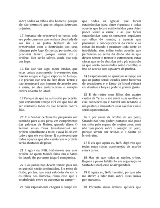 sobre  todos  os  filhos  dos  homens;  porque          que  todas  as  igrejas  que  foram 
ele  não  permitirá  que  os  iníquos  destruam         estabelecidas  para  obter  riquezas;  e  todas 
os justos.                                              aquelas que foram estabelecidas para obter 
                                                        poder  sobre  a  carne;  e  as  que  foram 
  17  Portanto  ele  preservará  os  justos  pelo       estabelecidas  para  se  tornarem  populares 
seu poder, mesmo que venha a plenitude de               aos  olhos  do  mundo;  e  aquelas  que 
sua  ira  e  os  justos  tenham  de  ser                procuram  a  concupiscência  da  carne  e  as 
preservados  com  a  destruição  dos  seus              coisas  do  mundo  e  praticam  toda  sorte  de 
inimigos pelo fogo. Os justos, portanto, não            iniqüidade;  sim,  enfim  todas  aquelas  que 
precisam  temer,  porque  assim  diz  o                 pertencem  ao  reino  do  diabo  são  as  que 
profeta:  Eles  serão  salvos,  ainda  que  seja        devem  temer  e  tremer  e  estremecer;  estas 
por fogo.                                               são as que serão abatidas até o pó; estas são 
                                                        as  que  serão  consumidas  como  restolho;  e 
  18  Eis  que  vos  digo,  meus  irmãos,  que          isto de acordo com a palavra do profeta.  
estas  coisas  acontecerão  brevemente;  sim,            
haverá sangue e fogo e vapores de fumaça;                 24 E rapidamente se aproxima o tempo em 
e  é  preciso  que  seja  na  face  desta  Terra;  e    que  os  justos  serão  levados  como  bezerros 
isto acontecerá aos homens de acordo com                do  cevadouro;  e  o  Santo  de  Israel  reinará 
a  carne,  se  eles  endurecerem  o  coração            em domínio e força e poder e grande glória.  
contra o Santo de Israel.                                
                                                          25  E  ele  reúne  seus  filhos  dos  quatro 
  19 Porque eis que os justos não perecerão;            cantos da Terra; e ele conta suas ovelhas e 
pois certamente tempo virá em que hão de                elas  conhecem‐no  e  haverá  um  rebanho  e 
ser  afastados  todos  os  que  lutarem  contra         um pastor; e alimentará suas ovelhas e nele 
Sião.                                                   serão apascentadas.  
                                                         
  20  E  o  Senhor  certamente  preparará  um             26  E  por  causa  da  retidão  de  seu  povo, 
caminho para o seu povo, em cumprimento                 Satanás  não  tem  poder;  portanto  não  pode 
das  palavras  de  Moisés,  quando  disse:  O           ser  solto  pelo  espaço  de  muitos  anos;  pois 
Senhor  vosso  Deus  levantar‐vos‐á  um                 não  tem  poder  sobre  o  coração  do  povo, 
profeta semelhante a mim; e ouvi‐lo‐eis em              porque  vivem  em  retidão  e  o  Santo  de 
tudo o que ele vos disser. E acontecerá que             Israel reina.  
todos aqueles que não escutarem o profeta                
serão afastados do povo.                                  27  E  eis  que  agora  eu,  Néfi,  digo‐vos  que 
                                                        todas  estas  coisas  acontecerão  de  acordo 
  21  E  agora  eu,  Néfi,  declaro‐vos  que  esse      com a carne.  
profeta  de  quem  Moisés  falou  era  o  Santo          
de Israel; ele, portanto, julgará com justiça.            28  Mas  eis  que  todas  as  nações,  tribos, 
                                                        línguas e povos habitarão em segurança no 
  22  E  os  justos  não  devem  temer,  pois  são      Santo de Israel, caso se arrependam.  
os que não serão confundidos. É o reino do               
diabo,  porém,  que  será  estabelecido  entre            29  E  agora  eu,  Néfi,  termino,  porque  não 
os  filhos  dos  homens,  reino  esse  que  é           me  atrevo  a  falar  mais  sobre  estas  coisas 
estabelecido entre os que estão na carne—               por enquanto.  
                                                         
  23  Pois  rapidamente  chegará  o  tempo  em            30  Portanto,  meus  irmãos,  quisera  que 
 