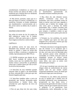 considerásseis  verdadeiras  as  coisas  que            pela qual sei que Jerusalém foi destruída; e 
foram  escritas  nas  placas  de  latão;  e  elas       se  houvéssemos  permanecido  em 
testificam que o homem deve ser obediente               Jerusalém teríamos também perecido.  
aos mandamentos de Deus.                                 
                                                          5  Mas,  disse  ele,  não  obstante  nossas 
  31  Não  deveis,  portanto,  supor  que  eu  e        aflições,  recebemos  uma  terra  de 
meu  pai  fomos  os  únicos  a  testificá‐las  e  a     promissão,  uma  terra  escolhida  acima  de 
ensiná‐las.  Portanto,  se  fordes  obedientes          todas  as  outras;  uma  terra  que,  segundo  o 
aos  mandamentos  e  perseverardes  até  o              convênio  que  o  Senhor  fez  comigo,  será 
fim,  sereis  salvos  no  último  dia.  E  assim  é.    uma  terra  para  a  herança  de  minha 
Amém.                                                   posteridade.  Sim,  o  Senhor  concedeu  esta 
                                                        terra  por  convênio  a  mim  e  a  meus  filhos 
SEGUNDO LIVRO DE NÉFI                                   para  sempre;  e  também  a  todos  os  que 
                                                        forem tirados de outros países pela mão do 
Um  relato  da  morte  de  Leí.  Os  irmãos  de         Senhor.  
Néfi  rebelam‐se  contra  ele.  O  Senhor                
adverte  a  Néfi  que  parta  para  o  deserto.           6  Portanto  eu,  Leí,  profetizo,  de  acordo 
Suas viagens no deserto e outros relatos.               com  o  Espírito  que  opera  em  mim,  que 
                                                        ninguém virá a esta terra a menos que seja 
CAPÍTULO 1                                              trazido pela mão do Senhor.  
                                                         
Leí  profetiza  acerca  de  uma  terra  de                7 Portanto esta terra é consagrada àqueles 
liberdade—Sua  semente  será  dispersa  e               que  ele  trouxer.  E  se  acontecer  que  o 
ferida  se  rejeitar  o  Santo  de  Israel—Ele          sirvam de acordo com os mandamentos que 
exorta  os  filhos  a  vestirem  a  armadura  da        ele  deu,  será  uma  terra  de  liberdade  para 
retidão. Aproximadamente 588–570 a.C.                   eles;  portanto  jamais  serão  reduzidos  à 
                                                        escravidão;  se  o  forem,  será  por  causa  de 
  1  E  ENTÃO  aconteceu  que  depois  de  eu,          iniqüidade;  porque  se  houver  muita 
Néfi,  haver  acabado  de  ensinar  meus                iniqüidade,  a  terra  será  amaldiçoada  por 
irmãos,  nosso  pai,  Leí,  também  lhes  disse         causa  deles;  mas  para  os  justos  será 
muitas  coisas  e  narrou‐lhes  as  grandiosas          abençoada para sempre.  
coisas que o Senhor fizera por eles ao tirá‐             
los da terra de Jerusalém.                                8  E  eis  que  é  prudente  que  esta  terra  não 
                                                        chegue  ainda  ao  conhecimento  de  outras 
  2  E  falou‐lhes  de  suas  rebeliões  quando         nações;  pois  eis  que  muitas  nações 
estavam  sobre  as  águas  e  da  misericórdia          ocupariam totalmente a terra, de modo que 
de Deus, salvando‐lhes a vida para que não              não haveria lugar para uma herança.  
fossem tragados pelo mar.                                
                                                          9  Portanto  eu,  Leí,  obtive  uma  promessa 
  3  E  falou‐lhes  também  sobre  a  terra  da         de  que  se  aqueles  que  o  Senhor  tirar  de 
promissão  que  haviam  alcançado—quão                  Jerusalém  guardarem  seus  mandamentos, 
misericordioso  o  Senhor  havia  sido,                 prosperarão  na  face  desta  terra;  e 
avisando‐nos  para  fugirmos  da  terra  de             permanecerão ignorados de todas as outras 
Jerusalém.                                              nações, a fim de que ocupem esta terra para 
                                                        si  próprios.  E  se  guardarem  seus 
  4  Pois  eis  que,  disse  ele,  tive  uma  visão,    mandamentos,  serão  abençoados  na  face 
 