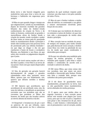 desta  terra  e  não  haverá  ninguém  para             sepultura  da  qual  nenhum  viajante  pode 
molestá‐los  nem  para  tirar  a  terra  de  sua        retornar; uns dias mais e irei pelo caminho 
herança;  e  habitarão  em  segurança  para             de toda a Terra.  
sempre.                                                  
                                                          15 Mas eis que o Senhor redimiu a minha 
  10 Mas eis que quando chegar o tempo em               alma do inferno; eu contemplei a sua glória 
que degenerarem, caindo na incredulidade,               e  estarei  eternamente  envolvido  pelos 
depois  de  haverem  recebido  tão  grandes             braços de seu amor.  
bênçãos  das  mãos  do  Senhor—tendo                     
conhecimento  da  criação  da  Terra  e  de               16 E desejo que vos lembreis de observar 
todos os homens, conhecendo as grandes e                os estatutos e juízos do Senhor; eis que isto 
maravilhosas  obras  do  Senhor  desde  a               tem  sido  a  preocupação  de  minha  alma 
criação  do  mundo;  tendo  recebido  o  poder          desde o princípio.  
de  fazer  todas  as  coisas  pela  fé;  possuindo       
todos os mandamentos desde o princípio e                  17  Meu  coração  tem‐se  enchido  de  pesar, 
tendo sido trazidos para esta preciosa terra            de  tempos  em  tempos,  pois  tenho  temido 
de  promissão  pela  sua  infinita  bondade—            que, pela dureza de vosso coração, o Senhor 
eis  que  digo:  se  chegar  o  dia  em  que            vosso  Deus  vos  visite  na  plenitude  de  sua 
rejeitarem  o  Santo  de  Israel,  o  verdadeiro        ira,  de  modo  que  sejais  condenados  e 
Messias,  seu  Redentor  e  seu  Deus,  eis  que        destruídos para sempre;  
sobre eles recairão os julgamentos daquele               
que é justo.                                              18 Ou que vos advenha uma maldição pelo 
                                                        espaço  de  muitas  gerações;  e  sejais 
  11  Sim,  ele  trará  outras  nações  até  eles  e    visitados  pela  espada  e  pela  fome  e  sejais 
dar‐lhes‐á poder; e tirar‐lhes‐á as terras de           odiados  e  conduzidos  de  acordo  com  a 
sua posse e fará com que sejam dispersados              vontade e cativeiro do diabo.  
e feridos.                                               
                                                          19  Oh!  meus  filhos,  que  estas  coisas  não 
  12  Sim,  de  geração  em  geração  haverá            vos  sucedam,  mas  que  sejais  um  povo 
derramamento  de  sangue  e  grandes                    escolhido  e  favorecido  pelo  Senhor.  Porém 
calamidades  entre  eles;  portanto,  meus              seja  feita  a  vontade  dele,  porque  seus 
filhos,  quisera  que  vos  lembrásseis,  sim,          caminhos são justos para sempre.  
quisera  que  désseis  ouvidos  a  minhas                
palavras.                                                 20  E  ele  disse:  Se  guardardes  meus 
                                                        mandamentos,  prosperareis  na  terra;  mas 
  13  Oh!  Quisera  que  acordásseis;  que              se  não  guardardes  meus  mandamentos, 
acordásseis  de  um  profundo  sono,  sim,  do          sereis afastados de minha presença.  
sono do inferno, e sacudísseis as pavorosas              
correntes  que  vos  prendem,  que  são  as               21  E  agora,  para  que  minha  alma  se 
correntes  que  prendem  os  filhos  dos                regozije  convosco  e  meu  coração  possa 
homens,  de  modo  que  são  levados  cativos           deixar  este  mundo  com  alegria  por  vossa 
ao eterno abismo da miséria e da dor.                   causa, para que eu não vá para a sepultura 
                                                        com  pesar  e  dor,  levantai‐vos  do  pó,  meus 
  14  Despertai!  e  levantai‐vos  do  pó  e  ouvi      filhos,  e  sede  homens  e  determinados  em 
as  palavras  de  um  pai  trêmulo,  cujos              um só pensamento e um só coração, unidos 
membros  logo  poreis  na  fria  e  silenciosa 
 