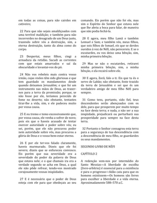 em  todas  as  coisas,  para  não  cairdes  em         comando.  Eis  porém  que  não  foi  ele,  mas 
cativeiro;                                             sim  o  Espírito  do  Senhor  que  estava  nele 
                                                       que lhe abriu a boca para falar, de maneira 
  22  Para  que  não  sejais  amaldiçoados  com        que não podia fechá‐la.  
uma  terrível  maldição;  e  também  para  não          
incorrerdes no desagrado de um Deus justo,               28  E  agora,  meu  filho  Lamã  e  também 
trazendo  sobre  vós  a  destruição,  sim,  a          Lemuel  e  Sam;  e  também  vós,  meus  filhos, 
eterna  destruição,  tanto  da  alma  como  do         que sois filhos de Ismael, eis que se derdes 
corpo.                                                 ouvidos à voz de Néfi, não perecereis. E se o 
                                                       escutardes,  eu  vos  deixo  uma  bênção,  sim, 
  23  Despertai,  meus  filhos,  cingi  a              minha primeira bênção.  
armadura  da  retidão.  Sacudi  as  correntes           
com  que  estais  amarrados  e  saí  da                  29  Mas  se  não  o  escutardes,  retirarei 
obscuridade e levantai‐vos do pó.                      minha  primeira  bênção,  sim,  a  minha 
                                                       bênção, e ela recairá sobre ele.  
  24  Não  vos  rebeleis  mais  contra  vosso           
irmão, cujas visões têm sido gloriosas e que             30  E  agora,  Zorã,  falo  a  ti:  Eis  que  tu  és  o 
tem  guardado  os  mandamentos  desde                  servo de Labão; não obstante, foste trazido 
quando  deixamos  Jerusalém;  e  que  foi  um          da  terra  de  Jerusalém  e  sei  que  és  um 
instrumento  nas  mãos  de  Deus,  ao  trazer‐         verdadeiro  amigo  de  meu  filho  Néfi  para 
nos  para  a  terra  da  promissão;  porque,  se       sempre.  
não  fosse  por  ele,  teríamos  perecido  de           
fome  no  deserto;  não  obstante,  tentastes            31  Como  tens,  portanto,  sido  fiel,  teus 
tirar‐lhe  a  vida,  sim,  e  ele  padeceu  muito      descendentes  serão  abençoados  com  os 
por vossa causa.                                       dele, para que prosperem por muito tempo 
                                                       na face desta terra; e nada, a não ser a sua 
  25 E eu tremo e temo excessivamente que,             iniqüidade,  prejudicará  ou  perturbará  sua 
por vossa causa, ele venha a sofrer de novo;           prosperidade  para  sempre  na  face  desta 
pois  eis  que  o  haveis  acusado  de  tentar         terra.  
exercer  autoridade  e  poder  sobre  vós;  eu          
sei,  porém,  que  ele  não  procurou  poder             32 Portanto o Senhor consagrou esta terra 
nem autoridade sobre vós, mas procurou a               para  a  segurança  de  tua  descendência  com 
glória de Deus e o vosso bem‐estar eterno.             a descendência de meu filho, se guardardes 
                                                       os seus mandamentos.  
  26  E  por  ele  ter‐vos  falado  claramente,         
haveis  murmurado.  Dizeis  que  ele  foi              SEGUNDO LIVRO DE NÉFI  
severo;  dizeis  que  se  enfureceu  convosco.          
Eis  porém  que  sua  severidade  era  a               CAPÍTULO 2  
severidade  do  poder  da  palavra  de  Deus            
que  estava  nele;  e  o  que  chamais  ira  era  a    A  redenção  vem‐nos  por  intermédio  do 
verdade  segundo  se  acha  em  Deus,  a  qual         Santo  Messias—A  liberdade  de  escolha 
ele  não  pôde  refrear,  tendo‐vos  mostrado          (livre‐arbítrio) é essencial para a existência 
corajosamente vossas iniqüidades.                      e para o progresso—Adão caiu para que os 
                                                       homens  existissem—Os  homens  são  livres 
  27  E  é  necessário  que  o  poder  de  Deus        para  escolher  a  liberdade  e  a  vida  eterna. 
esteja  com  ele  para  que  obedeçais  ao  seu        Aproximadamente 588–570 a.C.  
 