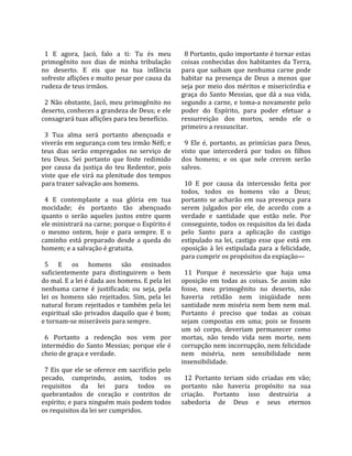                                                        
  1  E  agora,  Jacó,  falo  a  ti:  Tu  és  meu        8 Portanto, quão importante é tornar estas 
primogênito  nos  dias  de  minha  tribulação         coisas  conhecidas  dos  habitantes  da  Terra, 
no  deserto.  E  eis  que  na  tua  infância          para  que  saibam  que  nenhuma  carne  pode 
sofreste aflições e muito pesar por causa da          habitar  na  presença  de  Deus  a  menos  que 
rudeza de teus irmãos.                                seja por meio dos méritos e misericórdia e 
                                                      graça  do  Santo  Messias,  que  dá  a  sua  vida, 
  2 Não obstante, Jacó, meu primogênito no            segundo  a  carne,  e  toma‐a  novamente  pelo 
deserto, conheces a grandeza de Deus; e ele           poder  do  Espírito,  para  poder  efetuar  a 
consagrará tuas aflições para teu benefício.          ressurreição  dos  mortos,  sendo  ele  o 
                                                      primeiro a ressuscitar.  
  3  Tua  alma  será  portanto  abençoada  e           
viverás em segurança com teu irmão Néfi; e              9  Ele  é,  portanto,  as  primícias  para  Deus, 
teus  dias  serão  empregados  no  serviço  de        visto  que  intercederá  por  todos  os  filhos 
teu  Deus.  Sei  portanto  que  foste  redimido       dos  homens;  e  os  que  nele  crerem  serão 
por  causa  da  justiça  do  teu  Redentor,  pois     salvos.  
viste  que  ele  virá  na  plenitude  dos  tempos      
para trazer salvação aos homens.                        10  E  por  causa  da  intercessão  feita  por 
                                                      todos,  todos  os  homens  vão  a  Deus; 
  4  E  contemplaste  a  sua  glória  em  tua         portanto  se  acharão  em  sua  presença  para 
mocidade;  és  portanto  tão  abençoado               serem  julgados  por  ele,  de  acordo  com  a 
quanto  o  serão  aqueles  justos  entre  quem        verdade  e  santidade  que  estão  nele.  Por 
ele ministrará na carne; porque o Espírito é          conseguinte, todos os requisitos da lei dada 
o  mesmo  ontem,  hoje  e  para  sempre.  E  o        pelo  Santo  para  a  aplicação  do  castigo 
caminho  está  preparado  desde  a  queda  do         estipulado  na  lei,  castigo  esse  que  está  em 
homem; e a salvação é gratuita.                       oposição  à  lei  estipulada  para  a  felicidade, 
                                                      para cumprir os propósitos da expiação—  
  5  E  os  homens  são  ensinados                     
suficientemente  para  distinguirem  o  bem             11  Porque  é  necessário  que  haja  uma 
do mal. E a lei é dada aos homens. E pela lei         oposição  em  todas  as  coisas.  Se  assim  não 
nenhuma  carne  é  justificada;  ou  seja,  pela      fosse,  meu  primogênito  no  deserto,  não 
lei  os  homens  são  rejeitados.  Sim,  pela  lei    haveria  retidão  nem  iniqüidade  nem 
natural  foram  rejeitados  e  também  pela  lei      santidade  nem  miséria  nem  bem  nem  mal. 
espiritual  são  privados  daquilo  que  é  bom;      Portanto  é  preciso  que  todas  as  coisas 
e tornam‐se miseráveis para sempre.                   sejam  compostas  em  uma;  pois  se  fossem 
                                                      um  só  corpo,  deveriam  permanecer  como 
  6  Portanto  a  redenção  nos  vem  por             mortas,  não  tendo  vida  nem  morte,  nem 
intermédio  do  Santo  Messias;  porque  ele  é       corrupção nem incorrupção, nem felicidade 
cheio de graça e verdade.                             nem  miséria,  nem  sensibilidade  nem 
                                                      insensibilidade.  
  7 Eis que ele se oferece em sacrifício pelo          
pecado,  cumprindo,  assim,  todos  os                  12  Portanto  teriam  sido  criadas  em  vão; 
requisitos  da  lei  para  todos  os                  portanto  não  haveria  propósito  na  sua 
quebrantados  de  coração  e  contritos  de           criação.  Portanto  isso  destruiria  a 
espírito; e para ninguém mais podem todos             sabedoria  de  Deus  e  seus  eternos 
os requisitos da lei ser cumpridos.  
 