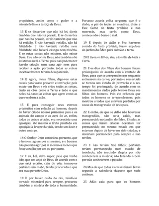 propósitos,  assim  como  o  poder  e  a               Portanto  aquela  velha  serpente,  que  é  o 
misericórdia e a justiça de Deus.                      diabo,  o  pai  de  todas  as  mentiras,  disse  a 
                                                       Eva:  Come  do  fruto  proibido  e  não 
  13  E  se  disserdes  que  não  há  lei,  direis     morrerás,  mas  serás  como  Deus, 
também que não há pecado. E se disserdes               conhecendo o bem e o mal.  
que não há pecado, direis também que não                
há  retidão.  E  não  havendo  retidão,  não  há         19  E  depois  de  Adão  e  Eva  haverem 
felicidade.  E  não  havendo  retidão  nem             comido  do  fruto  proibido,  foram  expulsos 
felicidade, não  haverá  castigo  nem  miséria.        do jardim do Éden para cultivar a terra.  
E  se  estas  coisas  não  existem,  não  existe        
Deus. E se não existe Deus, nós também não               20 E tiveram filhos, sim, a família de toda a 
existimos nem a Terra; pois não poderia ter            Terra.  
havido  criação  nem  para  agir  nem  para             
receber  a  ação;  portanto,  todas  as  coisas          21  E os dias  dos filhos  dos homens foram 
inevitavelmente teriam desaparecido.                   prolongados  de  acordo  com  a  vontade  de 
                                                       Deus, para que se arrependessem enquanto 
  14  E  agora,  meus  filhos,  digo‐vos  estas        estivessem na carne; portanto o seu estado 
coisas para vosso proveito e instrução; pois           se  tornou  um  estado  de  provação  e  o  seu 
existe  um  Deus  e  ele  criou  todas  as  coisas,    tempo  foi  prolongado,  de  acordo  com  os 
tanto  os  céus  como  a  Terra  e  tudo  o  que       mandamentos  dados  pelo  Senhor  Deus  aos 
neles há, tanto as coisas que agem como as             filhos  dos  homens.  Pois  ele  ordenou  que 
que recebem a ação.                                    todos  os  homens  se  arrependessem;  pois 
                                                       mostrou a todos que estavam perdidos por 
  15  E  para  conseguir  seus  eternos                causa da transgressão de seus pais.  
propósitos  com  relação  ao  homem,  depois            
de haver criado nossos primeiros pais e os               22  E  então,  eis  que  se  Adão  não  houvesse 
animais  do  campo  e  as  aves  do  ar,  enfim,       transgredido,  não  teria  caído,  mas 
todas as coisas criadas, era necessária uma            permanecido no jardim do Éden. E todas as 
oposição;  até  mesmo  o  fruto  proibido  em          coisas  que  foram  criadas  deveriam  ter 
oposição à árvore da vida, sendo um doce e             permanecido  no  mesmo  estado  em  que 
outro amargo.                                          estavam depois de haverem sido criadas; e 
                                                       deveriam  permanecer  para  sempre  e  não 
  16 O Senhor Deus concedeu, portanto, que             ter fim.  
o homem agisse por si mesmo; e o homem                  
não poderia agir por si mesmo a menos que                23  E  não  teriam  tido  filhos;  portanto 
fosse atraído por um ou por outro.                     teriam  permanecido  num  estado  de 
                                                       inocência,  não  sentindo  alegria  por  não 
  17  E  eu,  Leí,  devo  supor,  pelo  que  tenho     conhecerem  a  miséria;  não  fazendo  o  bem 
lido, que um anjo de Deus, de acordo com o             por não conhecerem o pecado.  
que  está  escrito,  caiu  do  céu;  tornou‐se          
portanto  um  diabo,  tendo  procurado  o  que           24 Mas eis que todas as coisas foram feitas 
era mau perante Deus.                                  segundo  a  sabedoria  daquele  que  tudo 
                                                       conhece.  
  18  E  por  haver  caído  do  céu,  tendo‐se          
tornado  miserável  para  sempre,  procurou              25  Adão  caiu  para  que  os  homens 
também  a  miséria  de  toda  a  humanidade. 
 