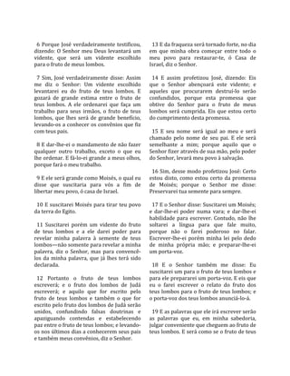                                                         
  6  Porque  José  verdadeiramente  testificou,          13 E da fraqueza será tornado forte, no dia 
dizendo:  O  Senhor  meu  Deus  levantará  um          em  que  minha  obra  começar  entre  todo  o 
vidente,  que  será  um  vidente  escolhido            meu  povo  para  restaurar‐te,  ó  Casa  de 
para o fruto de meus lombos.                           Israel, diz o Senhor.  
                                                        
  7  Sim,  José  verdadeiramente  disse:  Assim          14  E  assim  profetizou  José,  dizendo:  Eis 
me  diz  o  Senhor:  Um  vidente  escolhido            que  o  Senhor  abençoará  este  vidente;  e 
levantarei  eu  do  fruto  de  teus  lombos.  E        aqueles  que  procurarem  destruí‐lo  serão 
gozará  de  grande  estima  entre  o  fruto  de        confundidos,  porque  esta  promessa  que 
teus  lombos.  A  ele  ordenarei  que  faça  um        obtive  do  Senhor  para  o  fruto  de  meus 
trabalho  para  seus  irmãos,  o  fruto  de  teus      lombos  será  cumprida.  Eis  que  estou  certo 
lombos,  que  lhes  será  de  grande  benefício,       do cumprimento desta promessa.  
levando‐os a conhecer os convênios que fiz              
com teus pais.                                           15  E  seu  nome  será  igual  ao  meu  e  será 
                                                       chamado  pelo  nome  de  seu  pai.  E  ele  será 
  8 E dar‐lhe‐ei o mandamento de não fazer             semelhante  a  mim;  porque  aquilo  que  o 
qualquer  outro  trabalho,  exceto  o  que  eu         Senhor fizer através de sua mão, pelo poder 
lhe ordenar. E fá‐lo‐ei grande a meus olhos,           do Senhor, levará meu povo à salvação.  
porque fará o meu trabalho.                             
                                                         16 Sim, desse modo profetizou José: Certo 
  9 E ele será grande como Moisés, o qual eu           estou  disto,  como  estou  certo  da  promessa 
disse  que  suscitaria  para  vós  a  fim  de          de  Moisés;  porque  o  Senhor  me  disse: 
libertar meu povo, ó casa de Israel.                   Preservarei tua semente para sempre.  
                                                        
  10 E suscitarei Moisés para tirar teu povo             17 E o Senhor disse: Suscitarei um Moisés; 
da terra do Egito.                                     e  dar‐lhe‐ei  poder  numa  vara;  e  dar‐lhe‐ei 
                                                       habilidade  para  escrever.  Contudo,  não  lhe 
  11  Suscitarei  porém  um  vidente  do  fruto        soltarei  a  língua  para  que  fale  muito, 
de  teus  lombos  e  a  ele  darei  poder  para        porque  não  o  farei  poderoso  no  falar. 
revelar  minha  palavra  à  semente  de  teus          Escrever‐lhe‐ei  porém  minha  lei  pelo  dedo 
lombos—não somente para revelar a minha                de  minha  própria  mão;  e  preparar‐lhe‐ei 
palavra,  diz  o  Senhor,  mas  para  convencê‐        um porta‐voz.  
los  da  minha  palavra,  que  já  lhes  terá  sido     
declarada.                                               18  E  o  Senhor  também  me  disse:  Eu 
                                                       suscitarei um para o fruto de teus lombos e 
  12  Portanto  o  fruto  de  teus  lombos             para ele prepararei um porta‐voz. E eis que 
escreverá;  e  o  fruto  dos  lombos  de  Judá         eu  o  farei  escrever  o  relato  do  fruto  dos 
escreverá;  e  aquilo  que  for  escrito  pelo         teus lombos para o fruto de teus lombos; e 
fruto  de  teus  lombos  e  também  o  que  for        o porta‐voz dos teus lombos anunciá‐lo‐á.  
escrito pelo fruto dos lombos de Judá serão             
unidos,  confundindo  falsas  doutrinas  e               19 E as palavras que ele irá escrever serão 
apaziguando  contendas  e  estabelecendo               as  palavras  que  eu,  em  minha  sabedoria, 
paz entre o fruto de teus lombos; e levando‐           julgar conveniente que cheguem ao fruto de 
os nos últimos dias a conhecerem seus pais             teus lombos. E será como se o fruto de teus 
e também meus convênios, diz o Senhor.  
 