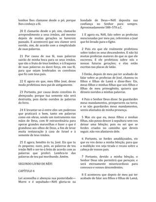 lombos  lhes  clamasse  desde  o  pó;  porque             bondade  de  Deus—Néfi  deposita  sua 
lhes conheço a fé.                                        confiança  no  Senhor  para  sempre. 
                                                          Aproximadamente 588–570 a.C.  
  20  E  clamarão  desde  o  pó;  sim,  clamarão           
arrependimento  a  seus  irmãos,  até  mesmo                1  E  agora  eu,  Néfi,  falo  sobre  as  profecias 
depois  de  muitas  gerações  se  haverem                 mencionadas por meu pai, referentes a José 
passado.  E  acontecerá  que  seu  clamor  será           que foi levado para o Egito.  
ouvido,  sim,  de  acordo  com  a  simplicidade            
de suas palavras.                                           2  Pois  eis  que  ele  realmente  profetizou 
                                                          sobre todos os seus descendentes. E não há 
  21  Por  causa  de  sua  fé,  suas  palavras            muitas profecias maiores do que as que ele 
sairão  de  minha  boca  para  os  seus  irmãos,          escreveu.  E  ele  profetizou  sobre  nós  e 
que são o fruto de teus lombos; e à fraqueza              nossas  futuras  gerações;  e  elas  estão 
de  suas  palavras  eu  darei  força,  em  sua  fé,       escritas nas placas de latão.  
para  que  sejam  lembrados  os  convênios                 
que fiz com teus pais.                                      3 Então, depois de meu pai ter acabado de 
                                                          falar sobre as profecias de José, chamou os 
  22  E  agora  eis  que,  meu  filho  José,  desse       filhos  e  filhas  de  Lamã  e  disse‐lhes:  Eis, 
modo profetizou meu pai de antigamente.                   meus filhos e minhas filhas que sois filhos e 
                                                          filhas  de  meu  primogênito,  quisera  que 
  23  Portanto,  por  causa  deste  convênio  és          désseis ouvidos a minhas palavras.  
abençoado;  porque  tua  semente  não  será                
destruída,  pois  darão  ouvidos  às  palavras              4 Pois o Senhor Deus disse: Se guardardes 
do livro.                                                 meus mandamentos, prosperareis na terra; 
                                                          e  se  não  guardardes  meus  mandamentos, 
  24 E levantar‐se‐á entre eles um poderoso               sereis afastados de minha presença.  
que  praticará  o  bem,  tanto  em  palavras               
como em obras, sendo um instrumento nas                     5  Mas  eis  que  eu,  meus  filhos  e  minhas 
mãos  de  Deus,  com  fé  extraordinária  para            filhas, não posso descer à sepultura sem vos 
operar  grandes  maravilhas  e  fazer  o  que  é          deixar  uma  bênção;  pois  eu  sei  que  se 
grandioso aos olhos de Deus, a fim de levar               fordes  criados  no  caminho  que  deveis 
muita  restauração  à  casa  de  Israel  e  à             seguir, não vos afastareis dele.  
semente de teus irmãos.                                    
                                                            6  Portanto,  se  fordes  amaldiçoados,  eis 
  25  E  agora,  bendito  és  tu,  José.  Eis  que  tu    que eu vos deixo a minha bênção, para que 
és  pequeno;  ouve,  pois,  as  palavras  de  teu         a  maldição  vos  seja  tirada  e  recaia  sobre  a 
irmão Néfi e ser‐te‐á feito de acordo com as              cabeça de vossos pais.  
palavras  que  proferi.  Lembra‐te  das                    
palavras de teu pai moribundo. Amém.                        7  Portanto,  devido  a  minha  bênção,  o 
                                                          Senhor  Deus  não  permitirá  que  pereçais;  e 
SEGUNDO LIVRO DE NÉFI                                     será  eternamente  misericordioso  para 
                                                          convosco e vossos descendentes.  
CAPÍTULO 4                                                 
                                                            8  E  aconteceu  que  depois  de  meu  pai  ter 
Leí aconselha e abençoa sua posteridade—                  acabado de falar aos filhos e filhas de Lamã, 
Morre  e  é  sepultado—Néfi  gloria‐se  na 
 