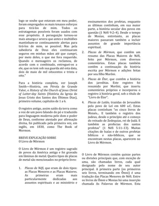 logo  se  soube  que  estavam  em  meu  poder,            ensinamentos  dos  profetas,  enquanto 
foram empregados os mais tenazes esforços                 as  últimas  continham,  em  sua  maior 
para  tirá‐los  de  mim.  Todos  os                       parte,  a  história  secular  dos  povos  em 
estratagemas  possíveis  foram  usados  com               questão (1 Néfi 9:2–4). Desde o tempo 
esse  propósito.  A  perseguição  tornou‐se               de  Mosias,  entretanto,  as  placas 
mais amarga e severa que antes e multidões                maiores  passaram  também  a  incluir 
mantinham‐se  continuamente  alertas  para                assuntos  de  grande  importância 
tirá‐los  de  mim,  se  possível.  Mas  pela              espiritual.  
sabedoria  de  Deus  eles  continuaram 
seguros  em  minhas  mãos  até  que  cumpri,         2.  Placas  de  Mórmon,  que  contêm  um 
por  meio  deles,  o  que  me  fora  requerido.          resumo  das  Placas  Maiores  de  Néfi, 
Quando  o  mensageiro  os  reclamou,  de                 feito  por  Mórmon,  com  diversos 
acordo  com  o  combinado,  entreguei‐os  a              comentários.  Estas  placas  também 
ele, que os tem sob sua guarda até esta data,            contêm  a  continuação  da  história 
dois  de  maio  de  mil  oitocentos  e  trinta  e        escrita  por  Mórmon  e  adições  feitas 
oito.”                                                   por seu filho Morôni.  
                                                     3.  Placas  de  Éter,  que  contêm  a  história 
Para  a  história  completa,  ver  Joseph                dos  jareditas.  Este  registro  foi 
Smith—História,  em  Pérola  de  Grande                  resumido  por  Morôni,  que  inseriu 
Valor, e History of the Church of Jesus Christ           comentários  próprios  e  incorporou  o 
of  Latter­day  Saints  (História  da  Igreja  de        registro à história geral, sob o título de 
Jesus  Cristo  dos  Santos  dos  Últimos  Dias),         “Livro de Éter”.  
primeiro volume, capítulos de 1 a 6.                 4.  Placas  de  Latão,  trazidas  de  Jerusalém 
                                                          pelo  povo  de  Leí  em  600  a.C.  Estas 
O registro antigo, assim saído da terra como              placas  continham  “os  cinco  livros  de 
a voz de um povo falando do pó e traduzido                Moisés...  E  também  o  registro  dos 
para linguagem moderna pelo dom e poder                   judeus, desde o princípio até o começo 
de  Deus,  conforme  atestado  por  afirmação             do reinado de Zedequias, rei de Judá. E 
divina,  foi  publicado  pela  primeira  vez,  em         também  as  profecias  dos  santos 
inglês,  em  1830,  como  The  Book  of                   profetas”  (1  Néfi  5:11–13).  Muitas 
Mormon.                                                   citações  de  Isaías  e  de  outros  profetas 
                                                          bíblicos  e  não‐bíblicos,  que  se 
BREVE EXPLICAÇÃO SOBRE                                    encontram nestas placas, aparecem no 
O Livro de Mórmon                                         Livro de Mórmon.  
 
                                                      
O  Livro  de  Mórmon  é  um  registro  sagrado 
de  povos  da  América  antiga  e  foi  gravado       
                                                     O  Livro  de  Mórmon  contém  quinze  partes 
em lâminas de metal. Quatro tipos de placas 
de metal são mencionados no próprio livro:           ou divisões principais que, com exceção de 
                                                     uma,  são  chamadas  livros,  cada  qual 
                                                     designado  pelo  nome  de  seu  autor 
1.  Placas de Néfi, que eram de dois tipos:          principal.  A  primeira  parte  (os  primeiros 
     as Placas Menores e as Placas Maiores.          seis  livros,  terminando  em  Ômni)  é  uma 
     As        primeiras        eram        mais     tradução das Placas Menores de Néfi. Entre 
     particularmente         dedicadas        aos    os livros de Ômni e Mosias há uma inserção 
     assuntos  espirituais  e  ao  ministério  e     chamada  As  Palavras  de  Mórmon.  Esta 
 