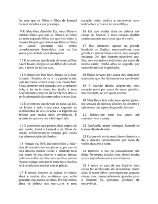 fez  com  que  os  filhos  e  filhas  de  Lemuel         coração  nelas  medita  e  escreve‐as  para 
fossem levados a sua presença.                           instrução e proveito de meus filhos.  
                                                          
  9  E  falou‐lhes,  dizendo:  Eis,  meus  filhos  e       16  Eis  que  minha  alma  se  deleita  nas 
minhas  filhas,  que  sois  os  filhos  e  as  filhas    coisas  do  Senhor;  e  meu  coração  medita 
de  meu  segundo  filho;  eis  que  vos  deixo  a        continuamente nas coisas que vi e ouvi.  
mesma bênção que deixei aos filhos e filhas               
de        Lamã;      portanto       não       sereis       17  Não  obstante,  apesar  da  grande 
completamente  destruídos,  mas  no  fim                 bondade  do  Senhor,  mostrando‐me  suas 
vossa posteridade será abençoada.                        grandes e maravilhosas obras, meu coração 
                                                         exclama:  Oh!  Que  homem  miserável  sou! 
  10 E aconteceu que depois de meu pai lhes              Sim, meu coração se entristece por causa de 
haver falado, dirigiu‐se aos filhos de Ismael,           minha  carne;  minha  alma  se  angustia  por 
sim, a todos os de sua casa.                             causa de minhas iniqüidades.  
                                                          
  11 E depois de lhes falar, dirigiu‐se a Sam,             18  Estou  cercado  por  causa  das  tentações 
dizendo:  Bendito  és  tu  e  tua  posteridade,          e pecados que tão facilmente me envolvem!  
pois  herdarás  a  terra  como  teu  irmão  Néfi.         
E tua semente será contada com a semente                   19  E  quando  desejo  alegrar‐me,  meu 
dele;  e  tu  serás  como  teu  irmão  e  teus           coração  geme  por  causa  de  meus  pecados; 
descendentes como os descendentes dele; e                não obstante, sei em quem confiei.  
serás abençoado durante todos os teus dias.               
                                                           20  Meu  Deus  tem  sido  meu  apoio;  guiou‐
  12 E aconteceu que depois de meu pai, Leí,             me através de minhas aflições no deserto e 
ter  falado  a  toda  a  sua  casa,  segundo  os         salvou‐me das águas do grande abismo.  
sentimentos de seu coração e o Espírito do                
Senhor  que  estava  nele,  envelheceu.  E                 21  Encheu‐me  com  seu  amor  até 
aconteceu que morreu e foi sepultado.                    consumir‐me a carne.  
                                                          
  13 E aconteceu que poucos dias depois de                 22  Confundiu  meus  inimigos,  fazendo‐os 
sua  morte,  Lamã  e  Lemuel  e  os  filhos  de          tremer diante de mim.  
Ismael  enfureceram‐se  comigo,  por  causa               
das admoestações do Senhor.                                23 Eis que ele ouviu meu clamor durante o 
                                                         dia  e  deu‐me  conhecimento  por  meio  de 
  14  Porque  eu,  Néfi,  fui  compelido  a  falar‐      visões durante a noite.  
lhes de acordo com sua palavra; porque eu                 
lhes  dissera  muitas  coisas  e  também  meu              24  Durante  o  dia  eu  ousadamente  lhe 
pai,  antes  de  sua  morte;  e  muitas  dessas          dirigi  fervorosa  oração;  sim,  elevei  minha 
palavras  estão  escritas  nas  minhas  outras           voz; e anjos desceram e serviram‐me.  
placas; porque uma parte com mais história                
está escrita nas minhas outras placas.                     25  E  sobre  as  asas  de  seu  Espírito  meu 
                                                         corpo  foi  arrebatado  até  montanhas  muito 
  15  E  nestas  escrevo  as  coisas  de  minha          altas.  E  meus  olhos  contemplaram  grandes 
alma  e  muitas  das  escrituras  que  estão             coisas,  sim,  demasiadamente  grandes  para 
gravadas nas placas de latão. Porque minha               o  homem;  fui,  portanto,  proibido  de 
alma  se  deleita  nas  escrituras  e  meu               escrevê‐las.  
 