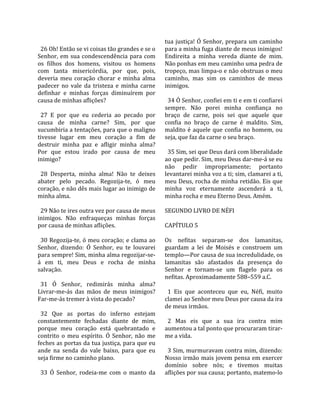                                                    tua  justiça!  Ó  Senhor,  prepara  um  caminho 
  26 Oh! Então se vi coisas tão grandes e se o      para a minha fuga diante de meus inimigos! 
Senhor,  em  sua  condescendência  para  com        Endireita  a  minha  vereda  diante  de  mim. 
os  filhos  dos  homens,  visitou  os  homens       Não ponhas em meu caminho uma pedra de 
com  tanta  misericórdia,  por  que,  pois,         tropeço, mas limpa‐o e não obstruas o meu 
deveria  meu  coração  chorar  e  minha  alma       caminho,  mas  sim  os  caminhos  de  meus 
padecer  no  vale  da  tristeza  e  minha  carne    inimigos.  
definhar  e  minhas  forças  diminuírem  por         
causa de minhas aflições?                             34 Ó Senhor, confiei em ti e em ti confiarei 
                                                    sempre.  Não  porei  minha  confiança  no 
  27  E  por  que  eu  cederia  ao  pecado  por     braço  de  carne,  pois  sei  que  aquele  que 
causa  de  minha  carne?  Sim,  por  que            confia  no  braço  de  carne  é  maldito.  Sim, 
sucumbiria a tentações, para que o maligno          maldito  é  aquele  que  confia  no  homem,  ou 
tivesse  lugar  em  meu  coração  a  fim  de        seja, que faz da carne o seu braço.  
destruir  minha  paz  e  afligir  minha  alma?       
Por  que  estou  irado  por  causa  de  meu           35 Sim, sei que Deus dará com liberalidade 
inimigo?                                            ao que pedir. Sim, meu Deus dar‐me‐á se eu 
                                                    não  pedir  impropriamente;  portanto 
  28  Desperta,  minha  alma!  Não  te  deixes      levantarei minha voz a ti; sim, clamarei a ti, 
abater  pelo  pecado.  Regozija‐te,  ó  meu         meu Deus, rocha de minha retidão. Eis que 
coração, e não dês mais lugar ao inimigo de         minha  voz  eternamente  ascenderá  a  ti, 
minha alma.                                         minha rocha e meu Eterno Deus. Amém.  
                                                     
  29 Não te ires outra vez por causa de meus        SEGUNDO LIVRO DE NÉFI  
inimigos.  Não  enfraqueças  minhas  forças          
por causa de minhas aflições.                       CAPÍTULO 5  
                                                     
  30 Regozija‐te, ó meu coração; e clama ao         Os  nefitas  separam‐se  dos  lamanitas, 
Senhor,  dizendo:  Ó  Senhor,  eu  te  louvarei     guardam  a  lei  de  Moisés  e  constroem  um 
para sempre! Sim, minha alma regozijar‐se‐          templo—Por causa de sua incredulidade, os 
á  em  ti,  meu  Deus  e  rocha  de  minha          lamanitas  são  afastados  da  presença  do 
salvação.                                           Senhor  e  tornam‐se  um  flagelo  para  os 
                                                    nefitas. Aproximadamente 588–559 a.C.  
  31  Ó  Senhor,  redimirás  minha  alma?            
Livrar‐me‐ás  das  mãos  de  meus  inimigos?          1  Eis  que  aconteceu  que  eu,  Néfi,  muito 
Far‐me‐ás tremer à vista do pecado?                 clamei ao Senhor meu Deus por causa da ira 
                                                    de meus irmãos.  
  32  Que  as  portas  do  inferno  estejam          
constantemente  fechadas  diante  de  mim,            2  Mas  eis  que  a  sua  ira  contra  mim 
porque  meu  coração  está  quebrantado  e          aumentou a tal ponto que procuraram tirar‐
contrito  o  meu  espírito.  Ó  Senhor,  não  me    me a vida.  
feches as portas da tua justiça, para que eu         
ande  na  senda  do  vale  baixo,  para  que  eu      3 Sim, murmuravam contra mim, dizendo: 
seja firme no caminho plano.                        Nosso irmão mais jovem pensa em exercer 
                                                    domínio  sobre  nós;  e  tivemos  muitas 
  33  Ó  Senhor,  rodeia‐me  com  o  manto  da      aflições por sua causa; portanto, matemo‐lo 
 