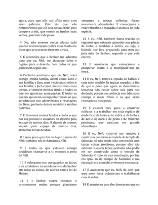 agora,  para  que  não  nos  aflija  mais  com         sementes  e  nossas  colheitas  foram 
suas  palavras.  Pois  eis  que  não                   novamente  abundantes.  E  começamos  a 
permitiremos que ele seja nosso chefe; pois            criar rebanhos e manadas e animais de toda 
compete  a  nós,  que  somos  os  irmãos  mais         espécie.  
velhos, governar este povo.                             
                                                         12  E  eu,  Néfi,  também  havia  trazido  os 
  4  Ora,  não  escrevo  nestas  placas  tudo          registros  que  estavam  gravados  nas  placas 
quanto murmuraram contra mim. Basta‐me                 de  latão;  e  também  a  esfera,  ou  seja,  a 
dizer que procuraram tirar‐me a vida.                  bússola  que  fora  preparada  para  meu  pai 
                                                       pela  mão  do  Senhor,  segundo  o  que  está 
  5  E  aconteceu  que  o  Senhor  me  advertiu        escrito.  
para  que  eu,  Néfi,  me  afastasse  deles  e          
fugisse  para  o  deserto,  com  todos  os  que          13  E  aconteceu  que  começamos  a 
quisessem seguir‐me.                                   prosperar  muito  e  a  multiplicar‐nos  na 
                                                       terra.  
  6  Portanto  aconteceu  que  eu,  Néfi,  levei        
comigo  minha  família,  assim  como  Zorã  e            14  E  eu,  Néfi,  tomei  a  espada  de  Labão;  e 
sua família; e Sam, meu irmão mais velho, e            com  esse  modelo  fiz  muitas  espadas,  a  fim 
sua família; e Jacó e José, meus irmãos mais           de  que  o  povo  que  agora  se  denominava 
jovens,  e  também  minhas  irmãs  e  todos  os        lamanita  não  caísse  sobre  nós  para  nos 
que  me  quiseram  acompanhar.  E  todos  os           destruir; porque eu conhecia seu ódio para 
que me quiseram acompanhar foram os que                comigo  e  meus  filhos  e  os  que  eram 
acreditavam  nas  advertências  e  revelações          chamados o meu povo.  
de Deus; portanto deram ouvidos a minhas                
palavras.                                                15  E  ensinei  meu  povo  a  construir 
                                                       edifícios  e  a  trabalhar  em  toda  espécie  de 
  7  E  tomamos  nossas  tendas  e  tudo  o  que       madeira  e  de  ferro  e  de  cobre  e  de  latão  e 
nos foi possível e viajamos no deserto pelo            de  aço  e  de  ouro  e  de  prata  e  de  minerais 
espaço  de  muitos  dias.  E  depois  de  termos       preciosos,  que  existiam  em  grande 
viajado  pelo  espaço  de  muitos  dias,               abundância.  
armamos nossas tendas.                                  
                                                         16  E  eu,  Néfi,  construí  um  templo;  e 
  8 E meu povo quis dar ao lugar o nome de             construí‐o conforme o modelo do templo de 
Néfi; portanto nós o chamamos Néfi.                    Salomão, só não tendo sido construído com 
                                                       tantas  coisas  preciosas,  porque  elas  não 
  9  E  todos  os  que  estavam  comigo                existiam naquela terra; portanto não podia 
decidiram  chamar‐se  a  si  mesmos  o  povo           ele  ser  construído  como  o  templo  de 
de Néfi.                                               Salomão.  O  tipo  de  sua  construção,  porém, 
                                                       era  igual  ao  do  templo  de  Salomão;  e  sua 
  10  E  esforçamo‐nos  por  guardar  os  juízos       execução era consideravelmente esmerada.  
e os estatutos e os mandamentos do Senhor               
em  todas  as  coisas,  de  acordo  com  a  lei  de      17  E  aconteceu  que  eu,  Néfi,  fiz  com  que 
Moisés.                                                meu  povo  fosse  industrioso  e  trabalhasse 
                                                       com as mãos.  
  11  E  o  Senhor  estava  conosco;  e                 
prosperamos  muito,  porque  plantamos                   18 E aconteceu que eles desejavam que eu 
 