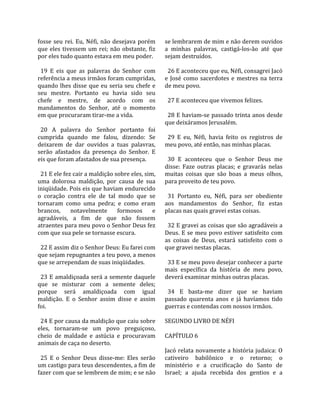 fosse  seu  rei.  Eu,  Néfi,  não  desejava  porém    se lembrarem de mim e não derem ouvidos 
que  eles  tivessem  um  rei;  não  obstante,  fiz    a  minhas  palavras,  castigá‐los‐ão  até  que 
por eles tudo quanto estava em meu poder.             sejam destruídos.  
                                                       
  19  E  eis  que  as  palavras  do  Senhor  com        26 E aconteceu que eu, Néfi, consagrei Jacó 
referência a meus irmãos foram cumpridas,             e  José  como  sacerdotes  e  mestres  na  terra 
quando  lhes  disse  que  eu  seria  seu  chefe  e    de meu povo.  
seu  mestre.  Portanto  eu  havia  sido  seu           
chefe  e  mestre,  de  acordo  com  os                  27 E aconteceu que vivemos felizes.  
mandamentos  do  Senhor,  até  o  momento              
em que procuraram tirar‐me a vida.                      28 E haviam‐se passado trinta anos desde 
                                                      que deixáramos Jerusalém.  
  20  A  palavra  do  Senhor  portanto  foi            
cumprida  quando  me  falou,  dizendo:  Se              29  E  eu,  Néfi,  havia  feito  os  registros  de 
deixarem  de  dar  ouvidos  a  tuas  palavras,        meu povo, até então, nas minhas placas.  
serão  afastados  da  presença  do  Senhor.  E         
eis que foram afastados de sua presença.                30  E  aconteceu  que  o  Senhor  Deus  me 
                                                      disse:  Faze  outras  placas;  e  gravarás  nelas 
  21 E ele fez cair a maldição sobre eles, sim,       muitas  coisas  que  são  boas  a  meus  olhos, 
uma  dolorosa  maldição,  por  causa  de  sua         para proveito de teu povo.  
iniqüidade. Pois eis que haviam endurecido             
o  coração  contra  ele  de  tal  modo  que  se         31  Portanto  eu,  Néfi,  para  ser  obediente 
tornaram  como  uma  pedra;  e  como  eram            aos  mandamentos  do  Senhor,  fiz  estas 
brancos,  notavelmente  formosos  e                   placas nas quais gravei estas coisas.  
agradáveis,  a  fim  de  que  não  fossem              
atraentes para meu povo o Senhor Deus fez               32 E gravei as coisas que são agradáveis a 
com que sua pele se tornasse escura.                  Deus.  E  se  meu  povo  estiver  satisfeito  com 
                                                      as  coisas  de  Deus,  estará  satisfeito  com  o 
  22 E assim diz o Senhor Deus: Eu farei com          que gravei nestas placas.  
que sejam repugnantes a teu povo, a menos              
que se arrependam de suas iniqüidades.                  33 E se meu povo desejar conhecer a parte 
                                                      mais  específica  da  história  de  meu  povo, 
  23 E amaldiçoada será a semente daquele             deverá examinar minhas outras placas.  
que  se  misturar  com  a  semente  deles;             
porque  será  amaldiçoada  com  igual                   34  E  basta‐me  dizer  que  se  haviam 
maldição.  E  o  Senhor  assim  disse  e  assim       passado  quarenta  anos  e  já  havíamos  tido 
foi.                                                  guerras e contendas com nossos irmãos.  
                                                       
  24 E por causa da maldição que caiu sobre           SEGUNDO LIVRO DE NÉFI  
eles,  tornaram‐se  um  povo  preguiçoso,              
cheio  de  maldade  e  astúcia  e  procuravam         CAPÍTULO 6  
animais de caça no deserto.                            
                                                      Jacó  relata  novamente  a  história  judaica:  O 
  25  E  o  Senhor  Deus  disse‐me:  Eles  serão      cativeiro  babilônico  e  o  retorno;  o 
um castigo para teus descendentes, a fim de           ministério  e  a  crucificação  do  Santo  de 
fazer com que se lembrem de mim; e se não             Israel;  a  ajuda  recebida  dos  gentios  e  a 
 