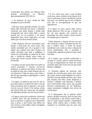 restauração  dos  judeus  nos  últimos  dias,            
quando         acreditarem        no      Messias.        7  E  reis  serão  teus  aios  e  suas  rainhas 
Aproximadamente 559–545 a.C.                            serão tuas amas; inclinar‐se‐ão diante de ti 
                                                        com o rosto para a terra e lamberão o pó de 
  1  As  palavras  de  Jacó,  irmão  de  Néfi,          teus pés; e tu saberás que eu sou o Senhor; 
dirigidas ao povo de Néfi:                              pois  não  se  envergonharão  os  que  me 
                                                        aguardarem.  
  2 Eis que, meus queridos irmãos, eu, Jacó,             
tendo  sido  chamado  por  Deus  e  ordenado              8  E  agora  eu,  Jacó,  quero  falar  acerca 
conforme  sua  santa  ordem;  e  tendo  sido            destas  palavras.  Pois  eis  que  o  Senhor  me 
consagrado  por  meu  irmão  Néfi,  a  quem             fez  ver  que  aqueles  que  estavam  em 
tendes  por  rei  ou  protetor  e  de  quem             Jerusalém,  de  onde  viemos,  foram  mortos 
dependeis  para  vossa  segurança,  eis  que            ou levados para o cativeiro.  
sabeis que vos disse muitas coisas.                      
                                                          9  Não  obstante,  o  Senhor  fez‐me  ver  que 
  3  Não  obstante,  falo‐vos  novamente,  pois         eles tornarão a voltar. E também me fez ver 
desejo  o  bem‐estar  de  vossa  alma.  Sim,            que  o  Senhor  Deus,  o  Santo  de  Israel, 
minha  ansiedade  por  vós  é  grande  e  vós           manifestar‐se‐á a eles na carne; e depois de 
sabeis  que  sempre  tem  sido.  Porque  vos            ter‐se  manifestado,  eles  o  açoitarão  e 
tenho  exortado  com  toda  a  diligência  e            crucificarão, segundo as palavras que o anjo 
tenho‐vos  transmitido  as  palavras  de  meu           me disse.  
pai;  e  tenho‐vos  falado  sobre  todas  as             
coisas  que  foram  escritas  desde  a  criação           10  E  depois  que  tiverem  endurecido  o 
do mundo.                                               coração e a cerviz contra o Santo de Israel, 
                                                        eis  que  os  julgamentos  do  Santo  de  Israel 
  4 E agora, eis que quero falar‐vos sobre as           recairão sobre eles. E dia virá em que serão 
coisas  presentes  e  futuras;  ler‐vos‐ei,             feridos e afligidos.  
portanto,  as  palavras  de  Isaías.  E  estas  são      
as  palavras  que  meu  irmão  desejou  que  eu           11  Portanto  depois  de  haverem  sido 
vos  dissesse.  E  falo‐vos  para  vosso  bem,  a       levados  de  um  lado  para  outro,  pois  assim 
fim de que aprendais e glorifiqueis o nome              diz o anjo, muitos serão afligidos na carne e 
de vosso Deus.                                          não  lhes  será  permitido  perecer,  por  causa 
                                                        das  orações  dos  fiéis;  serão  dispersos  e 
  5  E  agora,  as  palavras  que  vou  ler  são  as    feridos  e  odiados;  não  obstante,  o  Senhor 
que Isaías disse a respeito de toda a casa de           terá  misericórdia  deles,  para  que  quando 
Israel;  portanto  elas  se  aplicam  a  vós,  pois     tiverem  conhecimento  do  seu  Redentor, 
sois  da  casa  de  Israel.  E  há  muitas  coisas      sejam  novamente  coligados  nas  terras  de 
que  foram  ditas  por  Isaías  que  vos  podem         sua herança.  
ser aplicadas, porque sois da casa de Israel.            
                                                          12  E  abençoados  são  os  gentios  sobre 
  6 E agora, estas são as palavras: Assim diz           quem o profeta escreveu; pois eis que caso 
o  Senhor  Deus:  Eis  que  levantarei  a  mão          se  arrependam  e  não  lutem  contra  Sião  e 
para  os  gentios  e  erguerei  meu  estandarte         não  se  unam  àquela  grande  e  abominável 
para  o  povo;  e  eles  trarão  teus  filhos  em       igreja,  serão  salvos;  pois  o  Senhor  Deus 
seus  braços  e  tuas  filhas  serão  carregadas        cumprirá  os  convênios  que  fez  com  seus 
em seus ombros.  
 