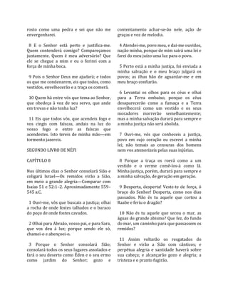 rosto  como  uma  pedra  e  sei  que  não  me          contentamento  achar‐se‐ão  nele,  ação  de 
envergonharei.                                         graças e voz de melodia.  
                                                        
  8  E  o  Senhor  está  perto  e  justifica‐me.         4 Atendei‐me, povo meu, e dai‐me ouvidos, 
Quem  contenderá  comigo?  Compareçamos                nação minha, porque de mim sairá uma lei e 
juntamente.  Quem  é  meu  adversário?  Que            farei do meu juízo uma luz para o povo.  
ele  se  chegue  a  mim  e  eu  o  ferirei  com  a      
força de minha boca.                                     5 Perto está a minha justiça, foi enviada a 
                                                       minha  salvação  e  o  meu  braço  julgará  os 
  9 Pois o Senhor Deus me ajudará; e todos             povos;  as  ilhas  hão  de  aguardar‐me  e  em 
os que me condenarem, eis que todos, como              meu braço confiarão.  
vestidos, envelhecerão e a traça os comerá.             
                                                         6  Levantai  os  olhos  para  os  céus  e  olhai 
  10 Quem há entre vós que tema ao Senhor,             para  a  Terra  embaixo,  porque  os  céus 
que  obedeça  à  voz  de  seu  servo,  que  ande       desaparecerão  como  a  fumaça  e  a  Terra 
em trevas e não tenha luz?                             envelhecerá  como  um  vestido  e  os  seus 
                                                       moradores  morrerão  semelhantemente; 
  11  Eis  que  todos  vós,  que  acendeis  fogo  e    mas a minha salvação durará para sempre e 
vos  cingis  com  faíscas,  andais  na  luz  do        a minha justiça não será abolida.  
vosso  fogo  e  entre  as  faíscas  que                 
acendestes.  Isto  tereis  de  minha  mão—em             7  Ouvi‐me,  vós  que  conheceis  a  justiça, 
tormento jazereis.                                     povo  em  cujo  coração  eu  escrevi  a  minha 
                                                       lei;  não  temais  as  censuras  dos  homens 
SEGUNDO LIVRO DE NÉFI                                  nem vos atemorizeis pelas suas injúrias.  
                                                        
CAPÍTULO 8                                               8  Porque  a  traça  os  roerá  como  a  um 
                                                       vestido  e  o  verme  comê‐los‐á  como  lã. 
Nos últimos dias o Senhor consolará Sião e             Minha justiça, porém, durará para sempre e 
coligará  Israel—Os  remidos  virão  a  Sião,          a minha salvação, de geração em geração.  
em  meio  a  grande  alegria—Comparar  com              
Isaías 51 e 52:1–2. Aproximadamente 559–                 9  Desperta,  desperta!  Veste‐te  de  força,  ó 
545 a.C.                                               braço  do  Senhor!  Desperta,  como  nos  dias 
                                                       passados.  Não  és  tu  aquele  que  cortou  a 
  1 Ouvi‐me, vós que buscais a justiça; olhai          Raabe e feriu o dragão?  
a rocha de onde fostes talhados e o buraco              
do poço de onde fostes cavados.                          10  Não  és  tu  aquele  que  secou  o  mar,  as 
                                                       águas do grande abismo? Que fez, do fundo 
  2 Olhai para Abraão, vosso pai, e para Sara,         do mar, um caminho para que passassem os 
que  vos  deu  à  luz;  porque  sendo  ele  só,        remidos?  
chamei‐o e abençoei‐o.                                  
                                                         11  Assim  voltarão  os  resgatados  do 
  3  Porque  o  Senhor  consolará  Sião;               Senhor  e  virão  a  Sião  com  cânticos;  e 
consolará todos os seus lugares assolados e            perpétua  alegria  e  santidade  haverá  sobre 
fará o seu deserto como Éden e o seu ermo              sua  cabeça;  e  alcançarão  gozo  e  alegria;  a 
como  jardim  do  Senhor;  gozo  e                     tristeza e o pranto fugirão.  
 