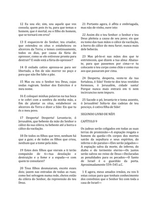                                                          
  12  Eu  sou  ele;  sim,  sou  aquele  que  vos          21  Portanto  agora,  ó  aflita  e  embriagada, 
consola; quem pois és tu, para que temas o              mas não de vinho, ouve isto:  
homem, que é mortal, ou o filho do homem,                
que se tornará em erva?                                   22 Assim diz o teu Senhor: o Senhor e teu 
                                                        Deus  pleiteia  a  causa  de  seu  povo;  eis  que 
  13  E  esqueces‐te  do  Senhor,  teu  criador,        eu tomo das tuas mãos o cálice da vacilação, 
que  estendeu  os  céus  e  estabeleceu  os             a borra do cálice do meu furor; nunca mais 
alicerces da Terra; e temes continuamente,              dele beberás.  
todos  os  dias,  por  causa  da  fúria  do              
opressor, como se ele estivesse pronto para               23  Mas  pô‐lo‐ei  nas  mãos  dos  que  te 
destruir? E onde está a fúria do opressor?              entristecem, que dizem a tua alma: Abaixa‐
                                                        te,  para  que  passemos  por  cima—e  tu 
  14  O  exilado  cativo  apressa‐se  para  ser         colocaste o teu corpo como chão e como rua 
libertado,  a  fim  de  não  morrer  no  poço  e        aos que passaram por cima.  
para que não lhe falte o pão.                            
                                                          24  Desperta,  desperta,  veste‐te  da  tua 
  15  Mas  eu  sou  o  Senhor  teu  Deus,  cujas        fortaleza, ó Sião! Veste‐te dos teus vestidos 
ondas  rugiram.  Senhor  dos  Exércitos  é  o           formosos,  ó  Jerusalém,  cidade  santa! 
meu nome.                                               Porque  nunca  mais  entrará  em  ti  nem 
                                                        incircunciso nem impuro.  
  16 E coloquei minhas palavras na tua boca              
e  te  cobri  com  a  sombra  da  minha  mão,  a          25 Sacode o pó, levanta‐te e toma assento, 
fim  de  plantar  os  céus,  estabelecer  os            ó  Jerusalém!  Solta‐te  das  cadeias  de  teu 
alicerces da Terra e dizer a Sião: Eis que tu           pescoço, ó cativa filha de Sião!  
és o meu povo.                                           
                                                        SEGUNDO LIVRO DE NÉFI  
  17  Desperta!  Desperta!  Levanta‐te,  ó               
Jerusalém, que bebeste da mão do Senhor o               CAPÍTULO 9  
cálice da sua cólera; tu bebeste até a borra o           
cálice da vacilação.                                    Os judeus serão coligados em todas as suas 
                                                        terras  de promissão—A expiação resgata  o 
  18 De todos os filhos que teve, nenhum há             homem  da  queda—Os  corpos  dos  mortos 
que  a  guie;  e  de  todos  os  filhos  que  criou,    sairão  da  sepultura  e  seus  espíritos,  do 
nenhum que a tome pela mão.                             inferno e do paraíso—Eles serão julgados—
                                                        A  expiação  salva  da  morte,  do  inferno,  do 
  19  Estes  dois  filhos  que  vieram  a  ti  terão    diabo  e  do  tormento  eterno—Os  justos 
compaixão  de  ti—tua  desolação  e                     serão salvos no reino de Deus—Declaradas 
destruição  e  a  fome  e  a  espada—e  com             as  penalidades  para  os  pecados—O  Santo 
quem te consolarei?                                     de  Israel  é  o  guardião  da  porta. 
                                                        Aproximadamente 559–545 a.C.  
  20  Teus  filhos  desmaiaram,  exceto  esses           
dois;  jazem  nas  entradas  de  todas  as  ruas;         1  E  agora,  meus  amados  irmãos,  eu  vos  li 
como boi selvagem numa rede, cheios estão               estas coisas para que tenhais conhecimento 
da  cólera  do  Senhor,  da  repreensão  do  teu        dos convênios que o Senhor fez com toda a 
Deus.                                                   casa de Israel—  
 