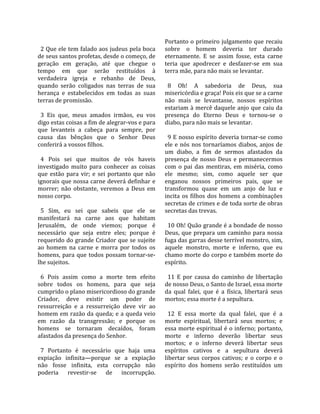                                                       Portanto o primeiro julgamento que recaiu 
  2 Que ele tem falado aos judeus pela boca           sobre  o  homem  deveria  ter  durado 
de seus santos profetas, desde o começo, de           eternamente.  E  se  assim  fosse,  esta  carne 
geração  em  geração,  até  que  chegue  o            teria  que  apodrecer  e  desfazer‐se  em  sua 
tempo  em  que  serão  restituídos  à                 terra mãe, para não mais se levantar.  
verdadeira  igreja  e  rebanho  de  Deus,              
quando  serão  coligados  nas  terras  de  sua          8  Oh!  A  sabedoria  de  Deus,  sua 
herança  e  estabelecidos  em  todas  as  suas        misericórdia e graça! Pois eis que se a carne 
terras de promissão.                                  não  mais  se  levantasse,  nossos  espíritos 
                                                      estariam à mercê daquele anjo que caiu da 
  3  Eis  que,  meus  amados  irmãos,  eu  vos        presença  do  Eterno  Deus  e  tornou‐se  o 
digo estas coisas a fim de alegrar‐vos e para         diabo, para não mais se levantar.  
que  levanteis  a  cabeça  para  sempre,  por          
causa  das  bênçãos  que  o  Senhor  Deus               9 E nosso espírito deveria tornar‐se como 
conferirá a vossos filhos.                            ele  e  nós  nos  tornaríamos  diabos,  anjos  de 
                                                      um  diabo,  a  fim  de  sermos  afastados  da 
  4  Pois  sei  que  muitos  de  vós  haveis          presença  de  nosso  Deus  e  permanecermos 
investigado  muito  para  conhecer  as  coisas        com  o  pai  das  mentiras,  em  miséria,  como 
que  estão  para  vir;  e  sei  portanto  que  não    ele  mesmo;  sim,  como  aquele  ser  que 
ignorais que nossa carne deverá definhar e            enganou  nossos  primeiros  pais,  que  se 
morrer;  não  obstante,  veremos  a  Deus  em         transformou  quase  em  um  anjo  de  luz  e 
nosso corpo.                                          incita  os  filhos  dos  homens  a  combinações 
                                                      secretas de crimes e de toda sorte de obras 
  5  Sim,  eu  sei  que  sabeis  que  ele  se         secretas das trevas.  
manifestará  na  carne  aos  que  habitam              
Jerusalém,  de  onde  viemos;  porque  é                10 Oh! Quão grande é a bondade de nosso 
necessário  que  seja  entre  eles;  porque  é        Deus,  que  prepara  um  caminho  para  nossa 
requerido do grande Criador que se sujeite            fuga das garras desse terrível monstro, sim, 
ao  homem  na  carne  e  morra  por  todos  os        aquele  monstro,  morte  e  inferno,  que  eu 
homens,  para  que  todos  possam  tornar‐se‐         chamo morte do corpo e também morte do 
lhe sujeitos.                                         espírito.  
                                                       
  6  Pois  assim  como  a  morte  tem  efeito           11  E  por  causa  do  caminho  de  libertação 
sobre  todos  os  homens,  para  que  seja            de nosso Deus, o Santo de Israel, essa morte 
cumprido o plano misericordioso do grande             da  qual  falei,  que  é  a  física,  libertará  seus 
Criador,  deve  existir  um  poder  de                mortos; essa morte é a sepultura.  
ressurreição  e  a  ressurreição  deve  vir  ao        
homem em razão da queda; e a queda veio                 12  E  essa  morte  da  qual  falei,  que  é  a 
em  razão  da  transgressão;  e  porque  os           morte  espiritual,  libertará  seus  mortos;  e 
homens  se  tornaram  decaídos,  foram                essa morte espiritual é o inferno; portanto, 
afastados da presença do Senhor.                      morte  e  inferno  deverão  libertar  seus 
                                                      mortos;  e  o  inferno  deverá  libertar  seus 
  7  Portanto  é  necessário  que  haja  uma          espíritos  cativos  e  a  sepultura  deverá 
expiação  infinita—porque  se  a  expiação            libertar  seus  corpos  cativos;  e  o  corpo  e  o 
não  fosse  infinita,  esta  corrupção  não           espírito  dos  homens  serão  restituídos  um 
poderia  revestir‐se  de  incorrupção. 
 