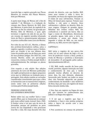 inserção  liga  o  registro  gravado  nas  Placas       através  do  deserto,  com  sua  família.  Néfi 
Menores  ao  resumo  das  Placas  Maiores,              toma  seus  irmãos  e  volta  à  terra  de 
feito por Mórmon.                                       Jerusalém, em busca do registro dos judeus. 
                                                        O  relato  de  seus  sofrimentos.  Tomam  as 
A  parte  mais  longa,  de  Mosias  até  o  fim  do     filhas de Ismael para esposas. Tomam suas 
capítulo  7  de  Mórmon,  é  a  tradução  do            famílias  e  vão  para  o  deserto.  Seus 
resumo  das  Placas  Maiores  de  Néfi,  feito          sofrimentos  e  aflições  no  deserto.  Rota  de 
por Mórmon. A parte final, do capítulo 8 de             suas  viagens.  Chegam  às  grandes  águas. 
Mórmon ao fim do volume, foi gravada por                Rebelião  dos  irmãos  contra  Néfi.  Ele 
Morôni,  filho  de  Mórmon,  o  qual,  após             confunde‐os  e  constrói  um  barco.  Dão  ao 
terminar  o  registro  da  vida  de  seu  pai,  fez     lugar  o  nome  de  Abundância.  Atravessam 
um  resumo  do  registro  jaredita  (chamado            as  grandes  águas,  indo  para  a  terra  da 
Livro  de  Éter)  e  posteriormente  adicionou          promissão,  e  assim  por  diante.  Isto, 
as partes conhecidas como Livro de Morôni.              segundo  o  relato  de  Néfi;  ou,  em  outras 
                                                        palavras, eu, Néfi, escrevi este registro.  
Por volta do ano 421 d.C., Morôni, o último              
dos  profetas‐historiadores  nefitas,  selou  o         CAPÍTULO 1  
registro sagrado e ocultou‐o para o Senhor,              
para  ser  trazido  à  luz  nos  últimos  dias,         Néfi  inicia  o  registro  de  seu  povo—Em 
como foi predito pela voz de Deus por meio              visão,  Leí  vê  uma  coluna  de  fogo  e  lê  um 
de seus profetas antigos. Em 1823 d.C., este            livro  de  profecias—Louva  a  Deus,  prediz  a 
mesmo  Morôni,  então  um  personagem                   vinda  do  Messias  e  profetiza  a  destruição 
ressurreto, visitou o Profeta Joseph Smith e            de  Jerusalém—É  perseguido  pelos  judeus. 
subseqüentemente  lhe  entregou  as  placas             Aproximadamente 600 a.C.  
gravadas.                                                
                                                          1  EU,  Néfi,  tendo  nascido  de  bons  pais, 
Com  respeito  a  esta  edição:  Nas  edições           recebi, portanto, alguma instrução em todo 
anteriores  do  Livro  de  Mórmon  publicadas           o  conhecimento  de  meu  pai;  e  tendo 
em inglês perpetuaram‐se alguns pequenos                passado  muitas  aflições  no  decurso  de 
erros  que  se  refletiram  na  tradução  para  o       meus  dias,  fui,  não  obstante,  altamente 
português. Esta edição contém as correções              favorecido  pelo  Senhor  em  todos  os  meus 
consideradas convenientes para que a obra               dias;  sim,  havendo  adquirido  um  grande 
se harmonize com os manuscritos originais,              conhecimento  da  bondade  e  dos  mistérios 
assim  como  com  as  primeiras  edições                de Deus, faço, por isso, um registro de meus 
revistas pelo Profeta Joseph Smith.                     feitos durante minha vida.  
                                                         
PRIMEIRO LIVRO DE NÉFI                                    2  Sim,  faço  um  registro  na  língua  de  meu 
SEU GOVERNO E MINISTÉRIO                                pai,  que  consiste  no  conhecimento  dos 
                                                        judeus e na língua dos egípcios.  
Relato  sobre  Leí,  sua  mulher  Saria  e  seus         
quatro filhos, que se chamavam (a começar                 3  E  sei  que  o  registro  que  faço  é 
pelo mais velho) Lamã, Lemuel, Sam e Néfi.              verdadeiro;  e  faço‐o  com  minhas  próprias 
O  Senhor  avisa  a  Leí  que  saia  da  terra  de      mãos  e  faço‐o  de  acordo  com  o  meu 
Jerusalém,  porque  ele  profetiza  ao  povo            conhecimento.  
acerca  de  sua  iniqüidade  e  eles  procuram           
tirar‐lhe  a  vida.  Ele  viaja  durante  três  dias      4  Pois  aconteceu  no  começo  do  primeiro 
 