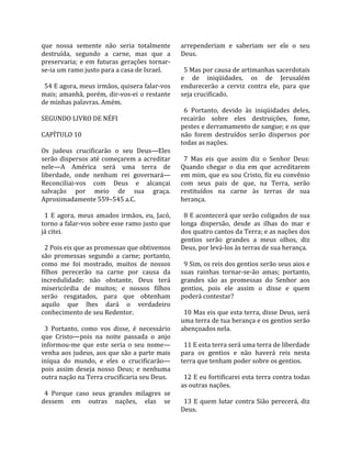 que  nossa  semente  não  seria  totalmente          arrependeriam  e  saberiam  ser  ele  o  seu 
destruída,  segundo  a  carne,  mas  que  a          Deus.  
preservaria;  e  em  futuras  gerações  tornar‐       
se‐ia um ramo justo para a casa de Israel.             5 Mas por causa de artimanhas sacerdotais 
                                                     e  de  iniqüidades,  os  de  Jerusalém 
  54 E agora, meus irmãos, quisera falar‐vos         endurecerão  a  cerviz  contra  ele,  para  que 
mais;  amanhã,  porém,  dir‐vos‐ei  o  restante      seja crucificado.  
de minhas palavras. Amém.                             
                                                       6  Portanto,  devido  às  iniqüidades  deles, 
SEGUNDO LIVRO DE NÉFI                                recairão  sobre  eles  destruições,  fome, 
                                                     pestes e derramamento de sangue; e os que 
CAPÍTULO 10                                          não  forem  destruídos  serão  dispersos  por 
                                                     todas as nações.  
Os  judeus  crucificarão  o  seu  Deus—Eles           
serão  dispersos  até  começarem  a  acreditar         7  Mas  eis  que  assim  diz  o  Senhor  Deus: 
nele—A  América  será  uma  terra  de                Quando  chegar  o  dia  em  que  acreditarem 
liberdade,  onde  nenhum  rei  governará—            em mim, que eu sou Cristo, fiz eu convênio 
Reconciliai‐vos  com  Deus  e  alcançai              com  seus  pais  de  que,  na  Terra,  serão 
salvação  por  meio  de  sua  graça.                 restituídos  na  carne  às  terras  de  sua 
Aproximadamente 559–545 a.C.                         herança.  
                                                      
  1  E  agora,  meus  amados  irmãos,  eu,  Jacó,      8 E acontecerá que serão coligados de sua 
torno a falar‐vos sobre esse ramo justo que          longa  dispersão,  desde  as  ilhas  do  mar  e 
já citei.                                            dos quatro cantos da Terra; e as nações dos 
                                                     gentios  serão  grandes  a  meus  olhos,  diz 
  2 Pois eis que as promessas que obtivemos          Deus, por levá‐los às terras de sua herança.  
são  promessas  segundo  a  carne;  portanto,         
como  me  foi  mostrado,  muitos  de  nossos           9 Sim, os reis dos gentios serão seus aios e 
filhos  perecerão  na  carne  por  causa  da         suas  rainhas  tornar‐se‐ão  amas;  portanto, 
incredulidade;  não  obstante,  Deus  terá           grandes  são  as  promessas  do  Senhor  aos 
misericórdia  de  muitos;  e  nossos  filhos         gentios,  pois  ele  assim  o  disse  e  quem 
serão  resgatados,  para  que  obtenham              poderá contestar?  
aquilo  que  lhes  dará  o  verdadeiro                
conhecimento de seu Redentor.                          10 Mas eis que esta terra, disse Deus, será 
                                                     uma terra de tua herança e os gentios serão 
  3  Portanto,  como  vos  disse,  é  necessário     abençoados nela.  
que  Cristo—pois  na  noite  passada  o  anjo         
informou‐me  que  este  seria  o  seu  nome—           11 E esta terra será uma terra de liberdade 
venha aos judeus, aos que são a parte mais           para  os  gentios  e  não  haverá  reis  nesta 
iníqua  do  mundo,  e  eles  o  crucificarão—        terra que tenham poder sobre os gentios.  
pois  assim  deseja  nosso  Deus;  e  nenhuma         
outra nação na Terra crucificaria seu Deus.            12 E eu fortificarei esta terra contra todas 
                                                     as outras nações.  
  4  Porque  caso  seus  grandes  milagres  se        
dessem  em  outras  nações,  elas  se                  13  E  quem  lutar  contra  Sião  perecerá,  diz 
                                                     Deus.  
 