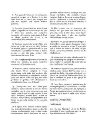                                                      pecado e não inclinemos a cabeça, pois não 
  14 Pois quem levantar um rei contra mim            fomos  rejeitados;  não  obstante,  fomos 
perecerá,  porque  eu,  o  Senhor,  o  rei  dos      expulsos da terra de nossa herança; fomos, 
céus, serei seu rei e serei para sempre uma          porém,  conduzidos  a  uma  terra  melhor, 
luz  para  aqueles  que  ouvem  minhas               pois  o  Senhor  fez  do  mar  nosso  caminho  e 
palavras.                                            estamos em uma ilha do mar.  
                                                      
  15 Portanto, por este motivo, a fim de que           21  Mas  grandes  são  as  promessas  do 
sejam  cumpridos  os  convênios  que  fiz  com       Senhor  aos  que  estão  nas  ilhas  do  mar; 
os  filhos  dos  homens,  que  cumprirei             portanto,  como  é  dito  ilhas,  deve  haver 
enquanto estiverem na carne, devo destruir           outras  além  desta  e  elas  são  também 
as  obras  secretas  das  trevas  e  os              habitadas por nossos irmãos.  
assassinatos e as abominações.                        
                                                       22 Porque eis que de tempos em tempos o 
  16  Portanto  quem  lutar  contra  Sião,  seja     Senhor Deus levou alguns da casa de Israel, 
judeu  ou  gentio,  escravo  ou  livre,  homem       segundo  sua  vontade  e  prazer.  E  agora,  eis 
ou  mulher,  perecerá;  pois  estes  são  os  que    que  o  Senhor  se  recorda  de  todos  os  que 
constituem  a  prostituta  de  toda  a  Terra;       foram  separados;  portanto,  recorda‐se  de 
porque  os  que  não  estão  comigo  estão           nós também.  
contra mim, diz nosso Deus.                           
                                                       23 Animai‐vos, portanto, e lembrai‐vos de 
  17 Pois cumprirei as promessas que fiz aos         que sois livres para agir por vós mesmos—
filhos  dos  homens,  as  quais  cumprirei           para  escolher  o  caminho  da  morte  eterna 
enquanto estiverem na carne.                         ou o caminho da vida eterna.  
                                                      
  18  Portanto,  meus  amados  irmãos,  assim          24 Portanto, reconciliai‐vos, meus amados 
diz  nosso  Deus:  Afligirei  a  vossa               irmãos, com a vontade de Deus e não com a 
posteridade  pela  mão  dos  gentios;  não           vontade do diabo e da carne; e lembrai‐vos, 
obstante, abrandarei o coração dos gentios,          depois  de  vos  reconciliardes  com  Deus,  de 
para  que  sejam  como  um  pai  para  eles;         que  é  somente  na  graça  e  pela  graça  de 
portanto  os  gentios  serão  abençoados  e          Deus que sois salvos.  
contados com os da casa de Israel.                    
                                                       25  Possa  Deus,  portanto,  levantar‐vos  da 
  19  Consagrarei,  pois,  esta  terra  para         morte pelo poder da ressurreição e também 
sempre  a  vossa  semente  e  aos  que  forem        da  morte  eterna,  pelo  poder  da  expiação,  a 
contados  com  a  vossa  semente,  para  que         fim de que sejais recebidos no eterno reino 
seja  a  terra  de  sua  herança;  porque  é  uma    de  Deus  para  louvá‐lo  pela  graça  divina. 
terra  escolhida,  diz‐me  Deus,  acima  de          Amém.  
todas as outras terras; desejo portanto que           
todos  os  que  nela  habitarem  me  adorem,         SEGUNDO LIVRO DE NÉFI  
diz Deus.                                             
                                                     CAPÍTULO 11  
  20  E  agora,  meus  amados  irmãos,  vendo         
que nosso misericordioso Deus nos deu tão            Jacó  viu  seu  Redentor—A  lei  de  Moisés 
grande  conhecimento  sobre  estas  coisas,          simboliza  Cristo  e  confirma  que  ele  virá. 
lembremo‐nos  dele  e  deixemos  de  lado  o         Aproximadamente 559–545 a.C.  
 
