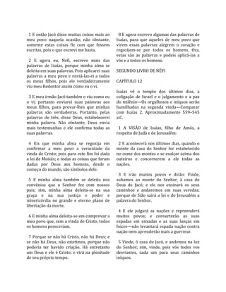                                                          
  1 E então Jacó disse muitas coisas mais ao              8 E agora escrevo algumas das palavras de 
meu  povo  naquela  ocasião;  não  obstante,            Isaías,  para  que  aqueles  de  meu  povo  que 
somente  estas  coisas  fiz  com  que  fossem           virem  essas  palavras  alegrem  o  coração  e 
escritas, pois o que escrevi me basta.                  regozijem‐se  por  todos  os  homens.  Ora, 
                                                        estas  são  as  palavras  e  podeis  aplicá‐las  a 
  2  E  agora  eu,  Néfi,  escrevo  mais  das           vós e a todos os homens.  
palavras  de  Isaías,  porque  minha  alma  se           
deleita em suas palavras. Pois aplicarei suas           SEGUNDO LIVRO DE NÉFI  
palavras  a  meu  povo  e  enviá‐las‐ei  a  todos        
os  meus  filhos,  pois  ele  verdadeiramente           CAPÍTULO 12  
viu meu Redentor assim como eu o vi.                     
                                                        Isaías  vê  o  templo  dos  últimos  dias,  a 
  3 E meu irmão Jacó também o viu como eu               coligação  de  Israel  e  o  julgamento  e  a  paz 
o  vi;  portanto  enviarei  suas  palavras  aos         do  milênio—Os  orgulhosos e  iníquos serão 
meus  filhos,  para  provar‐lhes  que  minhas           humilhados  na  segunda  vinda—Comparar 
palavras  são  verdadeiras.  Portanto,  pelas           com  Isaías  2.  Aproximadamente  559–545 
palavras  de  três,  disse  Deus,  estabelecerei        a.C.  
minha  palavra.  Não  obstante,  Deus  envia             
mais  testemunhas  e  ele  confirma  todas  as            1  A  VISÃO  de  Isaías,  filho  de  Amós,  a 
suas palavras.                                          respeito de Judá e de Jerusalém:  
                                                         
  4  Eis  que  minha  alma  se  regozija  em              2 E acontecerá nos últimos dias, quando o 
confirmar  a  meu  povo  a  veracidade  da              monte  da  casa  do  Senhor  for  estabelecido 
vinda de Cristo; pois para este fim foi dada            no cume dos montes e se exalçar acima dos 
a lei de Moisés; e todas as coisas que foram            outeiros  e  concorrerem  a  ele  todas  as 
dadas  por  Deus  aos  homens,  desde  o                nações.  
começo do mundo, são símbolos dele.                      
                                                          3  E  irão  muitos  povos  e  dirão:  Vinde, 
  5  E  minha  alma  também  se  deleita  nos           subamos  ao  monte  do  Senhor,  à  casa  do 
convênios  que  o  Senhor  fez  com  nossos             Deus  de  Jacó;  e  ele  nos  ensinará  os  seus 
pais;  sim,  minha  alma  deleita‐se  na  sua           caminhos  e  andaremos  em  suas  veredas; 
graça  e  na  sua  justiça  e  poder  e                 porque  de  Sião  sairá  a  lei  e  de  Jerusalém  a 
misericórdia  no  grande  e  eterno  plano  de          palavra do Senhor.  
libertação da morte.                                     
                                                          4  E  ele  julgará  as  nações  e  repreenderá 
  6 E minha alma deleita‐se em comprovar a              muitos  povos;  e  converterão  as  suas 
meu povo que, sem a vinda de Cristo, todos              espadas  em  enxadas  e  as  suas  lanças  em 
os homens pereceriam.                                   foices—não  levantará  espada  nação  contra 
                                                        nação nem aprenderão mais a guerrear.  
  7 Porque se não há Cristo, não há Deus; e              
se  não  há  Deus,  não  existimos,  porque  não          5  Vinde,  ó  casa  de  Jacó,  e  andemos  na  luz 
poderia  ter  havido  criação.  Há  entretanto          do  Senhor;  sim,  vinde,  pois  vós  todos  vos 
um  Deus  e  ele  é  Cristo;  e  virá  na  plenitude    desviastes,  cada  um  para  seus  caminhos 
de seu próprio tempo.                                   iníquos.  
 