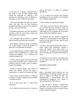                                                          navios  de  Társis  e  a  todos  os  cenários 
  6  Portanto  tu,  ó  Senhor,  desamparaste  o          agradáveis.  
teu  povo,  a  casa  de  Jacó;  porque  estão             
cheios  de  costumes  do  oriente  e  dão                  17  E  a  altivez  do  homem  será  abatida, 
ouvidos  aos  adivinhos  como  os  filisteus;  e         humilhada será sua soberba; e só o Senhor 
associam‐se com os filhos de estranhos.                  será exaltado naquele dia.  
                                                          
  7  Sua  terra  também  está  cheia  de  prata  e         18 E os ídolos ele totalmente abolirá.  
ouro,  não  têm  fim  os  seus  tesouros;                 
também está cheia a sua terra de cavalos e                 19 E meter‐se‐ão nos buracos das rochas e 
os seus carros não têm fim.                              nas  cavernas  da  terra,  porque  o  temor  do 
                                                         Senhor  virá  sobre  eles;  e  a  glória  da  sua 
  8 Também está cheia a sua terra de ídolos;             majestade feri‐los‐á quando ele se levantar 
adoram  a  obra  de  suas  mãos,  aquilo  que            para sacudir terrivelmente a terra.  
fabricaram os seus dedos.                                 
                                                           20  Naquele  dia  um  homem  lançará  às 
  9  E  o  malvado  não  se  inclina  e  o  grande       toupeiras e aos morcegos os seus ídolos de 
não se humilha; portanto não o perdoes.                  prata e os seus ídolos de ouro, que fez para 
                                                         ele próprio adorar;  
  10  Ó  iníquos,  entrai  na  rocha  e  escondei‐        
vos  no  pó,  porque  o  temor  do  Senhor  e  a           21  Para  entrar  pelas  fendas  das  rochas  e 
glória de sua majestade vos ferirão.                     pelos  cumes  dos  penhascos,  porque  o 
                                                         temor  do  Senhor  virá  sobre  eles;  e  a 
  11 E acontecerá que os olhares altivos dos             majestade  de  sua  glória  feri‐los‐á  quando 
homens  serão  humilhados  e  a  altivez  dos            ele se levantar para sacudir terrivelmente a 
varões  será  abatida;  e  só  o  Senhor  será           terra.  
exaltado naquele dia.                                     
                                                           22  Afastai‐vos  do  homem  cujo  fôlego  está 
  12 Pois o dia do Senhor dos Exércitos logo             no  seu  nariz;  pois  em  que  deve  ele  ser 
virá a todas as nações; sim, a todas; sim, ao            estimado?  
soberbo e altivo e a todo o que se exalta; e              
ele será humilhado.                                      SEGUNDO LIVRO DE NÉFI  
                                                          
  13  Sim,  e  o  dia  do  Senhor  virá  a  todos  os    CAPÍTULO 13  
cedros  do  Líbano,  porque  são  altos  e                
imponentes; e a todos os carvalhos de Basã.              Judá  e  Jerusalém  serão  punidas  por  sua 
                                                         desobediência—O  Senhor  pleiteia  por  seu 
  14  E  a  todos  os  montes  altos  e  a  todos  os    povo  e  julga‐o—As  filhas  de  Sião  são 
outeiros; e a todas as nações que se exaltam             amaldiçoadas  e  atormentadas  por  seu 
e a todos os povos.                                      mundanismo—Comparar  com  Isaías  3. 
                                                         Aproximadamente 559–545 a.C.  
  15  E  a  toda  torre  alta  e  a  todo  muro           
reforçado.                                                 1  Pois  eis  que  o  Senhor,  o  Senhor  dos 
                                                         Exércitos,  tira  de  Jerusalém  e  de  Judá  o 
  16 E a todos os navios do mar e a todos os             suporte e o sustento, todo o sustento de pão 
                                                         e todo o suporte de água—  
 