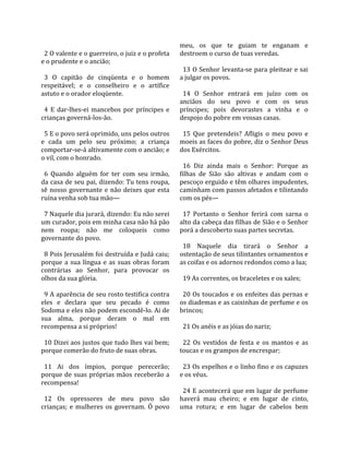                                                      meu,  os  que  te  guiam  te  enganam  e 
  2 O valente e o guerreiro, o juiz e o profeta      destroem o curso de tuas veredas.  
e o prudente e o ancião;                              
                                                       13 O Senhor levanta‐se para pleitear e sai 
  3  O  capitão  de  cinqüenta  e  o  homem          a julgar os povos.  
respeitável;  e  o  conselheiro  e  o  artífice       
astuto e o orador eloqüente.                           14  O  Senhor  entrará  em  juízo  com  os 
                                                     anciãos  do  seu  povo  e  com  os  seus 
  4  E  dar‐lhes‐ei  mancebos  por  príncipes  e     príncipes;  pois  devorastes  a  vinha  e  o 
crianças governá‐los‐ão.                             despojo do pobre em vossas casas.  
                                                      
  5 E o povo será oprimido, uns pelos outros           15  Que  pretendeis?  Afligis  o  meu  povo  e 
e  cada  um  pelo  seu  próximo;  a  criança         moeis as faces do pobre, diz o Senhor Deus 
comportar‐se‐á altivamente com o ancião; e           dos Exércitos.  
o vil, com o honrado.                                 
                                                       16  Diz  ainda  mais  o  Senhor:  Porque  as 
  6  Quando  alguém  for  ter  com  seu  irmão,      filhas  de  Sião  são  altivas  e  andam  com  o 
da casa de seu pai, dizendo: Tu tens roupa,          pescoço erguido e têm olhares impudentes, 
sê  nosso  governante  e  não  deixes  que  esta     caminham com passos afetados e tilintando 
ruína venha sob tua mão—                             com os pés—  
                                                      
  7 Naquele dia jurará, dizendo: Eu não serei          17  Portanto  o  Senhor  ferirá  com  sarna  o 
um curador, pois em minha casa não há pão            alto da cabeça das filhas de Sião e o Senhor 
nem  roupa;  não  me  coloqueis  como                porá a descoberto suas partes secretas.  
governante do povo.                                   
                                                       18  Naquele  dia  tirará  o  Senhor  a 
  8 Pois Jerusalém foi destruída e Judá caiu;        ostentação de seus tilintantes ornamentos e 
porque  a  sua  língua  e  as  suas  obras  foram    as coifas e os adornos redondos como a lua;  
contrárias  ao  Senhor,  para  provocar  os           
olhos da sua glória.                                   19 As correntes, os braceletes e os xales;  
                                                      
  9 A aparência de seu rosto testifica contra          20 Os toucados e os enfeites das pernas e 
eles  e  declara  que  seu  pecado  é  como          os diademas e as caixinhas de perfume e os 
Sodoma e eles não podem escondê‐lo. Ai de            brincos;  
sua  alma,  porque  deram  o  mal  em                 
recompensa a si próprios!                              21 Os anéis e as jóias do nariz;  
                                                      
  10 Dizei aos justos que tudo lhes vai bem;           22  Os  vestidos  de  festa  e  os  mantos  e  as 
porque comerão do fruto de suas obras.               toucas e os grampos de encrespar;  
                                                      
  11  Ai  dos  ímpios,  porque  perecerão;             23 Os espelhos e o linho fino e os capuzes 
porque  de  suas  próprias  mãos  receberão  a       e os véus.  
recompensa!                                           
                                                       24 E acontecerá que em lugar de perfume 
  12  Os  opressores  de  meu  povo  são             haverá  mau  cheiro;  e  em  lugar  de  cinto, 
crianças;  e  mulheres  os  governam.  Ó  povo       uma  rotura;  e  em  lugar  de  cabelos  bem 
 