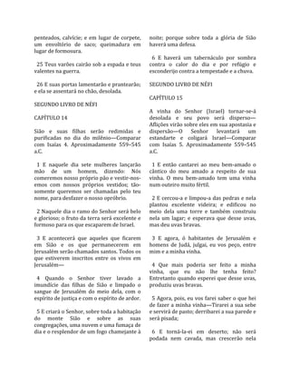 penteados,  calvície;  e  em  lugar  de  corpete,    noite;  porque  sobre  toda  a  glória  de  Sião 
um  envoltório  de  saco;  queimadura  em            haverá uma defesa.  
lugar de formosura.                                   
                                                       6  E  haverá  um  tabernáculo  por  sombra 
  25 Teus varões cairão sob a espada e teus          contra  o  calor  do  dia  e  por  refúgio  e 
valentes na guerra.                                  esconderijo contra a tempestade e a chuva.  
                                                      
  26 E suas portas lamentarão e prantearão;          SEGUNDO LIVRO DE NÉFI  
e ela se assentará no chão, desolada.                 
                                                     CAPÍTULO 15  
SEGUNDO LIVRO DE NÉFI                                 
                                                     A  vinha  do  Senhor  (Israel)  tornar‐se‐á 
CAPÍTULO 14                                          desolada  e  seu  povo  será  disperso—
                                                     Aflições virão sobre eles em sua apostasia e 
Sião  e  suas  filhas  serão  redimidas  e           dispersão—O  Senhor  levantará  um 
purificadas  no  dia  do  milênio—Comparar           estandarte  e  coligará  Israel—Comparar 
com  Isaías  4.  Aproximadamente  559–545            com  Isaías  5.  Aproximadamente  559–545 
a.C.                                                 a.C.  
                                                      
  1  E  naquele  dia  sete  mulheres  lançarão         1  E  então  cantarei  ao  meu  bem‐amado  o 
mão  de  um  homem,  dizendo:  Nós                   cântico  do  meu  amado  a  respeito  de  sua 
comeremos nosso próprio pão e vestir‐nos‐            vinha.  O  meu  bem‐amado  tem  uma  vinha 
emos  com  nossos  próprios  vestidos;  tão‐         num outeiro muito fértil.  
somente  queremos  ser  chamadas  pelo  teu           
nome, para desfazer o nosso opróbrio.                  2 E cercou‐a e limpou‐a das pedras e nela 
                                                     plantou  excelente  videira;  e  edificou  no 
  2 Naquele dia o ramo do Senhor será belo           meio  dela  uma  torre  e  também  construiu 
e glorioso; o fruto da terra será excelente e        nela  um  lagar;  e  esperava  que  desse  uvas, 
formoso para os que escaparem de Israel.             mas deu uvas bravas.  
                                                      
  3  E  acontecerá  que  aqueles  que  ficarem         3  E  agora,  ó  habitantes  de  Jerusalém  e 
em  Sião  e  os  que  permanecerem  em               homens  de  Judá,  julgai,  eu  vos  peço,  entre 
Jerusalém serão chamados santos. Todos os            mim e a minha vinha.  
que  estiverem  inscritos  entre  os  vivos  em       
Jerusalém—                                             4  Que  mais  poderia  ser  feito  a  minha 
                                                     vinha,  que  eu  não  lhe  tenha  feito? 
  4  Quando  o  Senhor  tiver  lavado  a             Entretanto quando esperei que desse uvas, 
imundície  das  filhas  de  Sião  e  limpado  o      produziu uvas bravas.  
sangue  de  Jerusalém  do  meio  dela,  com  o        
espírito de justiça e com o espírito de ardor.         5 Agora, pois, eu vos farei saber o que hei 
                                                     de fazer a minha vinha—Tirarei a sua sebe 
  5 E criará o Senhor, sobre toda a habitação        e servirá de pasto; derribarei a sua parede e 
do  monte  Sião  e  sobre  as  suas                  será pisada;  
congregações, uma nuvem e uma fumaça de               
dia e o resplendor de um fogo chamejante à             6  E  torná‐la‐ei  em  deserto;  não  será 
                                                     podada  nem  cavada,  mas  crescerão  nela 
 