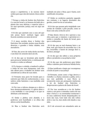 sarças  e  espinheiros;  e  às  nuvens  darei           exaltado em juízo e Deus, que é Santo, será 
ordem para que não derramem chuva sobre                 santificado em justiça.  
ela.                                                     
                                                          17  Então  os  cordeiros  pastarão  segundo 
  7 Porque a vinha do Senhor dos Exércitos              seu  costume  e  os  lugares  desolados  dos 
é a casa de Israel e os homens de Judá são a            gordos, comê‐los‐ão os estranhos.  
planta  das  suas  delícias;  e  esperou  juízo  e       
eis  aqui  opressão;  justiça,  mas  eis  aqui  um        18 Ai dos que puxam pela iniqüidade com 
clamor.                                                 cordas  de  vaidade  e  pelo  pecado,  como  se 
                                                        fosse com uma corda de carro!  
  8  Ai  dos  que  ajuntam  casa  a  casa  até  que      
não  possa  haver  nenhum  lugar,  para                   19 Que dizem: Avie‐se ele e apresse a sua 
ficarem sozinhos no meio da terra!                      obra,  para  que  a  vejamos;  e  aproxime‐se  e 
                                                        venha  o  conselho  do  Santo  de  Israel,  para 
  9  A  meus  ouvidos  disse  o  Senhor  dos            que o conheçamos.  
Exércitos: Em verdade, muitas casas ficarão              
desertas;  e  grandes  e  belas  cidades,  sem            20  Ai  dos  que  ao  mal  chamam  bem  e,  ao 
moradores.                                              bem, mal; que fazem da escuridão luz e, da 
                                                        luz,  escuridão;  e  fazem  do  amargo  doce  e, 
  10 Sim, dez acres de vinha darão um bato;             do doce, amargo!  
e um ômer de semente dará um efa.                        
                                                          21  Ai  dos  que  são  sábios  a  seus  próprios 
  11  Ai  dos  que  se  levantam  pela  manhã           olhos e prudentes a sua própria vista!  
para procurar bebida forte; e continuam até              
à noite e o vinho os inflama!                             22  Ai  dos  que  são  poderosos  para  beber 
                                                        vinho e valentes para misturar bebida forte;  
  12 E a harpa e o alaúde, o tamboril e pífaro           
e  vinho  há  nos  seus  banquetes;  mas  eles            23 Que justificam o ímpio por recompensa 
não  olham  para  o  trabalho  do  Senhor  nem          e tiram ao justo a sua justiça!  
consideram as obras de suas mãos.                        
                                                          24  Portanto,  assim  como  o  fogo  devora  o 
  13  Portanto  meu  povo  foi  levado  para  o         restolho e a chama consome a palha, será a 
cativeiro por falta de conhecimento; e seus             sua  raiz  podridão  e  suas  flores  se 
nobres  estão  famintos  e  sua  multidão  está         esvaecerão  como  pó;  porquanto  rejeitaram 
com sede.                                               a  lei  do  Senhor  dos  Exércitos  e 
                                                        desprezaram a palavra do Santo de Israel.  
  14  Por  isso  o  inferno  alargou‐se  e  abriu  a     
boca desmesuradamente; e a glória deles e                 25  Por  isso  acendeu‐se  a  ira  do  Senhor 
a  sua  multidão  e  a  sua  pompa  e  os  que  se      contra o seu povo e estendeu contra ele sua 
deleitam a ele baixarão.                                mão  e  feriu‐o;  e  as  montanhas  tremeram  e 
                                                        os  seus  cadáveres  foram  despedaçados  no 
  15  Então  o  plebeu  será  abatido;  e  o            meio  das  ruas.  Com  tudo  isto  não  voltou 
poderoso  será  humilhado  e  os  olhos  dos            atrás a sua ira, mas ainda está alçada a sua 
altivos serão humilhados.                               mão.  
                                                         
  16  Mas  o  Senhor  dos  Exércitos  será                26  E  ele  arvorará  um  estandarte  ante  as 
 