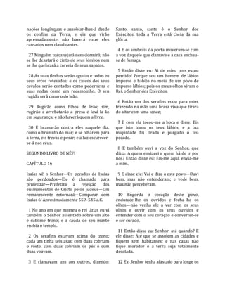 nações  longínquas  e  assobiar‐lhes‐á  desde        Santo,  santo,  santo  é  o  Senhor  dos 
os  confins  da  Terra;  e  eis  que  virão          Exércitos;  toda  a  Terra  está  cheia  da  sua 
apressadamente;  não  haverá  entre  eles            glória.  
cansados nem claudicantes.                            
                                                       4 E os umbrais da porta moveram‐se com 
  27 Ninguém toscanejará nem dormirá; não            a voz daquele que clamava e a casa encheu‐
se lhe desatará o cinto de seus lombos nem           se de fumaça.  
se lhe quebrará a correia de seus sapatos.            
                                                       5  Então  disse  eu:  Ai  de  mim,  pois  estou 
  28 As suas flechas serão agudas e todos os         perdido!  Porque  sou  um  homem  de  lábios 
seus  arcos  retesados;  e  os  cascos  dos  seus    impuros  e  habito  no  meio  de  um  povo  de 
cavalos  serão  contados  como  pederneira  e        impuros lábios; pois os meus olhos viram o 
suas  rodas  como  um  redemoinho.  O  seu           Rei, o Senhor dos Exércitos.  
rugido será como o do leão.                           
                                                       6  Então  um  dos  serafins  voou  para  mim, 
  29  Rugirão  como  filhos  de  leão;  sim,         trazendo na mão uma brasa viva que tirara 
rugirão  e  arrebatarão  a  presa  e  levá‐la‐ão     do altar com uma tenaz;  
em segurança; e não haverá quem a livre.              
                                                       7  E  com  ela  tocou‐me  a  boca  e  disse:  Eis 
  30  E  bramarão  contra  eles  naquele  dia,       que  isto  tocou  os  teus  lábios;  e  a  tua 
como o bramido do mar; e se olharem para             iniqüidade  foi  tirada  e  purgado  o  teu 
a terra, eis trevas e pesar; e a luz escurecer‐      pecado.  
se‐á nos céus.                                        
                                                       8  E  também  ouvi  a  voz  do  Senhor,  que 
SEGUNDO LIVRO DE NÉFI                                dizia: A quem enviarei e quem há de ir por 
                                                     nós? Então disse eu: Eis‐me aqui, envia‐me 
CAPÍTULO 16                                          a mim.  
                                                      
Isaías  vê  o  Senhor—Os  pecados  de  Isaías          9 E disse ele: Vai e dize a este povo—Ouvi 
são  perdoados—Ele  é  chamado  para                 bem,  mas  não  entenderam;  e  vede  bem, 
profetizar—Profetiza  a  rejeição  dos               mas não perceberam.  
ensinamentos  de  Cristo  pelos  judeus—Um            
remanescente  retornará—Comparar  com                  10  Engorda  o  coração  deste  povo, 
Isaías 6. Aproximadamente 559–545 a.C.               endurece‐lhe  os  ouvidos  e  fecha‐lhe  os 
                                                     olhos—não  venha  ele  a  ver  com  os  seus 
  1 No ano em que morreu o rei Uzias eu vi           olhos  e  ouvir  com  os  seus  ouvidos  e 
também  o  Senhor  assentado  sobre  um  alto        entender com o seu coração e converter‐se 
e  sublime  trono;  e  a  cauda  de  seu  manto      e ser curado.  
enchia o templo.                                      
                                                       11  Então  disse  eu:  Senhor,  até  quando?  E 
  2  Os  serafins  estavam  acima  do  trono;        ele  disse:  Até  que  se  assolem  as  cidades  e 
cada um tinha seis asas; com duas cobriam            fiquem  sem  habitantes;  e  nas  casas  não 
o  rosto,  com  duas  cobriam  os  pés  e  com       fique  morador  e  a  terra  seja  totalmente 
duas voavam.                                         desolada.  
                                                      
  3  E  clamavam  uns  aos  outros,  dizendo:          12 E o Senhor tenha afastado para longe os 
 