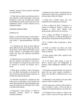 homens,  porque  haverá  grande  desolação              
no meio da terra.                                        6 Subamos contra Judá e atormentemo‐la; 
                                                       repartamo‐la entre nós e ponhamos um rei 
  13  Mas  haverá  ainda  uma  décima  parte  e        no meio dela, o filho de Tabeal.  
eles voltarão e serão devorados, como uma               
azinheira  e  como  um  carvalho  que,  depois           7  Assim  diz  o  Senhor  Deus:  Isso  não 
de desfolharem, ainda conservam em si sua              subsistirá nem tampouco acontecerá.  
substância;  assim,  a  santa  semente  será  a         
substância deles.                                        8  Pois  a  cabeça  da  Síria  é  Damasco  e  a 
                                                       cabeça  de  Damasco,  Rezim;  e  dentro  de 
SEGUNDO LIVRO DE NÉFI                                  sessenta  e  cinco  anos  Efraim  será 
                                                       quebrantado e deixará de ser um povo.  
CAPÍTULO 17                                             
                                                         9  E  a  cabeça  de  Efraim  é  Samaria  e  a 
Efraim e a Síria fazem guerra contra Judá—             cabeça de Samaria é o filho de Remalias. Se 
Cristo  nascerá  de  uma  virgem—Comparar              não crerdes, certamente não ficareis firmes.  
com  Isaías  7.  Aproximadamente  559–545               
a.C.                                                     10  E  o  Senhor  falou  novamente  a  Acaz, 
                                                       dizendo:  
  1  E  aconteceu  nos  dias  de  Acaz,  filho  de      
Jotão, filho de Uzias, rei de Judá, que Rezim,           11  Pede  ao  Senhor  teu  Deus  um  sinal; 
rei da Síria, e Peca, filho de Remalias, rei de        pede‐o  embaixo  nas  profundezas  ou  em 
Israel,  subiram  a  Jerusalém  para  pelejar          cima nas alturas.  
contra  ela,  mas  não  puderam  prevalecer             
contra ela.                                              12  Acaz,  porém,  disse:  Não  o  pedirei  nem 
                                                       tentarei o Senhor.  
  2 E deram aviso à casa de Davi, dizendo: A            
Síria  fez  aliança  com  Efraim.  E  moveu‐se‐          13  E  ele  disse:  Ouvi  agora,  ó  casa  de 
lhe o coração e o coração de seu povo, como            Davi—é  pouco  para  vós  afadigardes  os 
se  movem  as  árvores  do  bosque  com  o             homens,  ainda  afadigareis  também  o  meu 
vento.                                                 Deus?  
                                                        
  3 Então disse o Senhor a Isaías: Ide agora,            14 Portanto o próprio Senhor vos dará um 
tu  e  teu  filho,  Sear‐Jasube,  ao  encontro  de     sinal—Eis  que  uma  virgem  conceberá  e 
Acaz, ao fim do canal do tanque superior, na           dará  à  luz  um  filho;  e  Emanuel  será  o  seu 
estrada do campo do pisoeiro.                          nome.  
                                                        
  4  E  dize‐lhe:  Acautela‐te  e  aquieta‐te;  não      15 Manteiga e mel comerá, para que saiba 
temas  nem  se  desanime  o  teu  coração  por         rejeitar o mal e escolher o bem.  
esses dois pedaços de tição fumegantes, por             
causa do ardor da ira de Rezim com a Síria               16 Pois antes que o menino saiba rejeitar o 
e do filho de Remalias.                                mal  e  escolher  o  bem,  a  terra  de  que  te 
                                                       enfadas será abandonada por seus dois reis.  
  5  Porquanto  a  Síria,  Efraim  e  o  filho  de      
Remalias  tiveram  contra  ti  maligno                   17 O Senhor fará vir sobre ti e sobre o teu 
conselho, dizendo:                                     povo  e  sobre  a  casa  de  teu  pai,  pelo  rei  da 
 