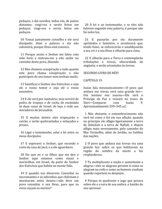 pedaços; e dai ouvidos, todos vós, de países             
distantes;  cingi‐vos  e  sereis  feitos  em              20  À  lei  e  ao  testemunho;  e  se  eles  não 
pedaços;  cingi‐vos  e  sereis  feitos  em              falarem segundo esta palavra, é porque não 
pedaços.                                                há neles luz.  
                                                         
  10  Tomai  juntamente  conselho  e  ele  será           21  E  passarão  por  ela  duramente 
dissipado;  dizei  a  palavra  e  ela  não              oprimidos  e  famintos;  e  acontecerá  que, 
subsistirá, porque Deus está conosco.                   tendo fome, se enfurecerão e amaldiçoarão 
                                                        a seu rei e a seu Deus e olharão para cima.  
  11  Porque  assim  o  Senhor  me  falou  com           
mão  forte  e  instruiu‐me  a  não  andar  no             22 E olharão para a Terra e contemplarão 
caminho deste povo, dizendo:                            tribulações  e  trevas,  obscuridade  de 
                                                        angústia; e serão arrastados às trevas.  
  12 Não chameis conspiração a tudo quanto               
este  povo  chama  conspiração;  e  não                 SEGUNDO LIVRO DE NÉFI  
participeis de seu temor nem tenhais medo.               
                                                        CAPÍTULO 19  
  13 Santificai o Senhor dos Exércitos; e seja           
ele  o  vosso  temor  e  seja  ele  o  vosso            Isaías  fala  messianicamente—O  povo  que 
assombro.                                               andava  em  trevas  verá  uma  grande  luz—
                                                        Um  menino  nos  nasceu—Ele  será  o 
  14 E ele será por santuário; mas servirá de           Príncipe  da  Paz  e  reinará  no  trono  de 
pedra  de  tropeço  e  de  rocha  de  escândalo         Davi—Comparar             com         Isaías     9. 
às  duas  casas  de  Israel;  de  laço  e  rede  aos    Aproximadamente 559–545 a.C.  
moradores de Jerusalém.                                  
                                                          1  Não  obstante,  o  entenebrecimento  não 
  15  E  muitos  dentre  eles  tropeçarão  e            será  tal  como  o  foi  em  sua  aflição,  quando 
cairão; e serão quebrantados e enlaçados e              no princípio ele afligiu ligeiramente a terra 
presos.                                                 de  Zebulom  e  a  terra  de  Naftali,  e  depois 
                                                        afligiu  mais  severamente,  pelo  caminho  do 
  16 Ligai  o  testemunho,  selai  a  lei  entre  os    Mar  Vermelho,  além  do  Jordão,  na  Galiléia 
meus discípulos.                                        das nações.  
                                                         
  17  E  esperarei  o  Senhor,  que  esconde  o           2  O  povo  que  andava  nas  trevas  viu  uma 
rosto da casa de Jacó; e a ele aguardarei.              grande  luz;  sobre  os  que  habitavam  na 
                                                        região  da  sombra  da  morte  a  luz 
  18  Eis  que  eu  e  os  filhos  que  me  deu  o      resplandeceu.  
Senhor  aqui  estamos  como  sinais  e                   
maravilhas,  em  Israel,  da  parte  do  Senhor           3 Tu multiplicaste a nação e aumentaste a 
dos Exércitos que habita no monte Sião.                 alegria—eles se alegram perante ti como se 
                                                        alegram na ceifa e como os homens exultam 
  19  E  quando  vos  disserem:  Consultai  os          quando repartem os despojos.  
necromantes e os adivinhos que chilreiam e               
murmuram  entre  dentes—não  deve  um                     4  Porque  tu  quebraste  o  jugo  que  pesava 
povo  consultar  o  seu  Deus,  para  que  os           sobre ele e a vara de seu ombro, o bastão do 
vivos ouçam os mortos?                                  seu opressor.  
 