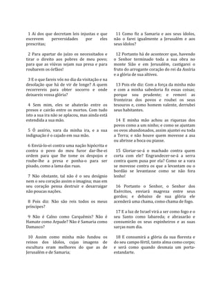                                                         
  1  Ai  dos  que  decretam  leis  injustas  e  que      11  Como  fiz  a  Samaria  e  aos  seus  ídolos, 
escrevem         perversidades        por      eles    não  o  farei  igualmente  a  Jerusalém  e  aos 
prescritas;                                            seus ídolos?  
                                                        
  2  Para  apartar  do  juízo  os  necessitados  e       12 Portanto há de acontecer que, havendo 
tirar  o  direito  aos  pobres  de  meu  povo;         o  Senhor  terminado  toda  a  sua  obra  no 
para  que  as  viúvas  sejam  sua  presa  e  para      monte  Sião  e  em  Jerusalém,  castigarei  o 
roubarem os órfãos!                                    fruto do arrogante coração do rei da Assíria 
                                                       e a glória de sua altivez.  
  3 E o que fareis vós no dia da visitação e na         
desolação  que  há  de  vir  de  longe?  A  quem         13 Pois ele diz: Com a força da minha mão 
recorrereis  para  obter  socorro  e  onde             e  com  a  minha  sabedoria  fiz  essas  coisas; 
deixareis vossa glória?                                porque  sou  prudente;  e  removi  as 
                                                       fronteiras  dos  povos  e  roubei  os  seus 
  4  Sem  mim,  eles  se  abaterão  entre  os          tesouros  e,  como  homem  valente,  derrubei 
presos  e  cairão  entre  os  mortos.  Com  tudo       seus habitantes.  
isto a sua ira não se aplacou, mas ainda está           
estendida a sua mão.                                     14  E  minha  mão  achou  as  riquezas  dos 
                                                       povos como a um ninho; e como se ajuntam 
  5  Ó  assírio,  vara  da  minha  ira,  e  a  sua     os ovos abandonados, assim ajuntei eu toda 
indignação é o cajado em sua mão.                      a  Terra;  e  não  houve  quem  movesse  a  asa 
                                                       ou abrisse a boca ou piasse.  
  6 Enviá‐lo‐ei contra uma nação hipócrita e            
contra  o  povo  do  meu  furor  dar‐lhe‐ei              15  Gloriar‐se‐á  o  machado  contra  quem 
ordem  para  que  lhe  tome  os  despojos  e           corta  com  ele?  Engrandecer‐se‐á  a  serra 
roube‐lhe  a  presa  e  ponha‐o  para  ser             contra quem puxa por ela? Como se a vara 
pisado, como a lama das ruas.                          se  movesse  contra  os  que  a  levantam  ou  o 
                                                       bordão  se  levantasse  como  se  não  fora 
  7  Não  obstante,  tal  não  é  o  seu  desígnio     lenho!  
nem o seu coração assim o imagina; mas em               
seu  coração  pensa  destruir  e  desarraigar            16  Portanto  o  Senhor,  o  Senhor  dos 
não poucas nações.                                     Exércitos,  enviará  magreza  entre  seus 
                                                       gordos;  e  debaixo  de  sua  glória  ele 
  8  Pois  diz:  Não  são  reis  todos  os  meus       acenderá uma chama, como chama de fogo.  
príncipes?                                              
                                                         17 E a luz de Israel virá a ser como fogo e o 
  9  Não  é  Calno  como  Carquêmis?  Não  é           seu  Santo  como  labareda;  e  abrasarão  e 
Hamate como Arpade? Não é Samaria como                 consumirão  os  seus  espinheiros  e  as  suas 
Damasco?                                               sarças num dia.  
                                                        
  10  Assim  como  minha  mão  fundou  os                18  E  consumirá  a  glória  da  sua  floresta  e 
reinos  dos  ídolos,  cujas  imagens  de               do seu campo fértil, tanto alma como corpo; 
escultura  eram  melhores  do  que  as  de             e  será  como  quando  desmaia  um  porta‐
Jerusalém e de Samaria;                                estandarte.  
 
