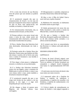                                                        
  19  E  o  resto  das  árvores  de  sua  floresta      29  Ultrapassaram  o  caminho;  alojaram‐se 
será  tão  pouco  que  um  menino  as  poderá         em Geba; Ramá teme; Gibeá de Saul fugiu.  
contar.                                                
                                                        30  Alça  a  voz,  ó  filha  de  Galim!  Faze‐a 
  20  E  acontecerá  naquele  dia  que  os            ouvir até Laís, ó pobre Anatote!  
remanescentes  de  Israel  e  os  da  casa  de         
Jacó que escaparem nunca mais se apoiarão               31  Madmena  foi  removida;  os  habitantes 
no  que  os  feriu,  mas  apoiar‐se‐ão,  em           de Gebim unem‐se para fugir.  
verdade, no Senhor, o Santo de Israel.                 
                                                        32  Ainda  permanecerá  ele  nesse  dia  em 
  21  Os  remanescentes  retornarão,  sim,  os        Nobe;  levantará  a  mão  contra  o  monte  da 
remanescentes de Jacó, ao Deus forte.                 filha de Sião, o outeiro de Jerusalém.  
                                                       
  22  Porque  embora  o  teu  povo,  Israel,  seja      33  Eis  que  o  Senhor,  o  Senhor  dos 
como  a  areia  do  mar,  ainda  assim  um            Exércitos, decepará o galho com violência; e 
remanescente  dele  retornará;  a  destruição         os  de  alta  estatura  serão  cortados  e  os 
decretada transbordará de justiça.                    altivos serão humilhados.  
                                                       
  23  Pois  o  Senhor  Deus  dos  Exércitos  fará       34  E  cortará  com  ferro  os  emaranhados 
uma  destruição,  determinada  em  toda  a            das  florestas  e  o  Líbano  cairá  pela  mão  de 
terra.                                                um poderoso.  
                                                       
  24  Portanto  assim  diz  o  Senhor  Deus  dos      SEGUNDO LIVRO DE NÉFI  
Exércitos: Ó povo meu, que habitas em Sião,            
não  temas  o  assírio;  ele  te  ferirá  com  uma    CAPÍTULO 21  
vara  e  contra  ti  levantará  o  seu  bordão  à      
maneira do Egito;                                     O  Tronco  de  Jessé  (Cristo)  julgará  com 
                                                      justiça—O conhecimento de Deus cobrirá a 
  25  Pois  daqui  a  bem  pouco  a  indignação       Terra  no  milênio—O  Senhor  levantará  um 
cessará; e a minha ira, na sua destruição.            estandarte  e  coligará  Israel—Comparar 
                                                      com  Isaías  11.  Aproximadamente  559–545 
  26  E  o  Senhor  dos  Exércitos  levantará         a.C.  
contra  ele  um  flagelo,  como  a  matança  de        
Midiã junto à rocha de Orebe; e como a sua              1 E sairá uma vara do tronco de Jessé e das 
vara  estava  sobre  o  mar,  assim  também  a        suas raízes um ramo crescerá.  
levantará à maneira do Egito.                          
                                                        2  E  repousará  sobre  ele  o  Espírito  do 
  27  E  acontecerá  naquele  dia  que  a  sua        Senhor,  o  espírito  de  sabedoria  e 
carga  será  tirada  do  teu  ombro  e,  do  teu      entendimento,  o  espírito  de  conselho  e  de 
pescoço,  o  seu  jugo;  e  o  jugo  será             fortaleza,  o  espírito  de  conhecimento  e  de 
despedaçado por causa da unção.                       temor ao Senhor;  
                                                       
  28  Ele  chegou  a  Aiate,  já  passou  para          3  E  fá‐lo‐á  rápido  de  entendimento  no 
Migrom;  em  Micmás  deixou  suas                     temor  do  Senhor;  e  não  julgará  segundo  a 
carruagens.  
 