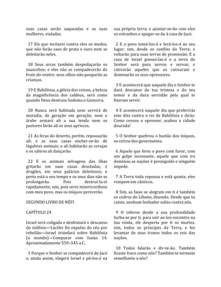 suas  casas  serão  saqueadas  e  as  suas             sua  própria  terra;  e  ajuntar‐se‐ão  com  eles 
mulheres, violadas.                                    os estranhos e apegar‐se‐ão à casa de Jacó.  
                                                        
  17  Eis  que  incitarei  contra  eles  os  medos,      2  E  o  povo  tomá‐los‐á  e  levá‐los‐á  ao  seu 
que não farão caso de prata e ouro nem se              lugar;  sim,  desde  os  confins  da  Terra;  e 
deleitarão neles.                                      voltarão para suas terras de promissão. E a 
                                                       casa  de  Israel  possuí‐las‐á  e  a  terra  do 
  18  Seus  arcos  também  despedaçarão  os            Senhor  será  para  servos  e  servas;  e 
mancebos;  e  eles  não  se  compadecerão  do          cativarão  aqueles  que  os  cativaram  e 
fruto do ventre; seus olhos não pouparão as            dominarão os seus opressores.  
crianças.                                               
                                                         3 E acontecerá que naquele dia o Senhor te 
  19 E Babilônia, a glória dos reinos, a beleza        dará  descanso  da  tua  tristeza  e  do  teu 
da  magnificência  dos  caldeus,  será  como           temor  e  da  dura  servidão  pela  qual  te 
quando Deus destruiu Sodoma e Gomorra.                 fizeram servir.  
                                                        
  20  Nunca  será  habitada  nem  servirá  de            4 E acontecerá naquele dia que proferirás 
moradia,  de  geração  em  geração;  nem  o            este  dito  contra  o  rei  de  Babilônia  e  dirás: 
árabe  armará  ali  a  sua  tenda  nem  os             Como  cessou  o  opressor,  acabou  a  cidade 
pastores farão ali os seus apriscos.                   dourada!  
                                                        
  21 As feras do deserto, porém, repousarão              5 O Senhor quebrou o bastão dos iníquos, 
ali;  e  as  suas  casas  encher‐se‐ão  de             os cetros dos governantes.  
lúgubres animais; e ali habitarão as corujas            
e os sátiros ali dançarão.                               6 Aquele que feriu o povo com furor, com 
                                                       um  golpe  incessante,  aquele  que  com  ira 
  22  E  os  animais  selvagens  das  ilhas            dominou as nações é perseguido e ninguém 
gritarão  em  suas  casas  desoladas;  e               impede.  
dragões,  em  seus  palácios  deleitosos;  e            
perto está o seu tempo e os seus dias não se             7 A Terra toda repousa e está quieta; eles 
prolongarão.            Pois          destruí‐la‐ei    rompem em cânticos.  
rapidamente; sim, pois serei misericordioso             
com meu povo, mas os iníquos perecerão.                  8 Sim, as faias se alegram em ti e também 
                                                       os cedros do Líbano, dizendo: Desde que tu 
SEGUNDO LIVRO DE NÉFI                                  caíste, nenhum lenhador subiu contra nós.  
                                                        
CAPÍTULO 24                                              9  O  inferno  desde  a  sua  profundidade 
                                                       turba‐se por ti, para sair ao teu encontro na 
Israel será coligada e desfrutará o descanso           tua  vinda;  ele  desperta  por  ti  os  mortos, 
do  milênio—Lúcifer  foi  expulso  do  céu  por        sim,  todos  os  príncipes  da  Terra,  e  fez 
rebelião—Israel  triunfará  sobre  Babilônia           levantar  de  seus  tronos  todos  os  reis  das 
(o  mundo)—Comparar  com  Isaías  14.                  nações.  
Aproximadamente 559–545 a.C.                            
                                                         10  Todos  falarão  e  dir‐te‐ão:  Também 
  1 Porque o Senhor se compadecerá de Jacó             ficaste fraco como nós? Também te tornaste 
e,  ainda  assim,  elegerá  Israel  e  pô‐los‐á  na    semelhante a nós?  
 
