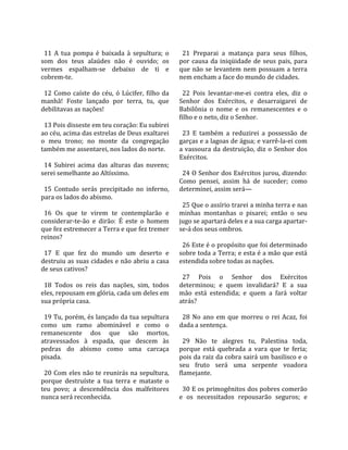                                                          
  11  A  tua  pompa  é  baixada  à  sepultura;  o         21  Preparai  a  matança  para  seus  filhos, 
som  dos  teus  alaúdes  não  é  ouvido;  os            por  causa  da  iniqüidade  de  seus  pais,  para 
vermes  espalham‐se  debaixo  de  ti  e                 que  não  se  levantem  nem  possuam  a  terra 
cobrem‐te.                                              nem encham a face do mundo de cidades.  
                                                         
  12  Como  caíste  do  céu,  ó  Lúcifer,  filho  da      22  Pois  levantar‐me‐ei  contra  eles,  diz  o 
manhã!  Foste  lançado  por  terra,  tu,  que           Senhor  dos  Exércitos,  e  desarraigarei  de 
debilitavas as nações!                                  Babilônia  o  nome  e  os  remanescentes  e  o 
                                                        filho e o neto, diz o Senhor.  
  13 Pois disseste em teu coração: Eu subirei            
ao céu, acima das estrelas de Deus exaltarei              23  E  também  a  reduzirei  a  possessão  de 
o  meu  trono;  no  monte  da  congregação              garças e a lagoas de água; e varrê‐la‐ei com 
também me assentarei, nos lados do norte.               a  vassoura  da  destruição,  diz  o  Senhor  dos 
                                                        Exércitos.  
  14  Subirei  acima  das  alturas  das  nuvens;         
serei semelhante ao Altíssimo.                            24 O Senhor dos Exércitos jurou, dizendo: 
                                                        Como  pensei,  assim  há  de  suceder;  como 
  15  Contudo  serás  precipitado  no  inferno,         determinei, assim será—  
para os lados do abismo.                                 
                                                          25 Que o assírio trarei a minha terra e nas 
  16  Os  que  te  virem  te  contemplarão  e           minhas  montanhas  o  pisarei;  então  o  seu 
considerar‐te‐ão  e  dirão:  É  este  o  homem          jugo se apartará deles e a sua carga apartar‐
que fez estremecer a Terra e que fez tremer             se‐á dos seus ombros.  
reinos?                                                  
                                                          26 Este é o propósito que foi determinado 
  17  E  que  fez  do  mundo  um  deserto  e            sobre toda a Terra; e esta é a mão que está 
destruiu as suas cidades e não abriu a casa             estendida sobre todas as nações.  
de seus cativos?                                         
                                                          27  Pois  o  Senhor  dos  Exércitos 
  18  Todos  os  reis  das  nações,  sim,  todos        determinou;  e  quem  invalidará?  E  a  sua 
eles, repousam em glória, cada um deles em              mão  está  estendida;  e  quem  a  fará  voltar 
sua própria casa.                                       atrás?  
                                                         
  19 Tu, porém, és lançado da tua sepultura               28  No  ano  em  que  morreu  o  rei  Acaz,  foi 
como  um  ramo  abominável  e  como  o                  dada a sentença.  
remanescente  dos  que  são  mortos,                     
atravessados  à  espada,  que  descem  às                 29  Não  te  alegres  tu,  Palestina  toda, 
pedras  do  abismo  como  uma  carcaça                  porque  está  quebrada  a  vara  que  te  feria; 
pisada.                                                 pois da raiz da cobra sairá um basilisco e o 
                                                        seu  fruto  será  uma  serpente  voadora 
  20 Com eles não te reunirás na sepultura,             flamejante.  
porque  destruíste  a  tua  terra  e  mataste  o         
teu  povo;  a  descendência  dos  malfeitores             30 E os primogênitos dos pobres comerão 
nunca será reconhecida.                                 e  os  necessitados  repousarão  seguros;  e 
 