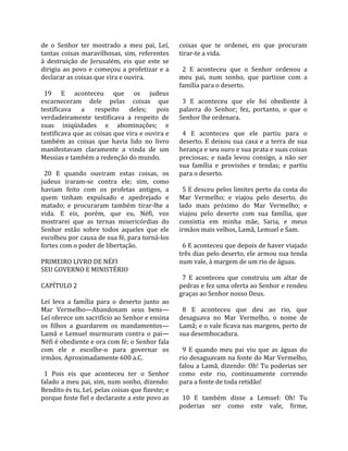 de  o  Senhor  ter  mostrado  a  meu  pai,  Leí,      coisas  que  te  ordenei,  eis  que  procuram 
tantas  coisas  maravilhosas,  sim,  referentes       tirar‐te a vida.  
à  destruição  de  Jerusalém,  eis  que  este  se      
dirigiu  ao  povo  e  começou  a  profetizar  e  a      2  E  aconteceu  que  o  Senhor  ordenou  a 
declarar as coisas que vira e ouvira.                 meu  pai,  num  sonho,  que  partisse  com  a 
                                                      família para o deserto.  
  19  E  aconteceu  que  os  judeus                    
escarneceram  dele  pelas  coisas  que                  3  E  aconteceu  que  ele  foi  obediente  à 
testificava  a  respeito  deles;  pois                palavra  do  Senhor;  fez,  portanto,  o  que  o 
verdadeiramente  testificava  a  respeito  de         Senhor lhe ordenara.  
suas  iniqüidades  e  abominações;  e                  
testificava que as coisas que vira e ouvira e           4  E  aconteceu  que  ele  partiu  para  o 
também  as  coisas  que  havia  lido  no  livro       deserto.  E  deixou  sua  casa  e  a  terra  de  sua 
manifestavam  claramente  a  vinda  de  um            herança e seu ouro e sua prata e suas coisas 
Messias e também a redenção do mundo.                 preciosas;  e  nada  levou  consigo,  a  não  ser 
                                                      sua  família  e  provisões  e  tendas;  e  partiu 
  20  E  quando  ouviram  estas  coisas,  os          para o deserto.  
judeus  iraram‐se  contra  ele;  sim,  como            
haviam  feito  com  os  profetas  antigos,  a           5 E desceu pelos limites perto da costa do 
quem  tinham  expulsado  e  apedrejado  e             Mar  Vermelho;  e  viajou  pelo  deserto,  do 
matado;  e  procuraram  também  tirar‐lhe  a          lado  mais  próximo  do  Mar  Vermelho;  e 
vida.  E  eis,  porém,  que  eu,  Néfi,  vos          viajou  pelo  deserto  com  sua  família,  que 
mostrarei  que  as  ternas  misericórdias  do         consistia  em  minha  mãe,  Saria,  e  meus 
Senhor  estão  sobre  todos  aqueles  que  ele        irmãos mais velhos, Lamã, Lemuel e Sam.  
escolheu por causa de sua fé, para torná‐los           
fortes com o poder de libertação.                       6 E aconteceu que depois de haver viajado 
                                                      três dias pelo deserto, ele armou sua tenda 
PRIMEIRO LIVRO DE NÉFI                                num vale, à margem de um rio de águas.  
SEU GOVERNO E MINISTÉRIO                               
                                                        7  E  aconteceu  que  construiu  um  altar  de 
CAPÍTULO 2                                            pedras e fez uma oferta ao Senhor e rendeu 
                                                      graças ao Senhor nosso Deus.  
Leí  leva  a  família  para  o  deserto  junto  ao     
Mar  Vermelho—Abandonam  seus  bens—                    8  E  aconteceu  que  deu  ao  rio,  que 
Leí oferece um sacrifício ao Senhor e ensina          desaguava  no  Mar  Vermelho,  o  nome  de 
os  filhos  a  guardarem  os  mandamentos—            Lamã; e o vale ficava nas margens, perto de 
Lamã  e  Lemuel  murmuram  contra  o  pai—            sua desembocadura.  
Néfi é obediente e ora com fé; o Senhor fala           
com  ele  e  escolhe‐o  para  governar  os              9  E  quando  meu  pai  viu  que  as  águas  do 
irmãos. Aproximadamente 600 a.C.                      rio desaguavam na fonte do Mar Vermelho, 
                                                      falou a Lamã, dizendo: Oh! Tu poderias ser 
  1  Pois  eis  que  aconteceu  ter  o  Senhor        como  este  rio,  continuamente  correndo 
falado a meu pai, sim, num sonho, dizendo:            para a fonte de toda retidão!  
Bendito és tu, Leí, pelas coisas que fizeste; e        
porque foste fiel e declaraste a este povo as           10  E  também  disse  a  Lemuel:  Oh!  Tu 
                                                      poderias  ser  como  este  vale,  firme, 
 