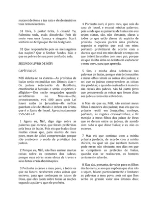 matarei de fome a tua raiz e ele destruirá os        
teus remanescentes.                                   4  Portanto  ouvi,  ó  povo  meu,  que  sois  da 
                                                    casa  de  Israel,  e  escutai  minhas  palavras; 
  31  Uiva,  ó  porta!  Grita,  ó  cidade!  Tu,     pois ainda que as palavras de Isaías não vos 
Palestina  toda,  estás  dissolvida!  Pois  do      sejam  claras,  são,  não  obstante,  claras  a 
norte  vem  uma  fumaça  e  ninguém  ficará         todos  os  que  estão  cheios  do  espírito  de 
solitário no tempo que lhe foi designado.           profecia.  Faço‐vos  porém  uma  profecia, 
                                                    segundo  o  espírito  que  está  em  mim; 
  32  Que  responderão  pois  os  mensageiros       portanto  profetizarei  de  acordo  com  a 
das  nações?  Que  o  Senhor  fundou  Sião  e       clareza que está em mim desde o tempo em 
que os pobres de seu povo confiarão nela.           que  deixei  Jerusalém  com  meu  pai;  porque 
                                                    eis que minha alma se deleita em esclarecer 
SEGUNDO LIVRO DE NÉFI                               o meu povo, para que aprenda.  
                                                     
CAPÍTULO 25                                           5  Sim,  e  minha  alma  deleita‐se  nas 
                                                    palavras de Isaías, porque vim de Jerusalém 
Néfi  deleita‐se  na  clareza—As  profecias  de     e meus olhos viram as coisas dos judeus; e 
Isaías  serão  entendidas  nos  últimos  dias—      sei  que  os  judeus  compreendem  as  coisas 
Os  judeus  retornarão  de  Babilônia,              dos profetas; e quando ensinados à maneira 
crucificarão  o  Messias  e  serão  dispersos  e    das  coisas  dos  judeus,  não  há  outro  povo 
afligidos—Eles  serão  resgatados  quando           que  compreenda  as  coisas  que  foram  ditas 
acreditarem             no         Messias—Ele,     aos judeus como eles entendem.  
primeiramente,  virá  600  anos  após  Leí           
haver  saído  de  Jerusalém—Os  nefitas               6  Mas  eis  que  eu,  Néfi,  não  ensinei  meus 
guardam a lei de Moisés e crêem em Cristo,          filhos à maneira dos judeus; mas eis que eu 
que  é  o  Santo  de  Israel.  Aproximadamente      próprio  residi  em  Jerusalém;  conheço, 
559–545 a.C.                                        portanto,  as  regiões  circunvizinhas;  e  fiz 
                                                    menção  a  meus  filhos  dos  juízos  de  Deus 
  1  Agora  eu,  Néfi,  digo  algo  sobre  as       que  se  deram  entre  os  judeus,  de  acordo 
palavras  que  escrevi,  que  foram  proferidas     com  tudo  o  que  disse  Isaías;  e  eu  não  os 
pela boca de Isaías. Pois eis que Isaías disse      escrevo.  
muitas  coisas  que,  para  muitos  de  meu          
povo,  eram  de  difícil  compreensão;  porque        7  Mas  eis  que  continuo  com  a  minha 
não  conhecem  o  modo  de  profetizar  dos         própria  profecia,  de  acordo  com  a  minha 
judeus.                                             clareza,  na  qual  sei  que  nenhum  homem 
                                                    pode  errar;  não  obstante,  nos  dias  em  que 
  2 Porque eu, Néfi, não lhes ensinei muitas        se  cumprirem  as  profecias  de  Isaías, 
coisas  sobre  os  costumes  dos  judeus;           quando  elas  se  realizarem,  os  homens 
porque  suas  obras  eram  obras  de  trevas  e     certamente saberão.  
seus feitos eram abominações.                        
                                                      8 Elas são, portanto, de valor para os filhos 
  3 Portanto escrevo a meu povo, a todos os         dos homens; e aos que supõem que elas não 
que  no  futuro  receberem  estas  coisas  que      o  sejam,  falarei  particularmente  e  limitarei 
escrevo,  para  que  conheçam  os  juízos  de       as  palavras  a  meu  povo;  pois  sei  que  lhes 
Deus,  que  eles  caem  sobre  todas  as  nações    serão  de  grande  valor  nos  últimos  dias; 
segundo a palavra que ele proferiu.  
 