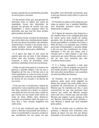 porque naquele dia as entenderão; portanto             Jerusalém  será  destruída  novamente;  pois 
as escrevi para o seu bem.                             ai dos que lutarem contra Deus e o povo de 
                                                       sua igreja!  
  9  E  do  mesmo  modo  que  uma  geração  foi         
destruída  entre  os  judeus  por  causa  de             15 Portanto os judeus serão dispersos por 
iniqüidade,  foram  eles  destruídos  de               todas  as  nações;  sim,  e  também  Babilônia 
geração  em  geração,  de  acordo  com  suas           será  destruída;  portanto  outras  nações 
iniqüidades;  e  nunca  qualquer  deles  foi           dispersarão os judeus.  
destruído  sem  que  isso  lhe  fosse  predito          
pelos profetas do Senhor.                                16  E  depois  de  haverem  sido  dispersos  e 
                                                       de o Senhor Deus os ter castigado pela mão 
  10  Portanto  foram  avisados  da  destruição        de  outros  povos  pelo  espaço  de  muitas 
que cairia sobre eles, imediatamente depois            gerações,  sim,  de  geração  em  geração,  até 
de meu pai deixar Jerusalém; não obstante,             serem persuadidos a acreditar em Cristo, o 
endureceram o coração e, de acordo com a               Filho de Deus, e  na  expiação,  que  é infinita 
minha  profecia,  foram  destruídos,  salvo            para toda a humanidade—e quando chegar 
aqueles levados cativos para a Babilônia.              o  dia  em  que  eles  acreditarem  em  Cristo, 
                                                       adorarem  o  Pai  em  seu  nome,  com  o 
  11  E  agora  isto  digo  eu,  por  causa  do        coração  puro  e  mãos  limpas;  e  não  mais 
espírito  que  está  em  mim.  E  não  obstante        esperarem  por  outro  Messias,  então  virá  o 
terem  sido  eles  levados,  retornarão  e             dia  em  que  será  essencial  que  eles 
ocuparão  a  terra  de  Jerusalém;  serão              acreditem nestas coisas.  
portanto restituídos à terra de sua herança.            
                                                         17  E  o  Senhor  estenderá  a  mão  pela 
  12 Mas eis que terão guerras e rumores de            segunda vez, a fim de resgatar seu povo de 
guerras;  e  quando  chegar  o  dia  em  que  o        seu estado decaído e de perdição. Portanto 
Unigênito  do  Pai,  sim,  o  Pai  dos  céus  e  da    fará uma obra maravilhosa e um assombro 
Terra manifestar‐se a eles na carne, eis que           no meio dos filhos dos homens.  
o rejeitarão por causa de suas iniqüidades e            
da  dureza  de  seu  coração  e  da  dureza  de          18  Portanto,  ele  irá  revelar‐lhes  suas 
sua cerviz.                                            palavras,  pelas  quais  serão  julgados  no 
                                                       último  dia,  porque  elas  serão  dadas  com  o 
  13 Eis que eles o crucificarão; e depois de          propósito  de  convencê‐los  do  verdadeiro 
permanecer numa sepultura pelo espaço de               Messias  que  foi  rejeitado  por  eles;  e  para 
três  dias,  levantar‐se‐á  dentre  os  mortos,        convencê‐los  de  que  não  precisam  mais 
com poder de cura em suas asas; e todos os             esperar  que  venha  um  Messias,  porque 
que  crerem  em  seu  nome  serão  salvos  no          outro  não  virá,  a  menos  que  seja  um  falso 
reino  de  Deus.  Minha  alma  deleita‐se,             Messias  que  engane  o  povo;  porque  só  há 
portanto, em profetizar sobre ele, pois vi os          um  Messias  mencionado  pelos  profetas  e 
seus  dias  e  meu  coração  magnifica  seu            esse  Messias  é  aquele  que  será  rejeitado 
santo nome.                                            pelos judeus.  
                                                        
  14  E  eis  que  acontecerá  que,  depois  de          19  Pois  de  acordo  com  as  palavras  dos 
haver  o  Messias  ressuscitado  dos  mortos  e        profetas,  o  Messias  virá  seiscentos  anos 
haver‐se manifestado a seu povo, a todos os            depois  da  época  em  que  meu  pai  deixou 
que  acreditarem  em  seu  nome,  eis  que             Jerusalém; e de acordo com as palavras dos 
 