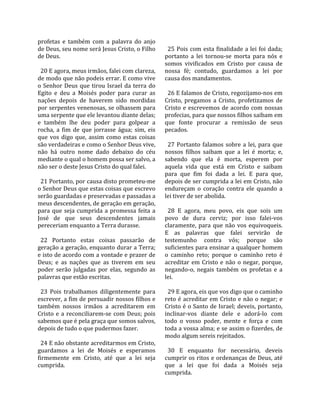 profetas  e  também  com  a  palavra  do  anjo          
de Deus, seu nome será Jesus Cristo, o Filho             25  Pois  com  esta  finalidade  a  lei  foi  dada; 
de Deus.                                               portanto  a  lei  tornou‐se  morta  para  nós  e 
                                                       somos  vivificados  em  Cristo  por  causa  de 
  20 E agora, meus irmãos, falei com clareza,          nossa  fé;  contudo,  guardamos  a  lei  por 
de modo que não podeis errar. E como vive              causa dos mandamentos.  
o  Senhor  Deus  que  tirou  Israel  da  terra  do      
Egito  e  deu  a  Moisés  poder  para  curar  as         26 E falamos de Cristo, regozijamo‐nos em 
nações  depois  de  haverem  sido  mordidas            Cristo,  pregamos  a  Cristo,  profetizamos  de 
por serpentes venenosas, se olhassem para              Cristo  e  escrevemos  de  acordo  com  nossas 
uma serpente que ele levantou diante delas;            profecias, para que nossos filhos saibam em 
e  também  lhe  deu  poder  para  golpear  a           que  fonte  procurar  a  remissão  de  seus 
rocha,  a  fim  de  que  jorrasse  água;  sim,  eis    pecados.  
que  vos  digo  que,  assim  como  estas  coisas        
são verdadeiras e como o Senhor Deus vive,               27  Portanto  falamos  sobre  a  lei,  para  que 
não  há  outro  nome  dado  debaixo  do  céu           nossos  filhos  saibam  que  a  lei  é  morta;  e, 
mediante o qual o homem possa ser salvo, a             sabendo  que  ela  é  morta,  esperem  por 
não ser o deste Jesus Cristo do qual falei.            aquela  vida  que  está  em  Cristo  e  saibam 
                                                       para  que  fim  foi  dada  a  lei.  E  para  que, 
  21 Portanto, por causa disto prometeu‐me             depois de ser cumprida a lei em Cristo, não 
o Senhor Deus que estas coisas que escrevo             endureçam  o  coração  contra  ele  quando  a 
serão guardadas e preservadas e passadas a             lei tiver de ser abolida.  
meus descendentes, de geração em geração,               
para  que  seja  cumprida  a  promessa  feita  a         28  E  agora,  meu  povo,  eis  que  sois  um 
José  de  que  seus  descendentes  jamais              povo  de  dura  cerviz;  por  isso  falei‐vos 
pereceriam enquanto a Terra durasse.                   claramente,  para  que  não  vos  equivoqueis. 
                                                       E  as  palavras  que  falei  servirão  de 
  22  Portanto  estas  coisas  passarão  de            testemunho  contra  vós;  porque  são 
geração a geração, enquanto durar a Terra;             suficientes para ensinar a qualquer homem 
e isto de acordo com a vontade e prazer de             o  caminho  reto;  porque  o  caminho  reto  é 
Deus;  e  as  nações  que  as  tiverem  em  seu        acreditar  em  Cristo  e  não  o  negar,  porque, 
poder  serão  julgadas  por  elas,  segundo  as        negando‐o,  negais  também  os  profetas  e  a 
palavras que estão escritas.                           lei.  
                                                        
  23  Pois  trabalhamos  diligentemente  para            29 E agora, eis que vos digo que o caminho 
escrever, a fim de persuadir nossos filhos e           reto  é  acreditar  em  Cristo  e  não  o  negar;  e 
também  nossos  irmãos  a  acreditarem  em             Cristo é o Santo de Israel; deveis, portanto, 
Cristo  e  a  reconciliarem‐se  com  Deus;  pois       inclinar‐vos  diante  dele  e  adorá‐lo  com 
sabemos que é pela graça que somos salvos,             todo  o  vosso  poder,  mente  e  força  e  com 
depois de tudo o que pudermos fazer.                   toda a vossa alma; e se assim o fizerdes, de 
                                                       modo algum sereis rejeitados.  
  24 E não obstante acreditarmos em Cristo,             
guardamos  a  lei  de  Moisés  e  esperamos              30  E  enquanto  for  necessário,  deveis 
firmemente  em  Cristo,  até  que  a  lei  seja        cumprir os ritos e ordenanças de Deus, até 
cumprida.                                              que  a  lei  que  foi  dada  a  Moisés  seja 
                                                       cumprida.  
 