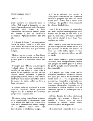                                                         
SEGUNDO LIVRO DE NÉFI                                    6  E  serão  visitados  por  trovões  e 
                                                       relâmpagos e terremotos e toda espécie de 
CAPÍTULO 26                                            destruição, porque o fogo da ira do Senhor 
                                                       estará  aceso  contra  eles  e  serão  como 
Cristo  exercerá  seu  ministério  entre  os           restolho; e o dia que há de vir os consumirá, 
nefitas—Néfi  prevê  a  destruição  de  seu            diz o Senhor dos Exércitos.  
povo—Eles falarão desde o pó—Os gentios                 
edificarão  falsas  igrejas  e  farão                    7  Oh!  A  dor  e  a  angústia  de  minha  alma 
combinações  secretas—O  Senhor  proíbe                pela perda daqueles de meu povo que serão 
aos  homens  o  uso  de  artimanhas                    mortos!  Pois  eu,  Néfi,  vi  essa  perda  e  ela 
sacerdotais.  Aproximadamente  559–545                 quase me consome na presença do Senhor; 
a.C.                                                   devo  porém  clamar  a  meu  Deus:  Teus 
                                                       caminhos são justos.  
  1  E  depois  de  haver  Cristo  ressuscitado         
dentre  os  mortos,  aparecerá  a  vós,  meus            8 Mas eis que os justos, que dão ouvidos às 
filhos e meus amados irmãos; e as palavras             palavras dos profetas e não os matam, mas 
que  ele  vos  disser  serão  a  lei  que  devereis    que  esperam  em  Cristo  com  firmeza  os 
cumprir.                                               sinais  que  serão  dados,  apesar  de  toda 
                                                       perseguição—eis  que  esses  são  os  que  não 
  2 Pois eis que em verdade vos digo: Vi que           perecerão.  
muitas  gerações  se  hão  de  passar  e  haverá        
grandes  guerras  e  contendas  entre  meu               9 Mas o Filho da Retidão aparecer‐lhes‐á e 
povo.                                                  curá‐los‐á; e eles terão paz com ele, até que 
                                                       três  gerações  se  tenham  passado  e  muitos 
  3  E  depois  que  o  Messias  vier,  meu  povo      da  quarta  geração  hajam  terminado  seus 
receberá  sinais  de  seu  nascimento  e               dias em retidão.  
também  de  sua  morte  e  ressurreição;  e             
aquele  dia  será  grande  e  terrível  para  os         10  E  depois  que  estas  coisas  tiverem 
iníquos,  porque  perecerão;  e  perecem               acontecido, uma rápida destruição advirá a 
porque  expulsam  os  profetas  e  os  santos  e       meu  povo;  pois  apesar  dos  sofrimentos  de 
apedrejam‐nos e matam; portanto o clamor               minha  alma,  eu  a  vi;  sei  portanto  que 
do  sangue  dos  santos  subirá  da  terra  a          acontecerá; e eles vendem‐se por nada; pois 
Deus, contra eles.                                     como  recompensa  de  seu  orgulho  e  de  sua 
                                                       insensatez, hão de colher destruição; pois já 
  4  Portanto  todos  os  orgulhosos  e  os  que       que  cedem  ao  diabo  e  escolhem  obras  de 
praticam  iniqüidade  serão  queimados                 trevas  em  lugar  de  luz,  devem  portanto  ir 
naquele  dia,  diz  o  Senhor  dos  Exércitos,         para o inferno.  
porque serão como restolho.                             
                                                         11  Pois  o  Espírito  do  Senhor  não  tentará 
  5  E  os  que  matam  os  profetas  e  os  santos    influenciar  para  sempre  o  homem.  E 
serão  tragados  pelas  profundezas  da  terra,        quando  o  Espírito  cessa  de  tentar 
diz  o  Senhor  dos  Exércitos;  e  montanhas          influenciar  o  homem,  advém  rápida 
cobri‐los‐ão e redemoinhos hão de carregá‐             destruição; e isto me aflige a alma.  
los  e  edifícios  cairão  sobre  eles,                 
despedaçando‐os e reduzindo‐os a pó.                     12  E  como  falei  a  respeito  de  os  judeus 
 