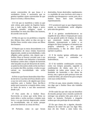 serem  convencidos  de  que  Jesus  é  o              destruídos,  foram  destruídos  rapidamente; 
verdadeiro  Cristo,  é  necessário  que  os           e  a  multidão  de  seus  terríveis  será  como  o 
gentios  também  sejam  convencidos  de  que          restolho que desaparece—assim, pois, diz o 
Jesus é o Cristo, o Eterno Deus;                      Senhor  Deus:  Será  num  instante, 
                                                      repentinamente.  
  13  E  de  que  se  manifesta  a  todos  os  que     
nele  crêem,  pelo  poder  do  Espírito  Santo;         19 E acontecerá que os que degenerarem, 
sim,  a  toda  nação,  tribo,  língua  e  povo,       caindo  na  incredulidade,  serão  afligidos 
fazendo  grandes  milagres,  sinais  e                pela mão dos gentios.  
maravilhas no meio dos filhos dos homens,              
de acordo com sua fé.                                   20  E  os  gentios  ensoberbecem‐se  no 
                                                      orgulho de seus olhos e tropeçam por causa 
  14 Mas eis que eu vos profetizo a respeito          da  sua  grande  pedra  de  tropeço,  de  modo 
dos  últimos  dias;  sobre  os  dias  em  que  o      que  constroem  muitas  igrejas;  não 
Senhor  Deus  revelar  estas  coisas  aos  filhos     obstante,  menosprezam  o  poder  e  os 
dos homens.                                           milagres de Deus e pregam a si mesmos sua 
                                                      própria  sabedoria  e  seu  próprio 
  15 Depois que os meus descendentes e os             conhecimento,  a  fim  de  obter  lucro  e 
descendentes  de  meus  irmãos  houverem              oprimir os pobres.  
degenerado, caindo na incredulidade, e sido            
afligidos  pelos  gentios,  sim,  depois  que  o        21  E  há  muitas  igrejas  edificadas  que 
Senhor  Deus  os  houver  cercado  com  o  seu        provocam  inveja  e  contendas  e 
arraial  e  sitiado  com  baluartes  e  levantado     malevolência.  
fortalezas contra eles; e depois de haverem            
sido lançados no pó até deixarem de existir,            22  E  há  também  combinações  secretas, 
as palavras dos justos ainda serão escritas e         como  nos  tempos  passados,  segundo  as 
as orações dos fiéis, ouvidas; e todos os que         combinações  do  diabo,  pois  ele  é  o 
caíram  na  incredulidade  não  serão                 fundador  de  todas  estas  coisas;  sim,  o 
esquecidos.                                           fundador  do  homicídio  e  das  obras  de 
                                                      trevas; sim, e guia‐os pelo pescoço com um 
  16 Pois os que forem destruídos falar‐lhes‐         cordel de linho, até amarrá‐los para sempre 
ão da terra e sua fala será fraca desde o pó e        com suas cordas fortes.  
a sua voz será como a de alguém que evoca              
espíritos;  pois  o  Senhor  Deus  dar‐lhe‐á            23  Pois  eis  que,  meus  amados  irmãos,  eu 
poder para sussurrar a respeito deles, como           vos  digo  que  o  Senhor  Deus  não  trabalha 
se  fosse  da  terra;  e  sua  fala  sussurrará       em trevas.  
desde o pó.                                            
                                                        24 Ele nada faz que não seja em benefício 
  17  Pois  assim  diz  o  Senhor  Deus:              do mundo; porque ama o mundo a ponto de 
Escreverão  as  coisas  que  serão  feitas  no        entregar  sua  própria  vida  para  atrair  a  si 
meio  deles  e  serão  escritas  e  seladas  num      todos  os  homens.  Portanto  a  ninguém 
livro;  e  os  que  tiverem  degenerado,  caindo      ordena que não participe de sua salvação.  
na  incredulidade,  não  as  terão,  porque            
procuram destruir as coisas de Deus.                    25  Eis  que  clama  ele  a  alguém,  dizendo: 
                                                      Afasta‐te  de  mim?  Eis  que  vos  digo:  Não; 
  18  Portanto,  como  os  que  foram                 mas  ele  diz:  Vinde  a  mim  todos  vós, 
 