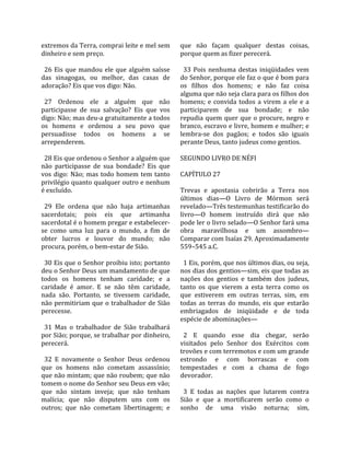 extremos da Terra, comprai leite e mel sem          que  não  façam  qualquer  destas  coisas, 
dinheiro e sem preço.                               porque quem as fizer perecerá.  
                                                     
  26  Eis  que  mandou  ele  que  alguém  saísse      33  Pois  nenhuma  destas  iniqüidades  vem 
das  sinagogas,  ou  melhor,  das  casas  de        do Senhor, porque ele faz o que é bom para 
adoração? Eis que vos digo: Não.                    os  filhos  dos  homens;  e  não  faz  coisa 
                                                    alguma que não seja clara para os filhos dos 
  27  Ordenou  ele  a  alguém  que  não             homens;  e  convida  todos  a  virem  a  ele  e  a 
participasse  de  sua  salvação?  Eis  que  vos     participarem  de  sua  bondade;  e  não 
digo: Não; mas deu‐a gratuitamente a todos          repudia  quem  quer  que  o  procure,  negro  e 
os  homens  e  ordenou  a  seu  povo  que           branco, escravo e livre, homem e mulher; e 
persuadisse  todos  os  homens  a  se               lembra‐se  dos  pagãos;  e  todos  são  iguais 
arrependerem.                                       perante Deus, tanto judeus como gentios.  
                                                     
  28 Eis que ordenou o Senhor a alguém que          SEGUNDO LIVRO DE NÉFI  
não  participasse  de  sua  bondade?  Eis  que       
vos  digo:  Não;  mas  todo  homem  tem  tanto      CAPÍTULO 27  
privilégio quanto qualquer outro e nenhum            
é excluído.                                         Trevas  e  apostasia  cobrirão  a  Terra  nos 
                                                    últimos  dias—O  Livro  de  Mórmon  será 
  29  Ele  ordena  que  não  haja  artimanhas       revelado—Três testemunhas testificarão do 
sacerdotais;  pois  eis  que  artimanha             livro—O  homem  instruído  dirá  que  não 
sacerdotal é o homem pregar e estabelecer‐          pode ler o livro selado—O Senhor fará uma 
se  como  uma  luz  para  o  mundo,  a  fim  de     obra  maravilhosa  e  um  assombro—
obter  lucros  e  louvor  do  mundo;  não           Comparar com Isaías 29. Aproximadamente 
procura, porém, o bem‐estar de Sião.                559–545 a.C.  
                                                     
  30 Eis que o Senhor proibiu isto; portanto          1 Eis, porém, que nos últimos dias, ou seja, 
deu o Senhor Deus um mandamento de que              nos dias dos gentios—sim, eis que todas as 
todos  os  homens  tenham  caridade;  e  a          nações  dos  gentios  e  também  dos  judeus, 
caridade  é  amor.  E  se  não  têm  caridade,      tanto  os  que  vierem  a  esta  terra  como  os 
nada  são.  Portanto,  se  tivessem  caridade,      que  estiverem  em  outras  terras,  sim,  em 
não  permitiriam  que  o  trabalhador  de  Sião     todas  as  terras  do  mundo,  eis  que  estarão 
perecesse.                                          embriagados  de  iniqüidade  e  de  toda 
                                                    espécie de abominações—  
  31  Mas  o  trabalhador  de  Sião  trabalhará      
por Sião; porque, se trabalhar por dinheiro,          2  E  quando  esse  dia  chegar,  serão 
perecerá.                                           visitados  pelo  Senhor  dos  Exércitos  com 
                                                    trovões e com terremotos e com um grande 
  32  E  novamente  o  Senhor  Deus  ordenou        estrondo  e  com  borrascas  e  com 
que  os  homens  não  cometam  assassínio;          tempestades  e  com  a  chama  de  fogo 
que não mintam; que não roubem; que não             devorador.  
tomem o nome do Senhor seu Deus em vão;              
que  não  sintam  inveja;  que  não  tenham           3  E  todas  as  nações  que  lutarem  contra 
malícia;  que  não  disputem  uns  com  os          Sião  e  que  a  mortificarem  serão  como  o 
outros;  que  não  cometam  libertinagem;  e        sonho  de  uma  visão  noturna;  sim, 
 