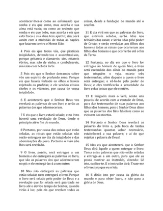 acontecer‐lhes‐á  como  ao  esfomeado  que             coisas,  desde  a  fundação  do  mundo  até  o 
sonha  e  eis  que  come,  mas  acorda  e  sua         seu fim.  
alma  está  vazia;  ou  como  ao  sedento  que          
sonha e eis que bebe, mas acorda e eis que               11 E dia virá em que as palavras do livro, 
está fraco e sua alma tem apetite; sim, será           que  estavam  seladas,  serão  lidas  nos 
assim  com  a  multidão  de  todas  as  nações         telhados das casas; e serão lidas pelo poder 
que lutarem contra o Monte Sião.                       de  Cristo;  e  serão  reveladas  aos  filhos  dos 
                                                       homens todas as coisas que ocorreram aos 
  4  Pois  eis  que  todos  vós,  que  praticais       filhos dos homens e que ocorrerão até o fim 
iniqüidades,  detende‐vos  e  assombrai‐vos,           da Terra.  
porque  gritareis  e  clamareis;  sim,  estareis        
ébrios,  mas  não  de  vinho,  e  cambaleareis,          12  Portanto,  no  dia  em  que  o  livro  for 
mas não com bebida forte.                              entregue  ao  homem  de  quem  falei,  o  livro 
                                                       será  escondido  dos  olhos  do  mundo  para 
  5  Pois  eis  que  o  Senhor  derramou  sobre        que  ninguém  o  veja,  exceto  três 
vós  um  espírito  de  profundo  sono.  Porque         testemunhas,  além  daquele  a  quem  o  livro 
eis  que  haveis  fechado  os  olhos  e  haveis        será  entregue;  e  vê‐lo‐ão  pelo  poder  de 
rejeitado  os  profetas;  e  ele  vendou  vossos       Deus;  e  eles  testificarão  a  veracidade  do 
chefes  e  os  videntes,  por  causa  de  vossa        livro e das coisas que ele contém.  
iniqüidade.                                             
                                                         13  E  ninguém  mais  o  verá,  senão  uns 
  6  E  acontecerá  que  o  Senhor  Deus  vos          poucos,  de  acordo  com  a  vontade  de  Deus, 
revelará as palavras de um livro e serão as            para  dar  testemunho  de  suas  palavras  aos 
palavras dos que adormeceram.                          filhos dos homens, pois o Senhor Deus disse 
                                                       que  as  palavras  dos  fiéis  falariam  como  se 
  7 E eis que o livro estará selado; e no livro        viessem dos mortos.  
haverá  uma  revelação  de  Deus,  desde  o             
princípio até o fim do mundo.                            14  Portanto  o  Senhor  Deus  revelará  as 
                                                       palavras  do  livro  e,  pela  boca  de  tantas 
  8 Portanto, por causa das coisas que estão           testemunhas  quantas  achar  necessário, 
seladas,  as  coisas  que  estão  seladas  não         estabelecerá  a  sua  palavra;  e  ai  do  que 
serão entregues no dia da iniqüidade e das             rejeitar a palavra de Deus!  
abominações do povo. Portanto o livro não               
lhes será revelado.                                      15  Mas  eis  que  acontecerá  que  o  Senhor 
                                                       Deus  dirá  àquele  a  quem  entregar  o  livro: 
  9  O  livro,  porém,  será  entregue  a  um          Toma estas palavras que não estão seladas 
homem e ele entregará as palavras do livro,            e  entrega‐as  a  um  outro,  para  que  ele  as 
que  são  as  palavras  dos  que  adormeceram          possa  mostrar  ao  instruído,  dizendo:  Lê 
no pó; e ele entregá‐las‐á a um outro;                 isto, suplico‐te. E o instruído dirá: Traze‐me 
                                                       o livro para que eu o leia.  
  10  Mas  não  entregará  as  palavras  que            
estão seladas nem entregará o livro. Porque              16  E  dirão  isto  por  causa  da  glória  do 
o  livro  será  selado  pelo  poder  de  Deus  e  a    mundo  e  para  obter  lucro,  e  não  para  a 
revelação  que  foi  selada  será  guardada  no        glória de Deus.  
livro até o devido tempo do Senhor, quando 
virão  à  luz;  pois  eis  que  revelam  todas  as 
 