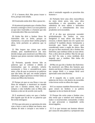                                                      mim  é  ensinado  segundo  os  preceitos  dos 
  17  E  o  homem  dirá:  Não  posso  trazer  o       homens—  
livro, porque está selado.                             
                                                        26  Portanto  farei  uma  obra  maravilhosa 
  18 O instruído então dirá: Não o posso ler.         no  meio  deste  povo,  sim,  uma  obra 
                                                      maravilhosa  e  um  assombro,  pois  a 
  19 Acontecerá portanto que o Senhor Deus            sabedoria  de  seus  sábios  e  instruídos 
tornará a entregar o livro e as suas palavras         perecerá  e  o  entendimento  dos  seus 
ao que não é instruído; e o homem que não             prudentes será escondido.  
é instruído dirá: Não sou instruído.                   
                                                        27  E  ai  dos  que  procuram  esconder 
  20  Então  lhe  dirá  o  Senhor  Deus:  Os          profundamente  do  Senhor  os  seus 
instruídos  não  as  lerão,  porque  as               desígnios!  E  suas  obras  são  feitas  às 
rejeitaram,  e  eu  posso  fazer  minha  própria      escuras; e dizem: Quem nos vê e quem nos 
obra;  lerás  portanto  as  palavras  que  te         conhece?  E  também  dizem:  Certamente  a 
darei.                                                inversão  que  fazeis  das  coisas  será 
                                                      considerada  como  a  argila  do  oleiro.  Mas 
  21  Não  toques  nas  coisas  que  estão            eis que eu lhes mostrarei, diz o Senhor dos 
seladas,  pois  manifestá‐las‐ei  em  meu             Exércitos, que conheço todas as suas obras. 
devido tempo; pois mostrarei aos filhos dos           Pois a obra dirá do artífice: Não foi ele que 
homens  que  posso  executar  minha  própria          me  fez?  Ou  seja,  a  coisa  moldada  dirá 
obra.                                                 daquele  que  a  moldou:  Não  tinha  ele 
                                                      entendimento?  
  22  Portanto,  quando  tiveres  lido  as             
palavras  que  te  ordenei  e  obtido  as               28 Mas eis que diz o Senhor dos Exércitos: 
testemunhas  que  te  prometi,  selarás               Eu  mostrarei  aos  filhos  dos  homens  que 
novamente  o  livro  e  escondê‐lo‐ás  para           dentro em breve o Líbano se converterá em 
mim,  a  fim  de  que  eu  preserve  as  palavras     um  campo  fértil;  e  o  campo  fértil  será 
que  não  leste,  até  que,  em  minha  própria       apreciado como uma floresta.  
sabedoria, julgue oportuno revelar todas as            
coisas aos filhos dos homens.                           29  E  naquele  dia  o  surdo  ouvirá  as 
                                                      palavras do livro; e de dentro da escuridão 
  23  Porque  eis  que  eu  sou  Deus;  e  sou  um    e das trevas verão os olhos dos cegos.  
Deus  de  milagres;  e  mostrarei  ao  mundo           
que  sou  o  mesmo  ontem,  hoje  e  para               30 E os mansos também florescerão e seu 
sempre;  e  não  trabalho  com  os  filhos  dos       gozo  estará  no  Senhor;  e  os  pobres 
homens a não ser de acordo com sua fé.                regozijar‐se‐ão no Santo de Israel.  
                                                       
  24  E  acontecerá  outra  vez  que  o  Senhor         31  Porque  tão  certo  como  o  Senhor  vive, 
dirá  àquele  que  há  de  ler  as  palavras  que     eles  verão  que  o  temível  será  reduzido  a 
lhe serão entregues:                                  nada e o escarnecedor, consumido; e todos 
                                                      os  que  procuram  a  iniqüidade  serão 
  25 Pois que este povo se aproxima de mim            desarraigados;  
com a boca e com os lábios me honra, mas               
afastou  de  mim  o  coração  e  seu  temor  a          32  E  os  que  tornam  um  homem  ofensor 
                                                      por causa de uma palavra; e preparam uma 
 