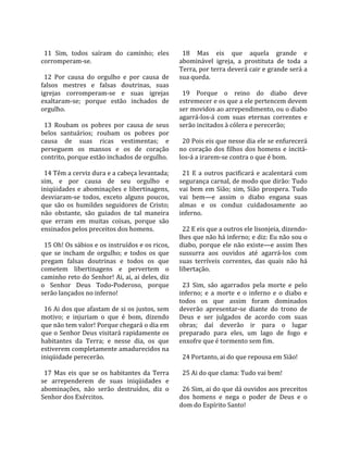                                                        
  11  Sim,  todos  saíram  do  caminho;  eles           18  Mas  eis  que  aquela  grande  e 
corromperam‐se.                                       abominável  igreja,  a  prostituta  de  toda  a 
                                                      Terra, por terra deverá cair e grande será a 
  12  Por  causa  do  orgulho  e  por  causa  de      sua queda.  
falsos  mestres  e  falsas  doutrinas,  suas           
igrejas  corromperam‐se  e  suas  igrejas               19  Porque  o  reino  do  diabo  deve 
exaltaram‐se;  porque  estão  inchados  de            estremecer e os que a ele pertencem devem 
orgulho.                                              ser movidos ao arrependimento, ou o diabo 
                                                      agarrá‐los‐á  com  suas  eternas  correntes  e 
  13  Roubam  os  pobres  por  causa  de  seus        serão incitados à cólera e perecerão;  
belos  santuários;  roubam  os  pobres  por            
causa  de  suas  ricas  vestimentas;  e                 20 Pois eis que nesse dia ele se enfurecerá 
perseguem  os  mansos  e  os  de  coração             no  coração  dos  filhos  dos  homens  e  incitá‐
contrito, porque estão inchados de orgulho.           los‐á a irarem‐se contra o que é bom.  
                                                       
  14 Têm a cerviz dura e a cabeça levantada;            21  E  a  outros  pacificará  e  acalentará  com 
sim,  e  por  causa  de  seu  orgulho  e              segurança carnal, de modo que dirão: Tudo 
iniqüidades  e  abominações  e  libertinagens,        vai  bem  em  Sião;  sim,  Sião  prospera.  Tudo 
desviaram‐se  todos,  exceto  alguns  poucos,         vai  bem—e  assim  o  diabo  engana  suas 
que  são  os  humildes  seguidores  de  Cristo;       almas  e  os  conduz  cuidadosamente  ao 
não  obstante,  são  guiados  de  tal  maneira        inferno.  
que  erram  em  muitas  coisas,  porque  são           
ensinados pelos preceitos dos homens.                   22 E eis que a outros ele lisonjeia, dizendo‐
                                                      lhes que não há inferno; e diz: Eu não sou o 
  15 Oh! Os sábios e os instruídos e os ricos,        diabo,  porque  ele  não  existe—e  assim  lhes 
que  se  incham  de  orgulho;  e  todos  os  que      sussurra  aos  ouvidos  até  agarrá‐los  com 
pregam  falsas  doutrinas  e  todos  os  que          suas  terríveis  correntes,  das  quais  não  há 
cometem  libertinagens  e  pervertem  o               libertação.  
caminho reto do Senhor! Ai, ai, ai deles, diz          
o  Senhor  Deus  Todo‐Poderoso,  porque                 23  Sim,  são  agarrados  pela  morte  e  pelo 
serão lançados no inferno!                            inferno;  e  a  morte  e  o  inferno  e  o  diabo  e 
                                                      todos  os  que  assim  foram  dominados 
  16 Ai dos que afastam de si os justos, sem          deverão  apresentar‐se  diante  do  trono  de 
motivo;  e  injuriam  o  que  é  bom,  dizendo        Deus  e  ser  julgados  de  acordo  com  suas 
que não tem valor! Porque chegará o dia em            obras;  daí  deverão  ir  para  o  lugar 
que o Senhor Deus visitará rapidamente os             preparado  para  eles,  um  lago  de  fogo  e 
habitantes  da  Terra;  e  nesse  dia,  os  que       enxofre que é tormento sem fim.  
estiverem completamente amadurecidos na                
iniqüidade perecerão.                                   24 Portanto, ai do que repousa em Sião!  
                                                       
  17  Mas  eis  que  se  os  habitantes  da  Terra      25 Ai do que clama: Tudo vai bem!  
se  arrependerem  de  suas  iniqüidades  e             
abominações,  não  serão  destruídos,  diz  o           26 Sim, ai do que dá ouvidos aos preceitos 
Senhor dos Exércitos.                                 dos  homens  e  nega  o  poder  de  Deus  e  o 
                                                      dom do Espírito Santo!  
 