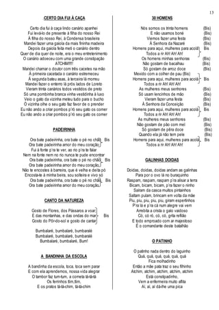 13
.CERTO DIA FUI À CAÇA
Certo dia fui à caça lindo canário apanhei
Fui levá-lo de presente à filha do nosso Rei
À filha do nosso Rei, à Condensa brasileira
Mandei fazer uma gaiola da mais fininha madeira
Depois da gaiola feita meti o canário dentro
Quer de dia quer de noite, era o meu entretenimento
O canário adoeceu com uma grande constipação
ATCHIM!!!!!
Mandei chamar o doutor com três cacetes na mão
À primeira cacetada o canário estremeceu
À segunda bateu asas, à terceira lá morreu
Mandei fazer o enterro lá prós lados de Loreto
Vieram trinta canários todos vestidos de preto
Só uma pombinha branca vinha vestidinha à luxo
Veio o gato da vizinha meteu tudo para o bucho
Ó vizinha olhe o seu gato faz favor de o prender
Eu não ando a criar pombos p’ró seu gato os comer
Eu não ando a criar pombos p’ró seu gato os comer
PADEIRINHA
Ora bate padeirinha, ora bate o pé no chão Bis
Ora bate padeirinha amor do meu coração
Fui à fonte p’ra te ver, ao rio p’ra te falar
Nem na fonte nem no rio nunca te pude encontrar
Ora bate padeirinha, ora bate o pé no chão Bis
Ora bate padeirinha amor do meu coração
Não te encostes à barreira, que é velha e deita pó
Encosta-te à minha beira, sou solteira e vivo só
Ora bate padeirinha, ora bate o pé no chão Bis
Ora bate padeirinha amor do meu coração
CANTO DA NATUREZA
Gosto de Flores, dos Pássaros a voar;
E das montanhas, e das ondas do mar Bis
Gosto do Pôr-do-sol e gosto de cantar
Bumbalaré, bumbalaré, bumbaralé
Bumbalaré, bumbalaré, bumbaralé
Bumbalaré, bumbalaré, Bum!
A BANDINHA DA ESCOLA
A bandinha da escola, toca, toca sem parar
E com ela aprendemos, nossa vida alegrar
O tambor faz tum-tum, a corneta tá-tá-tá
Os ferrinhos tlim,tlim,
E os pratos tá-tá-chim, tá-tá-chim
30 HOMENS
Nós somos os trinta homens (Bis)
E não usamos boné (Bis)
Viemos fazer uma festa (Bis)
À Senhora da Nazaré (Bis)
Homens para aqui, mulheres para acolá Bis
Todos a rir Ah! Ah! Ah!
Os homens minhas senhoras (Bis)
Não gostam de bacalhau (Bis)
Só gostam de arroz doce (Bis)
Mexido com a colher de pau (Bis)
Homens para aqui, mulheres para acolá Bis
Todos a rir Ah! Ah! Ah!
As mulheres meus senhores (Bis)
Só usam lencinhos de mão (Bis)
Vieram fazer uma festa (Bis)
À Senhora da Conceição (Bis)
Homens para aqui, mulheres para acolá Bis
Todos a rir Ah! Ah! Ah!
As mulheres meus senhores (Bis)
Não gostam de pão com mel (Bis)
Só gostam de pêra doce (Bis)
Quando ela já não tem pele (Bis)
Homens para aqui, mulheres para acolá Bis
Todos a rir Ah! Ah! Ah!
GALINHAS DOIDAS
Doidas, doidas, doidas andam as galinhas
Para por o ovo lá no buraquinho
Raspam, raspam, raspam p’ra alisar a terra
Bicam, bicam, bicam, p’ra fazer o ninho
Saíram da casca muitos pintainhos
Saltam pulam, brincam em volta da mãe
Piu, piu, piu, piu, piu, giram espertinhos
P’ra lá e p’ra cá num alegre vai vem
Arrebita a crista o galo vaidoso
Có, có ró, có, có, grita refilão
E todo emproado com ar majestoso
É o comandante deste batalhão
O PATINHO
O patinho nada dentro do laguinho
Quá, quá, quá, quá, quá, quá
Fica molhadinho
Então a mãe pata traz o seu filhinho
Atchim, atchim, atchim, atchim, atchim
Está constipadinho,
Vem a enfermeira muito aflita
Aí, aí, aí dá-lhe uma pica
 