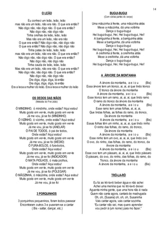 14
O LEÃO
Eu conheci um leão, leão, leão
mas não era um leão, não era não. O que era então?
Não digo não, não digo não. O que era então?
Não digo não, não digo não
Tinha orelhas de leão, leão, leão
Mas não era um leão, não era não
O que era então? Não digo não, não digo não
O que era então? Não digo não, não digo não
Tinha patas de leão, leão, leão
mas não era um leão, não era não. O que era então?
Não digo não, não digo não. O que era então?
Não digo não, não digo não
Tinha cauda de leão, leão, leão
Mas não era um leão, não era não. O que era então?
Não digo não, não digo não. O que era então?
Não digo não, não digo não
Ora diga, diga, diga, lá então
Ora diga, diga, diga, lá então
Era a leoa a mulher do leão. Era a leoa a mulher do leão
OS DEDOS DAS MÃOS
(Melodia do Frei João)
Ó MINDINHO, ó mindinho, onde estás? Aqui estou!
Muito gosto em ver-te, muito gosto em ver-te
Já me vou, já se foi (MINDINHO)
Ó VIZINHO, ó vizinho, onde estás? Aqui estou!
Muito gosto em ver-te, muito gosto em ver-te
Já me vou, já se foi (ANELAR)
Ó PAI DE TODOS, ó pai de todos,
Onde estás? Aqui estou!
Muito gosto em ver-te, muito gosto em ver-te
Já me vou, já se foi (MÉDIO)
Ó FURA-BOLOS, ó fura-bolos,
Onde estás? Aqui estou!
Muito gosto em ver-te, muito gosto em ver-te
Já me vou, já se foi (INDICADOR)
Ó MATA PIOLHOS, ó mata piolhos,
Onde estás? Aqui estou!
Muito gosto em ver-te, muito gosto em ver-te
Já me vou, já se foi (POLEGAR)
Ó MÃOZINHA, ó mãozinha, onde estás? Aqui estou!
Muito gosto em ver-te, muito gosto em ver-te
Já me vou, já se foi
3 PORQUINHOS
3 porquinhos pequeninos, foram todos passear
Encontraram outros 3 e puseram-se a cantar
( Bis - saltar, dançar, etc.)
BUGUI-BUGUI
(Com várias partes do corpo)
Uma mãozinha à frente, uma mãozinha atrás
Mexe a mãozinha, dá uma voltinha
Dança o bugui-bugui
Hei bugui-bugui, Hei, Hei bugui-bugui, Hei!
A barriguinha à frente, a barriguinha atrás
Mexe a barriguinha ,dá uma voltinha
Dança o bugui-bugui
Hei bugui-bugui, Hei, Hei bugui-bugui, Hei!
A orelhinha à frente, a orelhinha atrás
Mexe a orelhinha ,dá uma voltinha
Dança o bugui-bugui
Hei bugui-bugui, Hei, Hei bugui-bugui, Hei!
A ÁRVORE DA MONTANHA
A árvore da montanha, a e i o u (Bis)
Essa árvore tem um tronco, ai, ai, ai que lindo tronco
O tronco da árvore da montanha
A árvore da montanha, a e i o u (Bis)
Esse tronco tem um ramo, ai, ai, ai, que lindo ramo
O ramo do tronco da árvore da montanha
A árvore da montanha, a e i o u (Bis)
Esse ramo tem umas folhas, ai, ai, ai,
Que lindas folhas, as folhas do ramo, do tronco,
Da árvore da montanha
A árvore da montanha, a e i o u (Bis)
Essas folhas têm um ninho, ai, ai, ai, que lindo ninho
O ninho das folhas, do ramo, do tronco,
Da árvore da montanha
A árvore da montanha, a e i o u (Bis)
Esse ninho tem um ovo, ai, ai, ai, que lindo ovo
O ovo, do ninho, das folhas, do ramo, do tronco, da
Árvore da montanha
A árvore da montanha, a e i o u (Bis)
Esse ovo tem um pássaro, ai, ai, ai, que lindo pássaro
O pássaro, do ovo, do ninho, das folhas, do ramo, do
Tronco, da árvore da montanha
A árvore da montanha, a e i o u (Bis)
TRÓ-LA-RÓ
Eu fui ao tró-la-ró beber água e não achei
Achei uma menina que no tró-la-ró deixei
Aguenta minha gente, que uma hora não é nada
Quem não canta agora, cantará de madrugada
Oh, oh, (Susana) oh, oh, oh, Susaninha
Vais cantar agora, vais cantar sozinha.
“Eu cantar não sei, mas quero aprender
vou pedir à (um nome) para mo fazer.”
 