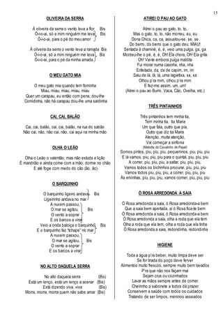 15
OLIVEIRA DA SERRA
À oliveira da serra o vento leva a flor Bis
Ó-i-o-ai, só a mim ninguém me leva Bis
Ó-i-o-ai, para o pé do meu amor
À oliveira da serra o vento leva a ramada Bis
Ó-i-o-ai, só a mim ninguém me leva Bis
Ó-i-o-ai, para o pé da minha amada
O MEU GATO MIA
O meu gato mia quando tem fominha
Miau, miau, miau, miau, miau
Quer um carapau, eu então com pena, dou-lhe
Comidinha, não há carapau dou-lhe uma sardinha
CAI, CAI, BALÃO
Cai, cai, balão, cai, cai, balão, na rua do sabão
Não cai, não, não cai, não, cai aqui na minha mão
OLHA O LEÃO
Olha o Leão o valentão, mas não estuda a lição
É mandrião e ainda come com a mão, dorme no chão
E até foge com medo do cão (ão, ão)
O BARQUINHO
O barquinho ligeiro andava Bis
Ligeirinho andava no mar
A nuvem passou,
O mar se agitou, Bis
O vento a soprar
E os barcos a virar
Veio a onda baloiça o barquinho, Bis
E o barquinho faz “tchape” no mar
A nuvem passou,
O mar se agitou, Bis
O vento a soprar
E os barcos a virar
NO ALTO DAQUELA SERRA
No alto daquela serra (Bis)
Está um lenço, está um lenço a acenar (Bis)
Está dizendo viva, viva (Bis)
Morra, morra, morra quem não sabe amar (Bis)
ATIREI O PAU AO GATO
Atirei o pau ao gato, to, to,
Mas o gato, to, to, não morreu, eu, eu
Dona Chica, ca, ca, assustou-se, se, se
Do berro, do berro que o gato deu: MIAU!
Sentada à chaminé, é, é, veio uma pulga, ga, ga
Mordeu-lhe o pé, é, é, Oh! Ela chora, Oh! Ela grita
Oh! Vai-te embora pulga maldita
Fui morar numa casinha, nha, nha
Enfeitada, da, da de capim, im, im
Saiu de lá, lá, lá, uma lagartixa, xa, xa
Olhou p’ra mim, olhou p’ra mim
E fez-me assim, um, um!
(Atirei o pau ao Burro, Vaca, Cão, Ovelha, etc.)
TRÊS PINTAINHOS
Três pintainhos tem minha tia,
Tem minha tia, tia Maria
Um que fala, outro que pia,
Outro que diz tia Maria
Atenção, muita atenção,
Vai começar a sinfonia
(Melodia do Cavalinho de Papel)
Somos pintos, piu, piu, piu, pequeninos, piu, piu, piu
E lá vamos, piu, piu, piu para o quintal, piu, piu, piu
A correr, piu, piu, piu, a saltar, piu, piu, piu,
Vamos todos os bichinhos procurar, piu, piu, piu
Vamos todos piu, piu, piu, a correr, piu, piu, piu
Às ervinhas, piu, piu, piu, vamos comer, piu, piu, piu
Ó ROSA ARREDONDA A SAIA
Ó Rosa arredonda a saia, ó Rosa arredonda-a bem
Que a saia bem apertada, aí ó Rosa fica-te bem
Ó Rosa arredonda a saia, ó Rosa arredonda-a bem
Ó Rosa arredonda a saia, olha a roda que ela tem
Olha a roda que ela tem, olha a roda que ela tinha
Ó Rosa arredonda a saia, redondinha, redondinha
HIGIENE
Toda a água p’ra beber, muito limpa deve ser
Se for tirada do poço deve ferver
Alimentos muito frescos, sempre muito bem lavados
P’ra que não nos façam mal
Sejam crus ou cozinhados
Lavar as mãos sempre antes de comer
Cheirinho a sabonete a todos dá prazer
Conservem a saúde com todos os cuidados
Tratando de ser limpos, meninos asseados
 
