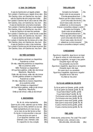16
A SAIA DA CAROLINA
A saia da Carolina tem um lagarto pintado (Bis)
Tem cuidado ó Carolina que o lagarto dá ao rabo (Bis)
Sim Carolina, óióai, sim Carolina óai, meu bem (Bis)
saia da Carolina não tem prega nem botão (Bis)
Tem cautela ó Carolina não te caia a saia ao chão (Bis)
Sim Carolina, óióai, sim Carolina óai, meu bem (Bis)
A saia da Carolina tem uma barra encarnada (Bis)
Tem cuidado ó Carolina não fique a saia rasgada (Bis)
Sim Carolina, óióai, sim Carolina óai, meu bem (Bis)
A saia da Carolina é da mais fina cambraia (Bis)
Tem cuidado ó Carolina que o vento leva-te a saia (Bis)
Sim Carolina, óióai, sim Carolina óai, meu bem (Bis)
A saia da Carolina foi lavada com sabão (Bis)
Tem cuidado ó Carolina não lhe deixes pôr a mão (Bis)
Sim Carolina, óióai, sim Carolina óai, meu bem (Bis)
A saia da Carolina é curta, é das modernas (Bis)
Tem cuidado ó Carolina que ela não te tapa as pernas (Bis)
Sim Carolina, óióai, sim Carolina óai, meu bem (Bis)
OS TRÊS GATINHOS
Os três gatinhos perderam os chapelinhos
Puseram-se a chorar
Oh mãe, mãezinha perdemos os chapelinhos
Não os podemos achar
MÃE: Perderam os chapelinhos?
Ah! que feios gatinhos, então não vão brincar
Miau-fru-fru, Miau-fru-fru,
Então não vão brincar, então não vão brincar
Os três gatinhos acharam os chapelinhos
Puseram-se a cantar
Oh mãe, mãezinha os nossos chapelinhos
Já os pudemos achar
MÃE: Acharam os chapelinhos?
Ah! Que lindos gatinhos, então já vão brincar
Miau-fru-fru, Miau-fru-fru,
Então já vão brincar, então já vão brincar!
A MACHADINHA
Àh, àh, àh, minha machadinha, (Bis)
Quem te pôs a mão, sabendo que és minha (Bis)
Sabendo que és minha, também eu sou tua (Bis)
Salta machadinha lá p’ró meio da rua (Bis)
Lá no meio da rua não hei-de eu ficar (Bis)
Eu hei-de ir à roda escolher o meu par (Bis)
O meu par já eu sei quem é (Bis)
É um rapazinho chamado José (Bis)
Chamado José, chamado João (Bis)
É o rapazinho do meu coração (Bis)
TIRO-LIRO-LIRO
Comadre rica Comadre Bis
Gosto muito da sua pequena
É bonita apresenta-se bem Bis
Parece que tem a face morena
Lá em cima está o tiro-liro-liro Bis
Cá em baixo está o tiro-liro-ló
Juntaram-se os dois à esquina Bis
A tocar a concertina a dançar o solidó
Comadre rica Comadre Bis
Gosto muito da sua afilhada
É bonita apresenta-se bem Bis
Parece que tem a face rosada
Lá em cima está o tiro-liro-liro Bis
Cá em baixo está o tiro-liro-ló
J untaram-se os dois à esquina Bis
A tocar a concertina a dançar o solidó
O REGADINHO
Água leva o regadinho, água leva e vai regar
A água do nosso rio corre toda para o mar
Água leva o regadinho, vai regar o meu jardim
Enquanto rega e não rega
Vou pensando cá p’ra mim
Água leva o regadinho, água leva e vai regando
Enquanto rega e não rega
Em quem devo vou pensando
Água leva o regadinho, água leva o regador
Enquanto leva e não leva
Vou falar ao meu amor
EU FUI AO JARDIM DA CELESTE
Eu fui ao jardim da Celeste, giroflé, giroflá
Eu fui ao jardim da Celeste giroflé, flé, flá
O que foste lá fazer? giroflé, giroflá
O que foste lá fazer? giroflé, flé, flá
Fui lá buscar uma rosa, giroflé, giroflá
Fui lá buscar uma rosa, giroflé, flé, flá
Para quem é essa rosa? giroflé, giroflá
Para quem é essa rosa? giroflé, flé, flá
É para a menina (nome) giroflé, giroflá
É para a menina (nome) giroflé, flé, flá
FREI JOÃO
Ainda dorme, ainda dorme, Frei João? Frei João?
Vá tocar o sino, vá tocar o sino,
Dlim-dlim-dlão, dlim-dlim-dlão (Bis)
 