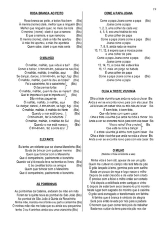 19
ROSA BRANCA AO PEITO
Rosa branca ao peito, a todos fica bem (Bis)
À menina (nome) olaré, melhor que a ninguém (Bis)
Melhor que ninguém quer, no meio da roda (Bis)
O menino ( nome) olaré é que a namora (Bis)
É que a namora, e que namorou (Bis)
O menino (nome), olaré a mão lhe apertou (Bis)
A mão lhe apertou, a mão lhe apertaria (Bis)
Quem sabe, olaré o que mais seria (Bis)
O MALHÃO
Ó malhão, malhão, que vida é a tua? (Bis)
Comer e beber, ó trim-tim-tim, passear na rua (Bis)
Ó malhão, malhão, ó malhão, aqui (Bis)
Se dançar, dancei, ó trim-tim-tim, se fugir, fugi (Bis)
Ó malhão, malhão, quem te deu as botas? (Bis)
Foi o caixeirinho, foi o caixeirinho (Bis)
O das pernas tortas
Ó malhão, malhão, quem te deu as meias? (Bis)
Que te importa a ti que te importa a ti (Bis)
São minhas paguei-as
Ó malhão, malhão, ó malhão, aqui (Bis)
Se dançar, dancei, ó trim-tim-tim, se fugir, fugi (Bis)
Ó malhão, malhão, ó malhão do Norte (Bis)
Quando o mar está bravo, (Bis)
Ó trim-tim-tim, faz a onda forte
Ó malhão, malhão, ó malhão do Sul (Bis)
Quando o mar está manso, (Bis)
Ó trim-tim-tim, faz a onda azul
ELEFANTE
Eu tenho um elefante que se chama Manelinho (Bis)
Gosta de brincar com qualquer menino (Bis)
Quem quer brincar com o Manelinho
Que é companheiro, pachorrento e bonzinho
Quando vai p’rá escola leva na tromba os livros (Bis)
E às cavalitas todos os amigos (Bis)
Quem quer brincar com o Manelinho
Que é companheiro, pachorrento e bonzinho
AS POMBINHAS
As pombinhas da Catarina, andaram de mão em mão
Foram ter à quinta nova ao pombal de São João (Bis)
Ao pombal de São João à Quinta da Roseirinha
Minha mãe, mandou-me à fonte e eu parti a cantarinha (Bis)
Ó minhas mãe não me bata que eu ainda sou pequenina
tenho 3 ou 4 aninhos ainda sou uma criancinha (Bis)
COME A PAPA JOANA
Come a papa Joana come a papa (Bis)
Joana come a papa
1, 2, 3, uma colher de cada vez
4, 5, 6, era uma história de reis
E uma colher de papa
Come a papa Joana come a papa (Bis)
Joana come a papa
7, 8, 9, ainda nada se resolve
10, 11, 12, à espera que a mosca poise
e uma colher de para
Come a papa Joana come a papa (Bis)
Joana come a papa
13, 14, 15, a coisa não estava feia
16, 17, mais um pingo no babete
E uma colher de papa
Come a papa Joana come a papa (Bis)
Joana come a papa
OLHA A TRISTE VIUVINHA
Olha a triste viuvinha que anda na roda a chorar Bis
Anda a ver se encontra noivo para com ela casar Bis
Já lá levas um cabaz dois ou três hás-de levar Bis
É bem feito, é bem feito,
Que não teres com quem casar
Olha a triste viuvinha que anda na roda a chorar Bis
Anda a ver se encontra noivo para com ela casar Bis
Viva o noivo! Viva o noivo! Bis
Que está na roda a dançar
E a triste viuvinha já achou com quem casar Bis
Olha a triste viuvinha que anda na roda a chorar Bis
Anda a ver se encontra noivo para com ela casar Bis
O MILHO
(Melodia ò Rosa arredonda a saia)
Minha vida é bem útil, apesar de ser um grão
Quem me cultivar no campo não terá falta de pão
O grão lançado à terra, germina pois sem sarilho
Basta um pouco de rega e logo nasce o milho
Depois de estar crescido e de estar bem criado
É preciso com a foice o milho então ser cortado
Virá depois a esfolhada entre cantigas e vinho
E depois de estar bem seco lavamo-lo p’ró moinho
Neste lugar bem sagrado do moinho que é casinha
O grão será esmagado e transformado em farinha
A farinha que é branca é símbolo de alegria
Será pois então levada por nós para a padaria
O homem que quer comer terá pois de trabalhar
Basta-nos cuidar da terra para ela pão nos dar
 