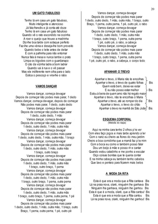 20
UM GATO FABULOSO
Tenho lá em casa um gato fabuloso,
Muito inteligente e atencioso
Já fala francês e já conta até doze
Tenho lá em casa um gato fabuloso
Quando vê o rato escondido na cozinha
A roer o queijo que trouxe a madrinha
Diz-lhe boa tarde com sotaque perfeito
Faz-lhe uma vénia e deseja-lhe bom proveito
Quando bebe o leite antes de deitar
É com a palhinha para não entornar
Nunca fala à mesa e nunca lambe o prato
Limpa os bigodes com o guardanapo
O cão da vizinha ladra a bom ladrar
Quando vai à rua e o vê passar
Mas ele indiferente nem olha para o lado
Estica o pescoço e vira-lhe o rabo
VAMOS DANÇAR
Vamos dançar, começa devagar
Depois de começar não podes mais parar, 1 dedo
Vamos dançar, começa devagar, depois de começar
Não podes mais parar, 1 dedo, outro dedo
Vamos dançar, começa devagar
Depois de começar não podes mais parar
1 dedo, outro dedo, 1 mão
Vamos dançar, começa devagar
Depois de começar não podes mais parar
1 dedo, outro dedo, 1 mão, outra mão
Vamos dançar, começa devagar
Depois de começar não podes mais parar
1 dedo, outro dedo, 1 mão, outra mão, 1 braço
Vamos dançar, começa devagar
Depois de começar não podes mais parar
1 dedo, outro dedo, 1 mão, outra mão
1 braço, outro braço
Vamos dançar, começa devagar
Depois de começar não podes mais parar
1 dedo, outro dedo, 1 mão, outra mão
1 braço, outro braço, 1 perna
Vamos dançar, começa devagar
Depois de começar não podes mais parar
1 dedo, outro dedo, 1 mão, outra mão
1 braço, outro braço, 1 perna, outra perna
Vamos dançar, começa devagar
Depois de começar não podes mais parar
1 dedo, outro dedo, 1 mão, outra mão
1 braço, outro braço, 1 perna, outra perna, 1 pé
Vamos dançar, começa devagar
Depois de começar não podes mais parar
1 dedo, outro dedo, 1 mão, outra mão, 1 braço, outro
Braço, 1 perna, outra perna, 1 pé, outro pé
Vamos dançar, começa devagar
Depois de começar não podes mais parar
1 dedo, outro dedo, 1 mão, outra mão, 1 braço, outro
Braço, 1 perna, outra perna, 1 pé, outro pé, o rabo
Vamos dançar, começa devagar
Depois de começar não podes mais parar
1 dedo, outro dedo, 1 mão, outra mão
1 braço, outro braço, 1 perna, outra perna
1 pé, outro pé, o rabo, a cabeça
Vamos dançar, começa devagar
Depois de começar não podes mais parar
1 dedo, outro dedo, 1 mão, outra mão
1 braço, outro braço, 1 perna, outra perna
1 pé, outro pé, o rabo, a cabeça, o corpo todo
APANHAR O TREVO
Apanhar o trevo, ó Maria não te encolhas
Apanhar o trevo, o trevo de quatro folhas Bis
Quem está bem, deixe-se estar
E eu não posso estar melhor Bis
Estou à beira de quem amo não há regalo maior
Apanhar o trevo, não te encolhas ó Maria
Apanhar o trevo, até ao romper do dia Bis
Apanhar o trevo, o trevo do chão
Apanhar o trevo na manhã de São João Bis
ESQUEMA CORPORAL
(Melodia do raspa)
Aqui na minha cara tenho 2 olhos p’ra ver
Com eles faço jogos e mais tarde aprendo a ler
Com o nariz eu cheiro as flores do meu jardim
Cheiro a boa comidinha que a mamã faz p’ra mim
Com a boca eu como e também posso falar
Dou um beijo à mãe e posso rir e cantar
Quando estou caladinho e me ponho a escutar
Oiço coisas bonitas que te queria contar
E na minha cabeça eu também tenho cabelos
Que lavo e penteio para ficarem mais belos
A MODA DA RITA
Esta é que era a moda que a Rita cantava Bis
Lá na praia nova, olaré, ninguém lhe ganhava Bis
Ninguém lha ganhava, ninguém lhe ganhou Bis
Esta é que é a moda, olaré, que a Rita cantou! Bis
Esta é que era a moda que a Rita cantou Bis
Lá na praia nova, olaré, ninguém lhe ganhou! Bis
 