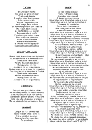 21
O MOINHO
Era uma vez um moinho,
Que girava, que girava sem parar
Vivia lá no alto da colina
E o moleiro estava lá para o guardar
Todos os dias o moleiro,
Carregava, carregava sem parar
Sacos de trigo, sacos de milho
E o moinho não parava de girar, zzzzzzzzz
Mas veio um dia um vendaval
E o moinho não se pôde aguentar
Quebrou as velas do moinho
E o moleiro começou logo a chorar
Mas o moleiro que era esperto
A correr a correr foi consertar
Pôs velas novas no moinho
E o moinho começou logo a girar
zzzzzzzzzzzzzzzzzzzzzzzzzzzzzz
MENINAS VAMOS AO VIRA
Meninas vamos ao vira, ai, que o vira é coisa boa
Eu já vi dançar o vira, ai, às meninas de Lisboa
Ó vira que vira, e torna a virar
As voltas do vira são boas de dar
Ó vira que vira, ó vira virou
As voltas do vira sou eu quem as dou
Meninas vamos ao vira, ai, que o vira é coisa linda
Eu já vi dançar o vira, ai, às meninas de Coimbra
Ó vira que vira, e torna a virar
As voltas do vira são boas de dar
Ó vira que vira, ó vira virou
As voltas do vira sou eu quem as dou
O GAFANHOTO
Salta, pula, salta, pula gafanhoto saltitão
Mas não saltes gafanhoto p’ra cima da minha mão
Salta, pula, salta, pula és um bicho bem feliz
Mas não saltes gafanhoto p’ra cima do meu nariz
Salta, pula, salta, pula gosto de te ver assim
Mas não saltes gafanhoto aqui para ao pé de mim
CHIMPANZÉ
Catrapum pé, pé, é um chimpanzé
Tocava viola com a mão e com o pé
E lá na gaiola todo acocorado
Fazia caretas, nham, nham, nham
Era um malcriado
SIRINGAÍ
Mal o sol nasce já estou a pé
P’ra me vestir para me calçar
Arrumo tudo tomo o meu café
E já estou pronto para começar
Siringaí ai hupi, hupi ai Siringaí ai hupi, hupi ai, ai, ai, ai, ai
Siringaí ai hupi, hupi ai, ai, Hupi, hupi ai, ai hupi, hupi ai
Pelos vales, rios e montanhas
Sempre ligeiro o meu cavalo vai
Já lhe conheço bem as suas manhas
E assim vou cantando o Siringaí
Siringaí ai hupi, hupi ai Siringaí ai hupi, hupi ai, ai, ai, ai, ai
Siringaí ai hupi, hupi ai, ai, Hupi, hupi ai, ai hupi, hupi ai
Á noite acendo uma fogueira e a seguir toco o violão
E sem pensar nestas canseiras vou cantando esta canção
Siringaí ai hupi, hupi ai Siringaí ai hupi, hupi ai, ai, ai, ai, ai
Siringaí ai hupi, hupi ai, ai, Hupi, hupi ai, ai hupi, hupi ai
Fui visitar minha tia a Marrocos hip hop (Bis)
Fui visitar minha tia, fui visitar minha tia
Fui visitar minha tia a Marrocos hip hop
Siringaí ai hupi, hupi ai Siringaí ai hupi, hupi ai, ai, ai, ai, ai
Siringaí ai hupi, hupi ai, ai, Hupi, hupi ai, ai hupi, hupi ai
No caminho viajei de camelo ondulado (Bis)
No caminho viajei, no caminho viajei
No caminho viajei de camelo Hip hop, ondulado
Siringaí ai hupi, hupi ai Siringaí ai hupi, hupi ai, ai, ai, ai, ai
Siringaí ai hupi, hupi ai, ai, Hupi, hupi ai, ai hupi, hupi ai
No caminho tive sede e bebi um bom sumo glu glu (Bis)
No caminho tive sede, no caminho tive sede
No caminho tive sede e bebi um bom sumo
Hip hop, ondulado, glu glu
Siringaí ai hupi, hupi ai Siringaí ai hupi, hupi ai, ai, ai, ai, ai
Siringaí ai hupi, hupi ai, ai, Hupi, hupi ai, ai hupi, hupi ai
Na viagem encontrei um bom porquinho oink oink (Bis)
Na viagem encontrei, na viagem encontrei
Na viagem encontrei um bom porquinho
Hip hop, ondulado, glu glu, oink oink
Siringaí ai hupi, hupi ai Siringaí ai hupi, hupi ai, ai, ai, ai, ai
Siringaí ai hupi, hupi ai, ai, Hupi, hupi ai, ai hupi, hupi ai
Tive fome e comi um bom petisco. Que delícia! (Bis)
Tive fome e comi, tive fome e comi
Tive fome e comi um bom petisco.
Hip hop, ondulado, glu glu, oink oink, Que delícia!
Siringaí ai hupi, hupi ai Siringaí ai hupi, hupi ai, ai, ai, ai, ai
Siringaí ai hupi, hupi ai, ai, Hupi, hupi ai, ai hupi, hupi ai
No regresso viajei de comboio huuu! (Bis)
No regresso viajei, no regresso viajei
No regresso viajei de comboio Hip hop, ondulado, Glu
Glu, oink oink, Que delícia! Huuu!
Siringaí ai hupi, hupi ai Siringaí ai hupi, hupi ai, ai, ai, ai, ai
Siringaí ai hupi, hupi ai, ai, Hupi, hupi ai, ai hupi, hupi ai
Na estação disse adeus à minha tia. Até Breve! (Bis)
Na estação disse adeus, na estação disse adeus
Na estação disse adeus à minha tia. Hip hop, ondulado,
Glu glu, oink oink, Que delícia! Huuu! ATÉ BREVE!!!
 